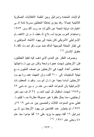 ‫ﺍﻟﻭﻻﻴﺎﺕ ﺍﻟﻤﺘﺤﺩﺓ ﻭﺇﺴﺭﺍﺌﻴل ﻭﺒﻴﻥ ﺃﻨﻅﻤﺔ ﺍﻻﻨﻘﻼﺒﺎﺕ ﺍﻟﻌﺴﻜﺭﻴﺔ‬
‫ﺍﻟﻼﺘﻴﻨﻴﺔ ﺇﺠﻤﺎﻻ. ﻭﻗﺩ ﻴﻌﺯﻯ ﺇﺤﺎﻁﺔ ﺍﻟﺨﻁﺘﻴﻥ ﺒﺴﺭﻴﺔ ﺘﺎﻤﺔ ﺇﻟـﻰ‬
‫ﺍﻋﺘﺒﺎﺭﺍﺕ ﺩﻭﻟﻴﺔ ﻨﺎﺠﻤﺔ ﻋﻥ ﺘﺄﺜﻴﺭﺍﺕ ﺤـﺭﺏ ﺃﻜﺘـﻭﺒﺭ ٣٧٩١‬
‫ﻭﺍﺴﺘﺨﺩﺍﻡ ﺍﻟﻌﺭﺏ ﺠﺯﺌﻴﺎ ﻟﺴـﻼﺡ ﺍﻟـﻨﻔﻁ، ﺜـﻡ ﺇﻥ ﺍﻻﻫﺘﻤـﺎﻡ‬
‫ﺍﻹﺴﺭﺍﺌﻴﻠﻲ ﺍﻷﻤﺭﻴﻜﻲ ﻜﺎﻥ ﻴﺘﺠﻪ ﺇﻟﻰ ﻴﻬﻭﺩ ﺍﻻﺘﺤﺎﺩ ﺍﻟﺴﻭﻓﻴﺘﻲ ﻭ‬
‫ﻓﻲ ﺇﻁﺎﺭ ﺍﻟﺤﻤﻠﺔ ﺍﻟﻤﻭﺠﻬﺔ ﺁﻨﺫﺍﻙ ﻀﺩ ﻤﻭﺴـﻜﻭ ﺘﺤـﺕ ﻻﻓﺘـﺔ‬
                                        ‫)٤١(‬
                                               ‫ﺤﻘﻭﻕ ﺍﻹﻨﺴﺎﻥ‬
‫ﻭﺒﺼﺭﻑ ﺍﻟﻨﻅﺭ ﻋﻥ ﺍﻟﻤﺩﻯ ﺍﻟﺫﻱ ﺫﻫﺏ ﺇﻟﻴﻪ ﺘﻨﻔﻴﺫ ﺍﻟﺨﻁﺘﻴﻥ،‬
‫ﻓﺈﻥ ﺍﻷﺭﺠﻨﺘﻴﻥ ﺸﻬﺩﺕ ﻫﺠﺭﺓ ﻭﺍﺴﻌﺔ ﻭﻜﺎﻥ ﻤﻥ ﺒﻴﻥ ﺘـﺩﺍﻋﻴﺎﺘﻬﺎ‬
‫ﺍﻨﺨﻔﺎﺽ ﺃﻋﺩﺍﺩ ﺍﻟﻴﻬﻭﺩ ﻓﻲ ﺍﻷﺭﺠﻨﺘﻴﻥ ﻤﻥ ﻨﺼﻑ ﺍﻟﻤﻠﻴﻭﻥ ﻤـﻊ‬
‫ﻨﻬﺎﻴﺔ ﺍﻟﺴﺘﻴﻨﻴﺎﺕ ﺇﻟﻰ ٠٠٢ ﺃﻟﻑ، ﻭﺇﻥ ﺍﺘﺠﻬﺕ ﻫﺠـﺭﺓ ﻴﻬـﻭﺩ‬
‫ﺍﻷﺭﺠﻨﺘﻴﻥ ﺃﺴﺎﺴﺎ ﺒﻌﻴﺩﺍ ﻋﻥ ﺘـل ﺃﺒﻴـﺏ. ﻭﺘﻔﻴـﺩ ﺍﻟﻤﻌﻁﻴـﺎﺕ‬
‫ﺍﻹﺴﺭﺍﺌﻴﻠﻴﺔ ﺒﺄﻥ ﺍﻟﺴﻨﻭﺍﺕ ﺍﻟﺨﻤـﺱ ﻋﺸـﺭ ﺒـﻴﻥ ﻋـﺎﻤﻲ ٢٧‬
‫ﻭ٩٨٩١ ﺸﻬﺩﺕ ﺍﺴﺘﻘﺒﺎل ﺘل ﺃﺒﻴﺏ ﻟﻨﺤـﻭ ٤٢ ﺃﻟـﻑ ﻤﻬـﺎﺠﺭ‬
‫ﺃﺭﺠﻨﺘﻴﻨﻲ، ﻤﻤﺎ ﻴﻤﺜل ﻁﻔﺭﺓ ﻏﻴﺭ ﻤﺴﺒﻭﻗﺔ ﻤﻘﺎﺭﻨﺔ ﺒﻤـﺎ ﻗﺒﻠﻬـﺎ.‬
‫ﻓﻌﻠﻰ ﻤﺩﻱ ﺍﻟﺴﻨﻭﺍﺕ ﺍﻟﺜﻼﺙ ﻭﺍﻟﺨﻤﺴﻴﻥ ﺒﻴﻥ ﻋـﺎﻤﻲ ٩١ ٩١ﻭ‬
‫٢٧٩١، ﻟﻡ ﻴﺘﺠﺎﻭﺯ ﻋﺩﺩ ﺍﻟﻘﺎﺩﻤﻴﻥ ﻤﻥ ﻴﻬﻭﺩ ﺍﻷﺭﺠﻨﺘـﻴﻥ ﺇﻟـﻰ‬
‫ﺇﺴﺭﺍﺌﻴل ٦١ ﺃﻟﻔﺎ، ﺒﻴﻨﻬﻡ ﻤﺎ ﻴﺯﻴﺩ ﻋﻠﻰ ٥١ ﺃﻟﻔﺎ ﺠﺎﺀﻭﺍ ﻤﻨﺫ ﻋﺎﻡ‬
                              ‫)٥١(‬
                                     ‫٨٤ ﻭﺤﺘﻰ ﻋﺎﻡ ١٧٩١.‬

                       ‫- ٣٢٢ -‬
 