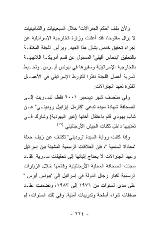 ‫ﻭﻷﻥ ﻤﻠﻑ "ﺤﻜﻡ ﺍﻟﺠﻨﺭﺍﻻﺕ" ﺨﻼل ﺍﻟﺴﺒﻌﻴﻨﻴﺎﺕ ﻭﺍﻟﺜﻤﺎﻨﻴﻨﻴﺎﺕ‬
‫ﻻ ﻴﺯﺍل ﻤﻔﺘﻭﺤﺎ، ﻓﻘﺩ ﺃﻋﻠﻨﺕ ﻭﺯﺍﺭﺓ ﺍﻟﺨﺎﺭﺠﻴﺔ ﺍﻹﺴﺭﺍﺌﻴﻠﻴﺔ ﻋﻥ‬
‫ﺇﺠﺭﺍﺀ ﺘﺤﻘﻴﻕ ﺨﺎﺹ ﺒﺸﺄﻥ ﻫﺫﺍ ﺍﻟﻌﻬﺩ. ﻭﻴﺭﺃﺱ ﺍﻟﻠﺠﻨﺔ ﺍﻟﻤﻜﻠﻔـﺔ‬
‫ﺒﺎﻟﺘﺤﻘﻴﻕ "ﺒﻨﺤﺎﺱ ﺃﻓﻴﻔﻲ" ﺍﻟﻤﺴﺌﻭل ﻋﻥ ﻗﺴﻡ ﺃﻤﺭﻴﻜـﺎ ﺍﻟﻼﺘﻴﻨﻴـﺔ‬
‫ﺒﺎﻟﺨﺎﺭﺠﻴﺔ ﺍﻹﺴﺭﺍﺌﻴﻠﻴﺔ ﻭﺴﻔﻴﺭﻫﺎ ﻓﻲ ﺒﻴﻭﻨﺱ ﺃﻴـﺭﺱ. ﻭﺘﺤـﻴﻁ‬
‫ﺍﻟﺴﺭﻴﺔ ﺃﻋﻤﺎل ﺍﻟﻠﺠﻨﺔ ﻨﻅﺭﺍ ﻟﻠﺘﻭﺭﻁ ﺍﻹﺴﺭﺍﺌﻴﻠﻲ ﻓﻲ ﺍﻷﻋﻤـﺎل‬
                                     ‫ﺍﻟﻘﺫﺭﺓ ﻟﻌﻬﺩ ﺍﻟﺠﻨﺭﺍﻻﺕ.‬
‫ﻭﻓﻲ ﻤﻨﺘﺼﻑ ﺸﻬﺭ ﺩﻴﺴﻤﺒﺭ ١٠٠٢ ﻓﻘﻁ، ﺘﺴـﺭﺒﺕ ﺇﻟـﻰ‬
‫ﺍﻟﺼﺤﺎﻓﺔ ﺸﻬﺎﺩﺓ ﺴﻴﺩﻩ ﺘﺩﻋﻲ "ﻜﺎﺭﻤل ﺇﻴﺯﺍﺒﻴل ﺭﻭﺩﻴﻨـﻲ" ﻋـﻥ‬
‫ﺸﺎﺏ ﻴﻬﻭﺩﻱ ﻗﺎﻡ ﺒﺎﻋﺘﻘﺎل ﺃﺨﺘﻬﺎ )ﻏﻴﺭ ﺍﻟﻴﻬﻭﺩﻴﺔ( ﻭﺸﺎﺭﻙ ﻓـﻲ‬
                 ‫)٦١(‬
                        ‫ﺘﻌﺫﻴﺒﻬﺎ ﺩﺍﺨل ﺜﻜﻨﺎﺕ ﺍﻟﺠﻴﺵ ﺍﻷﺭﺠﻨﺘﻴﻨﻲ‬
‫ﻭﺇﺫﺍ ﻜﺎﻨﺕ ﺭﻭﺍﻴﺔ ﺍﻟﺴﻴﺩﺓ "ﺭﻭﺩﻴﻨﻲ" ﺘﻜﺸﻑ ﻋﻥ ﺯﻴﻑ ﺤﻤﻠﺔ‬
‫"ﻤﻌﺎﺩﺍﺓ ﺍﻟﺴﺎﻤﻴﺔ "، ﻓﺈﻥ ﺍﻟﻌﻼﻗﺎﺕ ﺍﻟﺭﺴﻤﻴﺔ ﺍﻟﻤﺸﻴﻨﺔ ﺒﻴﻥ ﺇﺴﺭﺍﺌﻴل‬
‫ﻭﻋﻬﺩ ﺍﻟﺠﻨﺭﺍﻻﺕ ﻻ ﻴﺤﺘﺎﺝ ﺇﺜﺒﺎﺘﻬﺎ ﺇﻟﻰ ﺘﺤﻘﻴﻘﺎﺕ ﺴـﺭﻴﺔ. ﻓﻘـﺩ‬
‫ﺴﺠﻠﺕ ﺍﻟﺼﺤﺎﻓﺔ ﺍﻟﻤﺤﻠﻴﺔ ﺍﻷﺭﺠﻨﺘﻴﻨﻴﺔ ﻭﻗﺎﺌﻌﻬﺎ ﺨﻼل ﺍﻟﺯﻴﺎﺭﺍﺕ‬
‫ﺍﻟﺭﺴﻤﻴﺔ ﻟﻜﺒﺎﺭ ﺭﺠﺎل ﺍﻟﺩﻭﻟﺔ ﻓﻲ ﺇﺴﺭﺍﺌﻴل ﺇﻟﻰ "ﺒﻴﻭﻨﺱ ﺃﻴﺭﺱ "‬
‫ﻋﻠﻰ ﻤﺩﻯ ﺍﻟﺴﻨﻭﺍﺕ ﻤﻥ ٦٧٩١ ﺇﻟﻰ ٣٨٩١، ﻭﺘﻀﻤﻨﺕ ﻋﻘـﺩ‬
‫ﺼﻔﻘﺎﺕ ﺸﺭﺍﺀ ﺃﺴﻠﺤﺔ ﻭﺘﺩﺭﻴﺒﺎﺕ ﺃﻤﻨﻴﺔ. ﻭﻓﻲ ﺘﻠﻙ ﺍﻟﺴﻨﻭﺍﺕ، ﻟﻡ‬


                          ‫- ٤٢٢ -‬
 