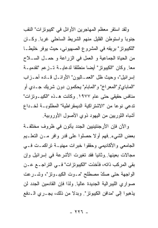 ‫ﻭﻟﻘﺩ ﺍﺴﺘﻘﺭ ﻤﻌﻅﻡ ﺍﻟﻤﻬﺎﺠﺭﻴﻥ ﺍﻷﻭﺍﺌل ﻓﻲ "ﻜﻴﺒﻭﺘﺯﺍﺕ" ﺍﻟﻨﻘﺏ‬
‫ﺠﻨﻭﺒﺎ ﻭﺍﺴﺘﻭﻁﻥ ﺍﻟﻘﻠﻴل ﻤﻨﻬﻡ ﺍﻟﺸﺭﻴﻁ ﺍﻟﺴﺎﺤﻠﻲ ﻏﺭﺒﺎ. ﻭﻜـﺎﻥ‬
‫"ﻟﻠﻜﻴﺒﻭﺘﺯ" ﺒﺭﻴﻘﻪ ﻓﻲ ﺍﻟﻤﺸﺭﻭﻉ ﺍﻟﺼﻬﻴﻭﻨﻲ، ﺤﻴﺙ ﻴﻭﻓﺭ ﺨﻠﻴﻁـﺎ‬
‫ﻤﻥ ﺍﻟﺤﻴﺎﺓ ﺍﻟﺠﻤﺎﻋﻴﺔ ﻭ ﺍﻟﻌﻤل ﻓﻲ ﺍﻟﺯﺭﺍﻋﺔ ﻭ ﺤﻤـل ﺍﻟﺴـﻼﺡ‬
‫ﻤﻌﺎ. ﻭﻜﺎﻥ "ﺍﻟﻜﻴﺒﻭﺘﺯ" ﺃﻴﻀﺎ ﻤﻨﻁﻠﻘﺎ ﻟﺩﻋﺎﻴـﺔ ﺘـﺯﻋﻡ "ﺘﻘﺩﻤﻴـﺔ‬
‫ﺇﺴﺭﺍﺌﻴل"، ﻭﺤﻴﺙ ﻅل "ﺍﻟﻌﻤـﺎﻟﻴﻭﻥ" ﺍﻷﻭﺍﺌـل ﻗـﺎﺩﻩ ﺃﺤـﺯﺍﺏ‬
‫"ﺍﻟﻤﺎﺒﺎﻱ"ﻭ"ﺍﻟﻤﻌﺭﺍﺥ" ﻭ"ﺍﻟﻤﺎﺒﺎﻡ" ﻴﺤﻜﻤﻭﻥ ﺩﻭﻥ ﺸﺭﻴﻙ ﺠـﺩﻱ ﺃﻭ‬
‫ﻤﻨﺎﻓﺱ ﺤﻘﻴﻘﻲ ﺤﺘﻰ ﻋﺎﻡ ٧٧٩١. ﻭﻜﺎﻨﺕ ﻫـﺫﻩ "ﺍﻟﻜﻴﺒـﻭﺘﺯﺍﺕ"‬
‫ﺘﺩﻋﻲ ﻨﻭﻋﺎ ﻤﻥ "ﺍﻻﺸﺘﺭﺍﻜﻴﺔ ﺍﻟﺩﻴﻤﻘﺭﺍﻁﻴﺔ" ﺍﻟﻤﻁﻠﻭﺒـﺔ ﻟﺨـﺩﺍﻉ‬
         ‫ﺃﺸﺒﺎﻩ ﺍﻟﺜﻭﺭﻴﻴﻥ ﻤﻥ ﺍﻟﻴﻬﻭﺩ ﺫﻭﻱ ﺍﻷﺼﻭل ﺍﻷﻭﺭﻭﺒﻴﺔ.‬
‫ﻭﺍﻵﻥ ﻓﺈﻥ ﺍﻷﺭﺠﻨﺘﻴﻨﻴﻴﻥ ﺍﻟﺠﺩﺩ ﻴﺄﺘﻭﻥ ﻓﻲ ﻅﺭﻭﻑ ﻤﺨﺘﻠﻔـﺔ‬
‫ﺒﻌﺽ ﺍﻟﺸﻲﺀ..ﻓﻬﻡ ﺃﻭﻻ ﺤﺼﻠﻭﺍ ﻋﻠﻰ ﻗﺩﺭ ﻭﺍﻓﺭ ﻤـﻥ ﺍﻟﺘﻌﻠـﻴﻡ‬
‫ﺍﻟﺠﺎﻤﻌﻲ ﻭﺍﻷﻜﺎﺩﻴﻤﻲ ﻭﺤﻘﻘﻭﺍ ﺨﺒﺭﺍﺕ ﻤﻬﻨﻴـﺔ ﺘﺭﺍﻜﻤـﺕ ﻓـﻲ‬
‫ﻤﺠﺎﻻﺕ ﺒﻌﻴﻨﻬﺎ..ﻭﺜﺎﻨﻴﺎ ﻓﻘﺩ ﺘﻐﻴﺭﺕ ﺍﻷﺸﺭﻋﺔ ﻓﻲ ﺇﺴﺭﺍﺌﻴل ﻭﺇﻥ‬
‫ﺒﻘﻲ ﺍﻟﻤﺭﻜﺏ ﺫﺍﺘﻪ، ﻓﺄﺨﺫﺕ "ﺍﻟﻜﻴﺒﻭﺘﺯﺍﺕ" ﻓـﻲ ﺍﻟﺘﺭﺍﺠـﻊ ﻋـﻥ‬
‫ﺍﻟﻭﺍﺠﻬﺔ ﺤﺘﻰ ﺼﻙ ﻤﺼﻁﻠﺢ "ﻤـﻭﺕ ﺍﻟﻜﻴﺒـﻭﺘﺯ"، ﻭﺸـﺭﻋﺕ‬
                               ‫‪ّ‬‬
‫ﺼﻭﺍﺭﻱ ﺍﻟﻠﻴﺒﺭﺍﻟﻴﺔ ﺍﻟﺠﺩﻴﺩﺓ ﻋﺎﻟﻴﺎ. ﻭﻟﺫﺍ ﻓﺈﻥ ﺍﻟﻘﺎﺩﻤﻴﻥ ﺍﻟﺠﺩﺩ ﻟﻥ‬
‫ﻴﺫﻫﺒﻭﺍ ﺇﻟﻰ "ﻤﺩﺍﻓﻥ ﺍﻟﻜﻴﺒﻭﺘﺯ". ﻭﺒﺩﻻ ﻤﻥ ﺫﻟﻙ، ﻴﺠـﺭﻱ ﺍﻟـﺩﻓﻊ‬


                        ‫- ٦٢٢ -‬
 