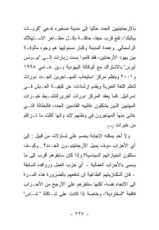 ‫ﺒﺎﻷﺭﺠﻨﺘﻴﻨﻴﻴﻥ ﺍﻟﺠﺩﺩ ﺤﺎﻟﻴﺎ ﺇﻟﻰ ﻤﺩﻴﻨﺔ ﺼﻐﻴﺭﻩ ﺘﺩﻋﻲ "ﻜﺭﻴـﺎﺕ‬
‫ﺒﻴﺎﻟﻴﻙ"، ﺘﻘﻊ ﻗﺭﺏ ﺤﻴﻔﺎ، ﺤﺎﻓﻠـﺔ ﺒﻜـل ﻤﻅـﺎﻫﺭ ﺍﻻﺴـﺘﻬﻼﻙ‬
‫ﺍﻟﺭﺃﺴﻤﺎﻟﻲ. ﻭﻋﻤﺩﺓ ﺍﻟﻤﺩﻴﻨﺔ ﻭﻜﺒﺎﺭ ﻤﺴﺌﻭﻟﻴﻬﺎ ﻫﻡ ﻭﺠﻭﻩ ﻤﺄﻟﻭﻓـﺔ‬
‫ﺒﻴﻥ ﻴﻬﻭﺩ ﺍﻷﺭﺠﻨﺘﻴﻥ، ﻓﻘﺩ ﻗﺎﻤﻭﺍ ﺒﺴﺕ ﺯﻴﺎﺭﺍﺕ ﺇﻟـﻰ "ﺒﻴـﻭﻨﺱ‬
‫ﺃﻴﺭﺱ" ﺒﺎﻻﺸﺘﺭﺍﻙ ﻤﻊ ﺍﻟﻭﻜﺎﻟﺔ ﺍﻟﻴﻬﻭﺩﻴﺔ ﺒـﻴﻥ ﻋـﺎﻤﻲ ٨٩٩١‬
‫ﻭ١٠٠٢ ﻭﻴﻨﻅﻡ ﻤﺭﻜﺯ ﺍﺴﺘﻴﻌﺎﺏ ﺍﻟﻤﻬـﺎﺠﺭﻴﻥ ﺍﻟﺠـﺩﺩ ﺩﻭﺭﺍﺕ‬
‫ﻟﺘﻌﻠﻡ ﺍﻟﻠﻐﺔ ﺍﻟﻌﺒﺭﻴﺔ ﻭﻴﻘﺩﻡ ﺇﺭﺸﺎﺩﺍﺕ ﻋﻥ ﻜﻴﻔﻴـﺔ ﺍﻟﻌـﻴﺵ ﻓـﻲ‬
‫ﺇﺴﺭﺍﺌﻴل. ﻜﻤﺎ ﻴﻌﻘﺩ ﺍﻟﻤﺭﻜﺯ ﺩﻭﺭﺍﺕ ﺃﺨﺭﻯ ﻟﺘﻨﺸـﻴﻁ ﺨﺒـﺭﺍﺕ‬
‫ﺍﻟﻤﻬﻨﻴﻴﻥ ﺍﻟﺫﻴﻥ ﻴﺸﻜﻠﻭﻥ ﻏﺎﻟﺒﻴﻪ ﺍﻟﻘﺎﺩﻤﻴﻥ ﺍﻟﺠﺩﺩ، ﻓﺎﻟﺒﻁﺎﻟﺔ ﺍﻟﺘـﻲ‬
‫ﻋﺎﻨﻰ ﻤﻨﻬﺎ ﺍﻟﻤﻬﺎﺠﺭﻭﻥ ﻓﻲ ﻭﻁﻨﻬﻡ ﻻﺒﺩ ﻭﺃﻨﻬﺎ ﺃﻜﻠﺕ ﻤﺎ ﺘـﺭﺍﻜﻡ‬
                                            ‫)٨١(‬   ‫ﻤﻥ ﺨﺒﺭﺍﺕ‬
‫ﻭﻻ ﺃﺤﺩ ﻴﻤﻜﻨﻪ ﺍﻹﺠﺎﺒﺔ ﺒﺤﺴﻡ ﻋﻠﻰ ﺘﺴﺎﺅﻻﺕ ﻤﻥ ﻗﺒﻴل : ﺇﻟﻰ‬
‫ﺃﻱ ﺍﻷﺤﺯﺍﺏ ﺴﻭﻑ ﻴﻤﻴل ﺍﻷﺭﺠﻨﺘﻴﻨﻴـﻭﻥ ﺍﻟﺠـﺩﺩ؟.. ﻭﻜﻴـﻑ‬
‫ﺴﺘﻜﻭﻥ ﺍﻨﺤﻴﺎﺯﺍﺘﻬﻡ ﺍﻟﺴﻴﺎﺴﻴﺔ؟.ﻭﺇﺫﺍ ﻜﺎﻥ ﺴﺎﺒﻘﻭﻫﻡ ﺃﻗﺭﺏ ﺇﻟﻰ ﻤﺎ‬
‫ﻴﺴﻤﻰ ﺒﺎﻷﺤﺯﺍﺏ ﺍﻟﻌﻤﺎﻟﻴﺔ - ﺃﻱ ﺤﺯﺏ ﺍﻟﻌﻤل ﻭﺭﻭﺍﻓﺩﻩ ﺍﻟﺴﺎﺒﻘﺔ‬
‫- ﻓﺎﻥ ﺃﺸﻜﻨﺎﺯﻴﺘﻬﻡ ﺍﻟﻁﺎﻏﻴﺔ ﻟﻥ ﺘﺩﻓﻌﻬﻡ ﺒﺎﻟﻀﺭﻭﺭﺓ ﻫﺫﻩ ﺍﻟﻤـﺭﺓ‬
‫ﺇﻟﻰ ﺍﻻﺘﺠﺎﻩ ﻨﻔﺴﻪ، ﻟﻜﻨﻬﺎ ﺴﺘﻨﻔﺭﻫﻡ ﻋﻠﻰ ﺍﻷﺭﺠﺢ ﻤﻥ ﺍﻷﺤـﺯﺍﺏ‬
‫ﻓﺎﻗﻌﺔ "ﺍﻟﺴﻔﺎﺭﺩﻴﺔ"، ﻭﺨﺎﺼﺔ ﺇﺫﺍ ﻜﺎﻨﺕ ﻋﻠﻰ ﺸـﺎﻜﻠﺔ " ﺸـﺎﺱ"‬


                        ‫- ٧٢٢ -‬
 