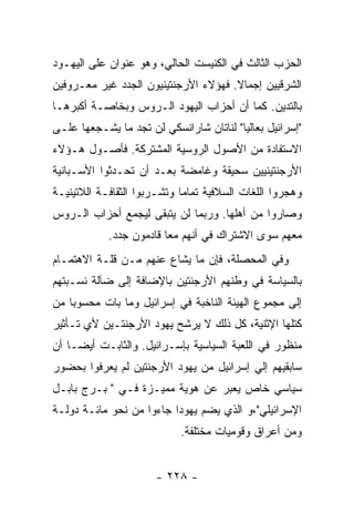 ‫ﺍﻟﺤﺯﺏ ﺍﻟﺜﺎﻟﺙ ﻓﻲ ﺍﻟﻜﻨﻴﺴﺕ ﺍﻟﺤﺎﻟﻲ، ﻭﻫﻭ ﻋﻨﻭﺍﻥ ﻋﻠﻰ ﺍﻟﻴﻬـﻭﺩ‬
‫ﺍﻟﺸﺭﻗﻴﻴﻥ ﺇﺠﻤﺎﻻ. ﻓﻬﺅﻻﺀ ﺍﻷﺭﺠﻨﺘﻴﻨﻴﻭﻥ ﺍﻟﺠﺩﺩ ﻏﻴﺭ ﻤﻌـﺭﻭﻓﻴﻥ‬
‫ﺒﺎﻟﺘﺩﻴﻥ. ﻜﻤﺎ ﺃﻥ ﺃﺤﺯﺍﺏ ﺍﻟﻴﻬﻭﺩ ﺍﻟـﺭﻭﺱ ﻭﺒﺨﺎﺼـﺔ ﺃﻜﺒﺭﻫـﺎ‬
‫"ﺇﺴﺭﺍﺌﻴل ﺒﻌﺎﻟﻴﺎ" ﻟﻨﺎﺘﺎﻥ ﺸﺎﺭﺍﻨﺴﻜﻲ ﻟﻥ ﺘﺠﺩ ﻤﺎ ﻴﺸـﺠﻌﻬﺎ ﻋﻠـﻰ‬
‫ﺍﻻﺴﺘﻔﺎﺩﺓ ﻤﻥ ﺍﻷﺼﻭل ﺍﻟﺭﻭﺴﻴﺔ ﺍﻟﻤﺸﺘﺭﻜﺔ. ﻓﺄﺼـﻭل ﻫـﺅﻻﺀ‬
‫ﺍﻷﺭﺠﻨﺘﻴﻨﻴﻴﻥ ﺴﺤﻴﻘﺔ ﻭﻏﺎﻤﻀﺔ ﺒﻌـﺩ ﺃﻥ ﺘﺤـﺩﺜﻭﺍ ﺍﻷﺴـﺒﺎﻨﻴﺔ‬
‫ﻭﻫﺠﺭﻭﺍ ﺍﻟﻠﻐﺎﺕ ﺍﻟﺴﻼﻓﻴﺔ ﺘﻤﺎﻤﺎ ﻭﺘﺸـﺭﺒﻭﺍ ﺍﻟﺜﻘﺎﻓـﺔ ﺍﻟﻼﺘﻴﻨﻴـﺔ‬
‫ﻭﺼﺎﺭﻭﺍ ﻤﻥ ﺃﻫﻠﻬﺎ. ﻭﺭﺒﻤﺎ ﻟﻥ ﻴﺘﺒﻘﻰ ﻟﻴﺠﻤﻊ ﺃﺤﺯﺍﺏ ﺍﻟـﺭﻭﺱ‬
            ‫ﻤﻌﻬﻡ ﺴﻭﻯ ﺍﻻﺸﺘﺭﺍﻙ ﻓﻲ ﺃﻨﻬﻡ ﻤﻌﺎ ﻗﺎﺩﻤﻭﻥ ﺠﺩﺩ.‬
‫ﻭﻓﻲ ﺍﻟﻤﺤﺼﻠﺔ، ﻓﺈﻥ ﻤﺎ ﻴﺸﺎﻉ ﻋﻨﻬﻡ ﻤـﻥ ﻗﻠـﺔ ﺍﻻﻫﺘﻤـﺎﻡ‬
‫ﺒﺎﻟﺴﻴﺎﺴﺔ ﻓﻲ ﻭﻁﻨﻬﻡ ﺍﻷﺭﺠﻨﺘﻴﻥ ﺒﺎﻹﻀﺎﻓﺔ ﺇﻟﻰ ﻀﺂﻟﺔ ﻨﺴـﺒﺘﻬﻡ‬
‫ﺇﻟﻰ ﻤﺠﻤﻭﻉ ﺍﻟﻬﻴﺌﺔ ﺍﻟﻨﺎﺨﺒﺔ ﻓﻲ ﺇﺴﺭﺍﺌﻴل ﻭﻤﺎ ﺒﺎﺕ ﻤﺤﺴﻭﺒﺎ ﻤﻥ‬
‫ﻜﺘﻠﻬﺎ ﺍﻹﺜﻨﻴﺔ، ﻜل ﺫﻟﻙ ﻻ ﻴﺭﺸﺢ ﻴﻬﻭﺩ ﺍﻷﺭﺠﻨﺘـﻴﻥ ﻷﻱ ﺘـﺄﺜﻴﺭ‬
‫ﻤﻨﻅﻭﺭ ﻓﻲ ﺍﻟﻠﻌﺒﺔ ﺍﻟﺴﻴﺎﺴﻴﺔ ﺒﺈﺴـﺭﺍﺌﻴل. ﻭﺍﻟﺜﺎﺒـﺕ ﺃﻴﻀـﺎ ﺃﻥ‬
‫ﺴﺎﺒﻘﻴﻬﻡ ﺇﻟﻲ ﺇﺴﺭﺍﺌﻴل ﻤﻥ ﻴﻬﻭﺩ ﺍﻷﺭﺠﻨﺘﻴﻥ ﻟﻡ ﻴﻌﺭﻓﻭﺍ ﺒﺤﻀﻭﺭ‬
‫ﺴﻴﺎﺴﻲ ﺨﺎﺹ ﻴﻌﺒﺭ ﻋﻥ ﻫﻭﻴﺔ ﻤﻤﻴـﺯﺓ ﻓـﻲ " ﺒـﺭﺝ ﺒﺎﺒـل‬
‫ﺍﻹﺴﺭﺍﺌﻴﻠﻲ"،ﻭ ﺍﻟﺫﻱ ﻴﻀﻡ ﻴﻬﻭﺩﺍ ﺠﺎﺀﻭﺍ ﻤﻥ ﻨﺤﻭ ﻤﺎﺌـﺔ ﺩﻭﻟـﺔ‬
                            ‫ﻭﻤﻥ ﺃﻋﺭﺍﻕ ﻭﻗﻭﻤﻴﺎﺕ ﻤﺨﺘﻠﻔﺔ.‬


                      ‫- ٨٢٢ -‬
 