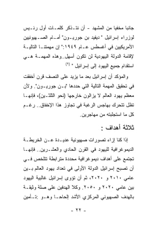 ‫ﺠﺎﻨﺒﺎ ﻤﺨﻔﻴﺎ ﻤﻥ ﺍﻟﻤﺸﻬﺩ - ﺃﻥ ﻨﺘـﺫﻜﺭ ﻜﻠﻤـﺎﺕ ﺃﻭل ﺭﺌـﻴﺱ‬
‫ﻟﻭﺯﺭﺍﺀ ﺇﺴﺭﺍﺌﻴل " ﺩﻴﻔﻴﺩ ﺒﻥ ﺠﻭﺭﻴـﻭﻥ" ﺃﻤـﺎﻡ ﺍﻟﺼـﻬﻴﻭﻨﻴﻴﻥ‬
‫ﺍﻷﻤﺭﻴﻜﻴﻴﻥ ﻓﻲ ﺃﻏﺴﻁﺱ ﻋـﺎﻡ ٩٤٩١:" ﺇﻥ ﻤﻬﻤﺘﻨـﺎ ﺍﻟﺘﺎﻟﻴـﺔ‬
‫ﻹﻗﺎﻤﺔ ﺍﻟﺩﻭﻟﺔ ﺍﻟﻴﻬﻭﺩﻴﺔ ﻟﻥ ﺘﻜﻭﻥ ﺃﺴﻬل..ﻭﻫﺫﻩ ﺍﻟﻤﻬﻤـﺔ ﻫـﻲ‬
                     ‫) ٩(‬
                            ‫ﺍﺴﺘﻘﺩﺍﻡ ﺠﻤﻴﻊ ﺍﻟﻴﻬﻭﺩ ﺇﻟﻰ ﺇﺴﺭﺍﺌﻴل "‬
‫ﻭﺍﻟﻤﺅﻜﺩ ﺃﻥ ﺇﺴﺭﺍﺌﻴل ﺒﻌﺩ ﻤﺎ ﻴﺯﻴﺩ ﻋﻠﻰ ﺍﻟﻨﺼﻑ ﻗﺭﻥ ﺃﺨﻔﻘﺕ‬
‫ﻓﻲ ﺘﺤﻘﻴﻕ ﺍﻟﻤﻬﻤﺔ ﺍﻟﺘﺎﻟﻴﺔ ﺍﻟﺘﻲ ﺤﺩﺩﻫﺎ "ﺒـﻥ ﺠﻭﺭﻴـﻭﻥ". ﻭﻷﻥ‬
‫ﻤﻌﻅﻡ ﻴﻬﻭﺩ ﺍﻟﻌﺎﻟﻡ ﻻ ﻴﺯﺍﻟﻭﻥ ﺨﺎﺭﺠﻬﺎ )ﻨﺤﻭ ﺍﻟﺜﻠﺜـﻴﻥ(، ﻓﺈﻨﻬـﺎ‬
‫ﺘﻅل ﺘﺘﺤﺭﻙ ﺒﻬﺎﺠﺱ ﺍﻟﺭﻏﺒﺔ ﻓﻲ ﺘﺠﺎﻭﺯ ﻫﺫﺍ ﺍﻹﺨﻔﺎﻕ.. ﺭﻏـﻡ‬
                                ‫ﻜل ﻤﺎ ﺍﺴﺘﺠﻠﺒﺘﻪ ﻤﻥ ﻤﻬﺎﺠﺭﻴﻥ.‬

                                           ‫ﺜﻼﺜﺔ ﺃﻫﺩﺍﻑ :‬
‫ﺇﺫﺍ ﻜﻨﺎ ﺇﺯﺍﺀ ﺘﺼﻭﺭﺍﺕ ﺼﻬﻴﻭﻨﻴﺔ ﻋﺩﻴـﺩﺓ ﻋـﻥ ﺍﻟﺨﺭﻴﻁـﺔ‬
‫ﺍﻟﺩﻴﻤﻭﻏﺭﺍﻓﻴﺔ ﻟﻠﻴﻬﻭﺩ ﻓﻲ ﺍﻟﻘﺭﻥ ﺍﻟﺤﺎﺩﻱ ﻭﺍﻟﻌﺸـﺭﻴﻥ.. ﻓﺈﻨﻬـﺎ‬
‫ﺘﺠﺘﻤﻊ ﻋﻠﻰ ﺃﻫﺩﺍﻑ ﺩﻴﻤﻭﻏﺭﺍﻓﻴﺔ ﻤﺤﺩﺩﺓ ﻤﺘﺭﺍﺒﻁﺔ ﺘﺘﻠﺨﺹ ﻓـﻲ‬
‫ﺃﻥ ﺘﺼﺒﺢ ﺇﺴﺭﺍﺌﻴل ﺍﻟﺩﻭﻟﺔ ﺍﻷﻭﻟﻰ ﻓﻲ ﺘﻌﺩﺍﺩ ﻴﻬﻭﺩ ﺍﻟﻌﺎﻟﻡ ﺒـﻴﻥ‬
‫ﻋﺎﻤﻲ ٠١٠٢ ﻭ ٠٢٠٢، ﺜﻡ ﺃﻥ ﺘﺅﻭﻯ ﺇﺴﺭﺍﺌﻴل ﻏﺎﻟﺒﻴﺔ ﺍﻟﻴﻬﻭﺩ‬
‫ﺒﻴﻥ ﻋﺎﻤﻲ ٠٢٠٢ ﻭ ٠٥٠٢. ﻭﻜﻼ ﺍﻟﻬﺩﻓﻴﻥ ﻋﻠﻰ ﺼﻠﺔ ﻭﺜﻴﻘـﺔ‬
‫ﺒﺎﻟﻬﺩﻑ ﺍﻟﺼﻬﻴﻭﻨﻲ ﺍﻟﻤﺭﻜﺯﻱ ﺍﻷﺸﺩ ﺇﻟﺤﺎﺤـﺎ ﻭﻫـﻭ :ﺘـﺄﻤﻴﻥ‬

                            ‫- ٢٢ -‬
 