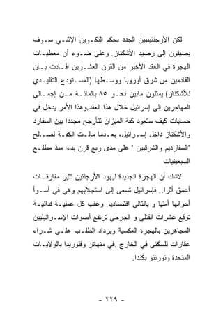 ‫ﻟﻜﻥ ﺍﻷﺭﺠﻨﺘﻴﻨﻴﻴﻥ ﺍﻟﺠﺩﺩ ﺒﺤﻜﻡ ﺍﻟﺘﻜـﻭﻴﻥ ﺍﻹﺜﻨـﻲ ﺴـﻭﻑ‬
‫ﻴﻀﻴﻔﻭﻥ ﺇﻟﻰ ﺭﺼﻴﺩ ﺍﻷﺸﻜﻨﺎﺯ. ﻭﻋﻠﻰ ﻀـﻭﺀ ﺃﻥ ﻤﻌﻁﻴـﺎﺕ‬
‫ﺍﻟﻬﺠﺭﺓ ﻓﻲ ﺍﻟﻌﻘﺩ ﺍﻷﺨﻴﺭ ﻤﻥ ﺍﻟﻘﺭﻥ ﺍﻟﻌﺸـﺭﻴﻥ ﺃﻓـﺎﺩﺕ ﺒـﺄﻥ‬
‫ﺍﻟﻘﺎﺩﻤﻴﻥ ﻤﻥ ﺸﺭﻕ ﺃﻭﺭﻭﺒﺎ ﻭﻭﺴـﻁﻬﺎ )ﺍﻟﻤﺴـﺘﻭﺩﻉ ﺍﻟﺘﻘﻠﻴـﺩﻱ‬
‫ﻟﻸﺸﻜﻨﺎﺯ( ﻴﻤﺜﻠﻭﻥ ﻤﺎﺒﻴﻥ ﻨﺤـﻭ ٥٨ ﺒﺎﻟﻤﺎﺌـﺔ ﻤـﻥ ﺇﺠﻤـﺎﻟﻲ‬
‫ﺍﻟﻤﻬﺎﺠﺭﻴﻥ ﺇﻟﻰ ﺇﺴﺭﺍﺌﻴل ﺨﻼل ﻫﺫﺍ ﺍﻟﻌﻘﺩ.ﻭﻫﺫﺍ ﺍﻷﻤﺭ ﻴﺩﺨل ﻓﻲ‬
‫ﺤﺴﺎﺒﺎﺕ ﻜﻴﻑ ﺴﺘﻌﻭﺩ ﻜﻔﺔ ﺍﻟﻤﻴﺯﺍﻥ ﺘﺘﺄﺭﺠﺢ ﻤﺠﺩﺩﺍ ﺒﻴﻥ ﺍﻟﺴﻔﺎﺭﺩ‬
‫ﻭﺍﻷﺸﻜﻨﺎﺯ ﺩﺍﺨل ﺇﺴـﺭﺍﺌﻴل، ﺒﻌـﺩﻤﺎ ﻤﺎﻟـﺕ ﺍﻟﻜﻔـﺔ ﻟﺼـﺎﻟﺢ‬
‫"ﺍﻟﺴﻔﺎﺭﺩﻴﻡ ﻭﺍﻟﺸﺭﻗﻴﻴﻥ " ﻋﻠﻰ ﻤﺩﻯ ﺭﺒﻊ ﻗﺭﻥ ﺒﺩﺀﺍ ﻤﻨﺫ ﻤﻁﻠـﻊ‬
                                             ‫ﺍﻟﺴﺒﻌﻴﻨﻴﺎﺕ.‬
‫ﻻﺸﻙ ﺃﻥ ﺍﻟﻬﺠﺭﺓ ﺍﻟﺠﺩﻴﺩﺓ ﻟﻴﻬﻭﺩ ﺍﻷﺭﺠﻨﺘﻴﻥ ﺘﺜﻴﺭ ﻤﻔﺎﺭﻗـﺎﺕ‬
‫ﺃﻋﻤﻕ ﺃﺜﺭﺍ.. ﻓﺈﺴﺭﺍﺌﻴل ﺘﺴﻌﻰ ﺇﻟﻰ ﺍﺴﺘﺠﻼﺒﻬﻡ ﻭﻫﻲ ﻓﻲ ﺃﺴـﻭﺃ‬
‫ﺃﺤﻭﺍﻟﻬﺎ ﺃﻤﻨﻴﺎ ﻭ ﺒﺎﻟﺘﺎﻟﻲ ﺍﻗﺘﺼﺎﺩﻴﺎ. ﻭﻋﻘﺏ ﻜل ﻋﻤﻠﻴـﺔ ﻓﺩﺍﺌﻴـﺔ‬
‫ﺘﻭﻗﻊ ﻋﺸﺭﺍﺕ ﺍﻟﻘﺘﻠﻰ ﻭ ﺍﻟﺠﺭﺤﻰ ﺘﺭﺘﻔﻊ ﺃﺼﻭﺍﺕ ﺍﻹﺴـﺭﺍﺌﻴﻠﻴﻴﻥ‬
‫ﺍﻟﻤﺠﺎﻫﺭﻴﻥ ﺒﺎﻟﻬﺠﺭﺓ ﺍﻟﻌﻜﺴﻴﺔ ﻭﻴﺯﺩﺍﺩ ﺍﻟﻁﻠـﺏ ﻋﻠـﻰ ﺸـﺭﺍﺀ‬
‫ﻋﻘﺎﺭﺍﺕ ﻟﻠﺴﻜﻨﻰ ﻓﻲ ﺍﻟﺨﺎﺭﺝ..ﻓﻲ ﻤﻨﻬﺎﺘﻥ ﻭﻓﻠﻭﺭﻴﺩﺍ ﺒﺎﻟﻭﻻﻴـﺎﺕ‬
                                   ‫ﺍﻟﻤﺘﺤﺩﺓ ﻭﺘﻭﺭﻨﺘﻭ ﺒﻜﻨﺩﺍ.‬




                       ‫- ٩٢٢ -‬
 