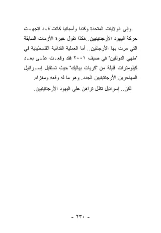 ‫ﻭﺇﻟﻰ ﺍﻟﻭﻻﻴﺎﺕ ﺍﻟﻤﺘﺤﺩﺓ ﻭﻜﻨﺩﺍ ﻭﺃﺴﺒﺎﻨﻴﺎ ﻜﺎﻨﺕ ﻗـﺩ ﺍﺘﺠﻬـﺕ‬
‫ﺤﺭﻜﺔ ﺍﻟﻴﻬﻭﺩ ﺍﻷﺭﺠﻨﺘﻴﻨﻴﻴﻥ..ﻫﻜﺫﺍ ﺘﻘﻭل ﺨﺒﺭﺓ ﺍﻷﺯﻤﺎﺕ ﺍﻟﺴﺎﺒﻘﺔ‬
‫ﺍﻟﺘﻲ ﻤﺭﺕ ﺒﻬﺎ ﺍﻷﺭﺠﻨﺘﻴﻥ.. ﺃﻤﺎ ﺍﻟﻌﻤﻠﻴﺔ ﺍﻟﻔﺩﺍﺌﻴﺔ ﺍﻟﻔﻠﺴﻁﻴﻨﻴﺔ ﻓﻲ‬
‫"ﻤﻠﻬﻲ ﺍﻟﺩﻭﻟﻔﻴﻥ" ﻓﻲ ﺼﻴﻑ ١٠٠٢ ﻓﻘﺩ ﻭﻗﻌـﺕ ﻋﻠـﻰ ﺒﻌـﺩ‬
‫ﻜﻴﻠﻭﻤﺘﺭﺍﺕ ﻗﻠﻴﻠﺔ ﻤﻥ "ﻜﺭﻴﺎﺕ ﺒﻴﺎﻟﻴﻙ" ﺤﻴﺙ ﺘﺴﺘﻘﺒل ﺇﺴـﺭﺍﺌﻴل‬
    ‫ﺍﻟﻤﻬﺎﺠﺭﻴﻥ ﺍﻷﺭﺠﻨﺘﻴﻨﻴﻴﻥ ﺍﻟﺠﺩﺩ. ﻭﻫﻭ ﻤﺎ ﻟﻪ ﻭﻗﻌﻪ ﻭﻤﻐﺯﺍﻩ.‬
     ‫ﻟﻜﻥ.. ﺇﺴﺭﺍﺌﻴل ﺘﻅل ﺘﺭﺍﻫﻥ ﻋﻠﻰ ﺍﻟﻴﻬﻭﺩ ﺍﻷﺭﺠﻨﺘﻴﻨﻴﻴﻥ.‬




                        ‫- ٠٣٢ -‬
 