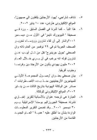 ‫٥- ﻨﺎﺩﺍﻑ ﺸﺎﺭﺍﺠﻲ، "ﻴﻬﻭﺩ ﺍﻷﺭﺠﻨﺘﻴﻥ ﻴﻠﺘﻔﺘﻭﻥ ﺍﻟﻲ ﺼﻬﻴﻭﻥ"،‬
   ‫ﺍﻟﻤﻭﻗﻊ ﺍﻹﻟﻜﻴﺘﺭﻭﻨﻰ ﻫﺂﺭﺘﺱ، ﻋﺩﺩ ٠١ ﻴﻨﺎﻴﺭ ٢٠٠٢.‬
‫٦- ﻫﺫﺍ ﺍﻟﻨﺒﺄ - ﻜﻤﺎ ﺃﺸﺭﻨﺎ ﻓﻲ ﺍﻟﻔﺼل ﺍﻟﺴﺎﺒﻕ - ﻭﺭﺩ ﻓـﻲ‬
‫ﺼﺤﻴﻔﺔ " ﺍﻟﻨﻴﻭﻴﻭﺭﻙ ﺘﺎﻴﻤﺯ" ﻓﻲ ﺍﻷﻭل ﻤـﻥ ﺩﻴﺴـﻤﺒﺭ‬
‫١٠٠٢ﻭﺍﺸﺎﺭ ﺇﻟﻰ ﺃﻥ ﻟﻘﺎﺀ ﺸﺎﺭﻭﻥ ﻭﺭﺅﺴـﺎﺀ ﺘﺤﺭﻴـﺭ‬
‫ﺍﻟﺼﺤﻑ ﺍﻟﻌﺒﺭﻴﺔ ﺘﻡ ﻓﻲ ٩٢ ﻨﻭﻓﻤﺒﺭ ﻤﻥ ﺍﻟﻌﺎﻡ ﺫﺍﺘﻪ ﻭﺍﻥ‬
‫ﺍﻟﺼﺤﻔﻲ "ﺠﻭﻴل ﺠﺭﻴﻨﺒﺭﺝ" ﻨﻘل ﻤﻥ ﺘـل ﺃﺒﻴـﺏ ﻋـﻥ‬
‫ﺸﺎﺭﻭﻥ ﻗﻭﻟﻪ ﺍﻨﻪ ﻴﺭﻏﺏ ﻓﻲ ﺃﻥ ﻴـﺭﻱ ﺨـﻼل ﺍﻟﻌـﺎﻡ‬
‫٢٠٠٢ ﻤﻠﻴﻭﻥ ﻴﻬﻭﺩﻱ ﻴﺄﺘﻭﻥ ﻤﻥ ﺍﻷﺭﺠﻨﺘـﻴﻥ ﻭﻓﺭﻨﺴـﺎ‬
                                 ‫ﻭﺠﻨﻭﺏ ﺃﻓﺭﻴﻘﻴﺎ.‬
‫٧- ﺒﻴﺎﻥ ﺼﺤﻔﻲ ﺒﻌﻨـﻭﺍﻥ "ﻭﺼـﻭل ﺍﻟﻤﺠﻤﻭﻋـﺔ ﺍﻷﻭﻟـﻲ‬
‫ﻟﻠﻤﻬﺎﺠﺭﻴﻥ ﺍﻷﺭﺠﻨﺘﻴﻨﻴﻴﻥ ﻤﻨـﺫ ﺒـﺩﺀ ﺍﻻﻀـﻁﺭﺍﺒﺎﺕ "،‬
‫ﺼﺎﺩﺭ ﻋﻥ ﺍﻟﻭﻜﺎﻟﺔ ﺍﻟﻴﻬﻭﺩﻴﺔ ﺒﺘﺎﺭﻴﺦ ﺍﻟﺜﺎﻟﺙ ﻤـﻥ ﻴﻨـﺎﻴﺭ‬
                  ‫٢٠٠٢، ﺍﻟﻤﻭﻗﻊ ﺍﻹﻟﻴﻜﺘﺭﻭﻨﻲ ﻟﻠﻭﻜﺎﻟﺔ.‬
‫٨- ﺍﻟﻌﺒﺎﺭﺓ ﻫﻲ ﺘﺭﺠﻤﻪ ﻋﻨﻭﺍﻥ ﺒﺎﻷﺴﺒﺎﻨﻴﺔ ﻟﺘﻘﺭﻴﺭ ﺇﺨﺒـﺎﺭﻱ‬
‫ﻨﺸﺭﺘﻪ ﺼﺤﻴﻔﺔ" ﺍﻟﺠﻴﺭﻭﺯﺍﻟﻴﻡ ﺒﻭﺴﺕ" ﺍﻹﺴﺭﺍﺌﻴﻠﻴﺔ ﻴـﻭﻡ‬
‫٠٣ ﺩﻴﺴﻤﺒﺭ ١٠٠٢.. ﻭﻗﺩ ﺘﻀﻤﻥ ﺍﻟﺘﻘﺭﻴﺭ ﺍﻟﻤﻌﻠﻭﻤـﺎﺕ‬
‫ﺍﻟﻭﺍﺭﺩﺓ ﺒﺸﺄﻥ ﻤﺎ ﺃﻁﻠﻕ ﻋﻠﻴﻪ " ﻫﺩﻴـﺔ " ﺍﻟﻌـﺎﻡ ﺍﻟﺠﺩﻴـﺩ‬
                               ‫ﺍﻟﻘﺎﺩﻤﺔ ﻤﻥ ﺍﻷﺭﺠﻨﺘﻴﻥ.‬


                     ‫- ٣٣٢ -‬
 