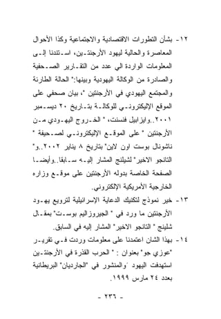 ‫٢١- ﺒﺸﺄﻥ ﺍﻟﺘﻁﻭﺭﺍﺕ ﺍﻻﻗﺘﺼﺎﺩﻴﺔ ﻭﺍﻻﺠﺘﻤﺎﻋﻴﺔ ﻭﻜﺫﺍ ﺍﻷﺤﻭﺍل‬
‫ﺍﻟﻤﻌﺎﺼﺭﺓ ﻭﺍﻟﺤﺎﻟﻴﺔ ﻟﻴﻬﻭﺩ ﺍﻷﺭﺠﻨﺘـﻴﻥ، ﺍﺴـﺘﻨﺩﻨﺎ ﺇﻟـﻰ‬
‫ﺍﻟﻤﻌﻠﻭﻤﺎﺕ ﺍﻟﻭﺍﺭﺩﺓ ﺍﻟﻲ ﻋﺩﺩ ﻤﻥ ﺍﻟﺘﻘـﺎﺭﻴﺭ ﺍﻟﺼـﺤﻔﻴﺔ‬
‫ﻭﺍﻟﺼﺎﺩﺭﺓ ﻤﻥ ﺍﻟﻭﻜﺎﻟﺔ ﺍﻟﻴﻬﻭﺩﻴﺔ ﻭﺒﻴﻨﻬﺎ:" ﺍﻟﺤﺎﻟﺔ ﺍﻟﻁﺎﺭﺌﺔ‬
‫ﻭﺍﻟﻤﺠﺘﻤﻊ ﺍﻟﻴﻬﻭﺩﻱ ﻓﻲ ﺍﻷﺭﺠﻨﺘﻴﻥ "، ﺒﻴﺎﻥ ﺼﺤﻔﻲ ﻋﻠﻰ‬
‫ﺍﻟﻤﻭﻗﻊ ﺍﻹﻟﻴﻜﺘﺭﻭﻨـﻲ ﻟﻠﻭﻜﺎﻟـﺔ ﺒﺘـﺎﺭﻴﺦ ٠٢ ﺩﻴﺴـﻤﺒﺭ‬
‫١٠٠٢..ﻭﺍﻴﺯﺍﺒﻴل ﻓﻨﺴﻨﺕ، " ﺍﻟﺨـﺭﻭﺝ ﺍﻟﻴﻬـﻭﺩﻱ ﻤـﻥ‬
‫ﺍﻷﺭﺠﻨﺘﻴﻥ " ﻋﻠﻰ ﺍﻟﻤﻭﻗـﻊ ﺍﻹﻟﻴﻜﺘﺭﻭﻨـﻲ ﻟﺼـﺤﻴﻔﺔ "‬
‫ﻨﺎﺸﻭﻨﺎل ﺒﻭﺴﺕ ﺍﻭﻥ ﻻﻴﻥ" ﺒﺘﺎﺭﻴﺦ ٨ ﻴﻨﺎﻴﺭ ٢٠٠٢..ﻭ"‬
‫ﺍﻟﺘﺎﻨﺠﻭ ﺍﻻﺨﻴﺭ" ﻟﺸﻴﻠﻨﺞ ﺍﻟﻤﺸﺎﺭ ﺇﻟﻴـﻪ ﺴـﺎﺒﻘﺎ..ﻭﺃﻴﻀـﺎ‬
‫ﺍﻟﺼﻔﺤﺔ ﺍﻟﺨﺎﺼﺔ ﺒﺩﻭﻟﻪ ﺍﻷﺭﺠﻨﺘﻴﻥ ﻋﻠﻰ ﻤﻭﻗـﻊ ﻭﺯﺍﺭﻩ‬
                     ‫ﺍﻟﺨﺎﺭﺠﻴﺔ ﺍﻷﻤﺭﻴﻜﻴﺔ ﺍﻹﻟﻜﺘﺭﻭﻨﻲ.‬
‫٣١- ﺨﻴﺭ ﻨﻤﻭﺫﺝ ﻟﺘﻜﻨﻴﻙ ﺍﻟﺩﻋﺎﻴﺔ ﺍﻹﺴﺭﺍﺌﻴﻠﻴﺔ ﻟﺘﺭﻭﻴﻊ ﻴﻬـﻭﺩ‬
‫ﺍﻷﺭﺠﻨﺘﻴﻥ ﻤﺎ ﻭﺭﺩ ﻓﻲ " ﺍﻟﺠﻴﺭﻭﺯﺍﻟﻴﻡ ﺒﻭﺴـﺕ" ﺒﻤﻘـﺎل‬
       ‫ﺸﻠﻴﻨﺞ " ﺍﻟﺘﺎﻨﺠﻭ ﺍﻻﺨﻴﺭ" ﺍﻟﻤﺸﺎﺭ ﺇﻟﻴﻪ ﻓﻲ ﺍﻟﺴﺎﺒﻕ.‬
‫٤١- ﺒﻬﺫﺍ ﺍﻟﺸﺎﻥ ﺍﻋﺘﻤﺩﻨﺎ ﻋﻠﻰ ﻤﻌﻠﻭﻤﺎﺕ ﻭﺭﺩﺕ ﻓـﻲ ﺘﻘﺭﻴـﺭ‬
‫"ﻋﻭﺯﻱ ﺠﻭ" ﺒﻌﻨﻭﺍﻥ : " ﺍﻟﺤﺭﺏ ﺍﻟﻘﺫﺭﺓ ﻓﻲ ﺍﻷﺭﺠﻨﺘـﻴﻥ‬
‫ﺍﺴﺘﻬﺩﻓﺕ ﺍﻟﻴﻬﻭﺩ ´ﻭﺍﻟﻤﻨﺸﻭﺭ ﻓﻲ "ﺍﻟﺠﺎﺭﺩﻴﺎﻥ" ﺍﻟﺒﺭﻴﻁﺎﻨﻴﺔ‬
                            ‫ﺒﻌﺩﺩ ٤٢ ﻤﺎﺭﺱ ٩٩٩١.‬

                        ‫- ٦٣٢ -‬
 