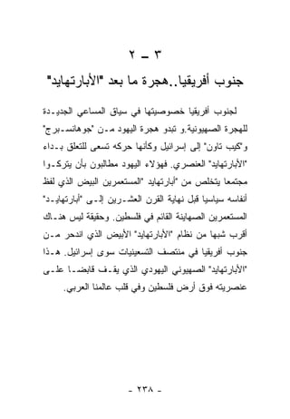 ‫٣–٢‬
 ‫ﺠﻨﻭﺏ ﺃﻓﺭﻴﻘﻴﺎ..ﻫﺠﺭﺓ ﻤﺎ ﺒﻌﺩ "ﺍﻷﺒﺎﺭﺘﻬﺎﻴﺩ"‬
‫ﻟﺠﻨﻭﺏ ﺃﻓﺭﻴﻘﻴﺎ ﺨﺼﻭﺼﻴﺘﻬﺎ ﻓﻲ ﺴﻴﺎﻕ ﺍﻟﻤﺴﺎﻋﻲ ﺍﻟﺠﺩﻴـﺩﺓ‬
‫ﻟﻠﻬﺠﺭﺓ ﺍﻟﺼﻬﻴﻭﻨﻴﺔ.ﻭ ﺘﺒﺩﻭ ﻫﺠﺭﺓ ﺍﻟﻴﻬﻭﺩ ﻤـﻥ "ﺠﻭﻫﺎﻨﺴـﺒﺭﺝ"‬
‫ﻭ"ﻜﻴﺏ ﺘﺎﻭﻥ" ﺇﻟﻰ ﺇﺴﺭﺍﺌﻴل ﻭﻜﺄﻨﻬﺎ ﺤﺭﻜﻪ ﺘﺴﻌﻰ ﻟﻠﺘﻌﻠﻕ ﺒـﺩﺍﺀ‬
‫"ﺍﻷﺒﺎﺭﺘﻬﺎﻴﺩ" ﺍﻟﻌﻨﺼﺭﻱ. ﻓﻬﺅﻻﺀ ﺍﻟﻴﻬﻭﺩ ﻤﻁﺎﻟﺒﻭﻥ ﺒﺄﻥ ﻴﺘﺭﻜـﻭﺍ‬
‫ﻤﺠﺘﻤﻌﺎ ﻴﺘﺨﻠﺹ ﻤﻥ "ﺃﺒﺎﺭﺘﻬﺎﻴﺩ "ﺍﻟﻤﺴﺘﻌﻤﺭﻴﻥ ﺍﻟﺒﻴﺽ ﺍﻟﺫﻱ ﻟﻔﻅ‬
‫ﺃﻨﻔﺎﺴﻪ ﺴﻴﺎﺴﻴﺎ ﻗﺒل ﻨﻬﺎﻴﺔ ﺍﻟﻘﺭﻥ ﺍﻟﻌﺸـﺭﻴﻥ ﺇﻟـﻰ "ﺃﺒﺎﺭﺘﻬﺎﻴـﺩ"‬
‫ﺍﻟﻤﺴﺘﻌﻤﺭﻴﻥ ﺍﻟﺼﻬﺎﻴﻨﺔ ﺍﻟﻘﺎﺌﻡ ﻓﻲ ﻓﻠﺴﻁﻴﻥ. ﻭﺤﻘﻴﻘﺔ ﻟﻴﺱ ﻫﻨـﺎﻙ‬
‫ﺃﻗﺭﺏ ﺸﺒﻬﺎ ﻤﻥ ﻨﻅﺎﻡ "ﺍﻷﺒﺎﺭﺘﻬﺎﻴﺩ" ﺍﻷﺒﻴﺽ ﺍﻟﺫﻱ ﺍﻨﺩﺤﺭ ﻤـﻥ‬
‫ﺠﻨﻭﺏ ﺃﻓﺭﻴﻘﻴﺎ ﻓﻲ ﻤﻨﺘﺼﻑ ﺍﻟﺘﺴﻌﻴﻨﻴﺎﺕ ﺴﻭﻯ ﺇﺴﺭﺍﺌﻴل. ﻫـﺫﺍ‬
‫"ﺍﻷﺒﺎﺭﺘﻬﺎﻴﺩ" ﺍﻟﺼﻬﻴﻭﻨﻲ ﺍﻟﻴﻬﻭﺩﻱ ﺍﻟﺫﻱ ﻴﻘـﻑ ﻗﺎﺒﻀـﺎ ﻋﻠـﻰ‬
     ‫ﻋﻨﺼﺭﻴﺘﻪ ﻓﻭﻕ ﺃﺭﺽ ﻓﻠﺴﻁﻴﻥ ﻭﻓﻲ ﻗﻠﺏ ﻋﺎﻟﻤﻨﺎ ﺍﻟﻌﺭﺒﻲ.‬




                       ‫- ٨٣٢ -‬
 