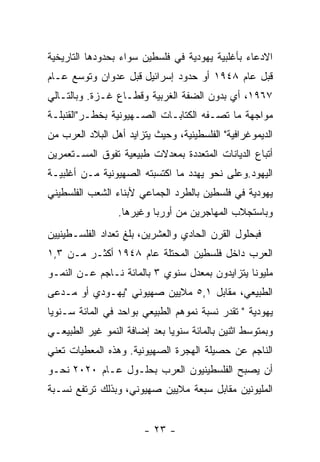 ‫ﺍﻻﺩﻋﺎﺀ ﺒﺄﻏﻠﺒﻴﺔ ﻴﻬﻭﺩﻴﺔ ﻓﻲ ﻓﻠﺴﻁﻴﻥ ﺴﻭﺍﺀ ﺒﺤﺩﻭﺩﻫﺎ ﺍﻟﺘﺎﺭﻴﺨﻴﺔ‬
‫ﻗﺒل ﻋﺎﻡ ٨٤٩١ ﺃﻭ ﺤﺩﻭﺩ ﺇﺴﺭﺍﺌﻴل ﻗﺒل ﻋﺩﻭﺍﻥ ﻭﺘﻭﺴﻊ ﻋـﺎﻡ‬
‫٧٦٩١، ﺃﻱ ﺒﺩﻭﻥ ﺍﻟﻀﻔﺔ ﺍﻟﻐﺭﺒﻴﺔ ﻭﻗﻁـﺎﻉ ﻏـﺯﺓ. ﻭﺒﺎﻟﺘـﺎﻟﻲ‬
‫ﻤﻭﺍﺠﻬﺔ ﻤﺎ ﺘﺼـﻔﻪ ﺍﻟﻜﺘﺎﺒـﺎﺕ ﺍﻟﺼـﻬﻴﻭﻨﻴﺔ ﺒﺨﻁـﺭ"ﺍﻟﻘﻨﺒﻠـﺔ‬
‫ﺍﻟﺩﻴﻤﻭﻏﺭﺍﻓﻴﺔ" ﺍﻟﻔﻠﺴﻁﻴﻨﻴﺔ، ﻭﺤﻴﺙ ﻴﺘﺯﺍﻴﺩ ﺃﻫل ﺍﻟﺒﻼﺩ ﺍﻟﻌﺭﺏ ﻤﻥ‬
‫ﺃﺘﺒﺎﻉ ﺍﻟﺩﻴﺎﻨﺎﺕ ﺍﻟﻤﺘﻌﺩﺩﺓ ﺒﻤﻌﺩﻻﺕ ﻁﺒﻴﻌﻴﺔ ﺘﻔﻭﻕ ﺍﻟﻤﺴـﺘﻌﻤﺭﻴﻥ‬
‫ﺍﻟﻴﻬﻭﺩ.ﻭﻋﻠﻰ ﻨﺤﻭ ﻴﻬﺩﺩ ﻤﺎ ﺍﻜﺘﺴﺒﺘﻪ ﺍﻟﺼﻬﻴﻭﻨﻴﺔ ﻤـﻥ ﺃﻏﻠﺒﻴـﺔ‬
‫ﻴﻬﻭﺩﻴﺔ ﻓﻲ ﻓﻠﺴﻁﻴﻥ ﺒﺎﻟﻁﺭﺩ ﺍﻟﺠﻤﺎﻋﻲ ﻷﺒﻨﺎﺀ ﺍﻟﺸﻌﺏ ﺍﻟﻔﻠﺴﻁﻴﻨﻲ‬
                 ‫ﻭﺒﺎﺴﺘﺠﻼﺏ ﺍﻟﻤﻬﺎﺠﺭﻴﻥ ﻤﻥ ﺃﻭﺭﺒﺎ ﻭﻏﻴﺭﻫﺎ.‬
‫ﻓﺒﺤﻠﻭل ﺍﻟﻘﺭﻥ ﺍﻟﺤﺎﺩﻱ ﻭﺍﻟﻌﺸﺭﻴﻥ، ﺒﻠﻎ ﺘﻌﺩﺍﺩ ﺍﻟﻔﻠﺴـﻁﻴﻨﻴﻴﻥ‬
‫ﺍﻟﻌﺭﺏ ﺩﺍﺨل ﻓﻠﺴﻁﻴﻥ ﺍﻟﻤﺤﺘﻠﺔ ﻋﺎﻡ ٨٤٩١ ﺃﻜﺜـﺭ ﻤـﻥ ٣,١‬
‫ﻤﻠﻴﻭﻨﺎ ﻴﺘﺯﺍﻴﺩﻭﻥ ﺒﻤﻌﺩل ﺴﻨﻭﻱ ٣ ﺒﺎﻟﻤﺎﺌﺔ ﻨـﺎﺠﻡ ﻋـﻥ ﺍﻟﻨﻤـﻭ‬
‫ﺍﻟﻁﺒﻴﻌﻲ، ﻤﻘﺎﺒل ١,٥ ﻤﻼﻴﻴﻥ ﺼﻬﻴﻭﻨﻲ "ﻴﻬـﻭﺩﻱ ﺃﻭ ﻤـﺩﻋﻰ‬
‫ﻴﻬﻭﺩﻴﺔ " ﺘﻘﺩﺭ ﻨﺴﺒﺔ ﻨﻤﻭﻫﻡ ﺍﻟﻁﺒﻴﻌﻲ ﺒﻭﺍﺤﺩ ﻓﻲ ﺍﻟﻤﺎﺌﺔ ﺴـﻨﻭﻴﺎ‬
‫ﻭﺒﻤﺘﻭﺴﻁ ﺍﺜﻨﻴﻥ ﺒﺎﻟﻤﺎﺌﺔ ﺴﻨﻭﻴﺎ ﺒﻌﺩ ﺇﻀﺎﻓﺔ ﺍﻟﻨﻤﻭ ﻏﻴﺭ ﺍﻟﻁﺒﻴﻌـﻲ‬
‫ﺍﻟﻨﺎﺠﻡ ﻋﻥ ﺤﺼﻴﻠﺔ ﺍﻟﻬﺠﺭﺓ ﺍﻟﺼﻬﻴﻭﻨﻴﺔ. ﻭﻫﺫﻩ ﺍﻟﻤﻌﻁﻴﺎﺕ ﺘﻌﻨﻲ‬
‫ﺃﻥ ﻴﺼﺒﺢ ﺍﻟﻔﻠﺴﻁﻴﻨﻴﻭﻥ ﺍﻟﻌﺭﺏ ﺒﺤﻠـﻭل ﻋـﺎﻡ ٠٢٠٢ ﻨﺤـﻭ‬
‫ﺍﻟﻤﻠﻴﻭﻨﻴﻥ ﻤﻘﺎﺒل ﺴﺒﻌﺔ ﻤﻼﻴﻴﻥ ﺼﻬﻴﻭﻨﻲ، ﻭﺒﺫﻟﻙ ﺘﺭﺘﻔﻊ ﻨﺴـﺒﺔ‬


                        ‫- ٣٢ -‬
 