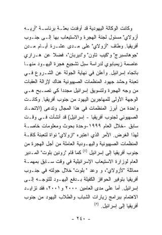 ‫ﻭﻜﺎﻨﺕ ﺍﻟﻭﻜﺎﻟﺔ ﺍﻟﻴﻬﻭﺩﻴﺔ ﻗﺩ ﺃﻭﻓﺩﺕ ﺒﻌﺜـﺔ ﺒﺭﺌﺎﺴـﺔ "ﺃﺭﻴـﻪ‬
‫ﺃﺯﻭﻻﻱ" ﻤﺴﺌﻭل ﻟﺠﻨﺔ ﺍﻟﻬﺠﺭﺓ ﻭﺍﻻﺴﺘﻴﻌﺎﺏ ﺒﻬﺎ ﺇﻟـﻰ ﺠﻨـﻭﺏ‬
‫ﺃﻓﺭﻴﻘﻴﺎ. ﻭﻁﺎﻑ "ﺃﺯﻭﻻﻱ" ﻋﻠﻰ ﻤـﺩﻯ ﻋﺸـﺭﺓ ﺃﻴـﺎﻡ ﻤـﺩﻥ‬
‫"ﺠﻭﻫﺎﻨﺴﺒﺭﺝ" ﻭ"ﻜﻴﺏ ﺘﺎﻭﻥ" ﻭ"ﺩﻴﺭﺒﺎﻥ"، ﻓﻀﻼ ﻋﻥ ﻫـﺭﺍﺭﻱ‬
‫ﻋﺎﺼﻤﺔ ﺯﻴﻤﺒﺎﺒﻭﻱ ﻟﺩﺭﺍﺴﺔ ﺴﺒل ﺘﺸﺠﻴﻊ ﻫﺠﺭﺓ ﺍﻟﻴﻬـﻭﺩ ﻤﻨﻬـﺎ‬
‫ﺒﺎﺘﺠﺎﻩ ﺇﺴﺭﺍﺌﻴل. ﻭﺃﻋﻠﻥ ﻓﻲ ﻨﻬﺎﻴﺔ ﺍﻟﺠﻭﻟﺔ ﻋﻥ ﺍﻟﺸـﺭﻭﻉ ﻓـﻲ‬
‫ﺘﻌﺒﺌﺔ ﻭﺤﺸﺩ ﺠﻬﻭﺩ ﺍﻟﻤﻨﻅﻤﺎﺕ ﺍﻟﺼﻬﻴﻭﻨﻴﺔ ﻫﻨﺎﻙ ﻹﺯﺍﻟﺔ ﺍﻟﻌﻘﺒﺎﺕ‬
‫ﻤﻥ ﻭﺠﻪ ﺍﻟﻬﺠﺭﺓ ﻭﻟﺘﺴﻭﻴﻕ ﺇﺴﺭﺍﺌﻴل ﻤﺠﺩﺩﺍ ﻜﻲ ﺘﺼـﺒﺢ ﻫـﻲ‬
‫ﺍﻟﻭﺠﻬﺔ ﺍﻷﻭﻟﻰ ﻟﻠﻤﻬﺎﺠﺭﻴﻥ ﺍﻟﻴﻬﻭﺩ ﻤﻥ ﺠﻨﻭﺏ ﺃﻓﺭﻴﻘﻴﺎ. ﻭﻜﺎﻨـﺕ‬
‫ﻭﺍﺤﺩﺓ ﻤﻥ ﺃﺒﺭﺯ ﺍﻟﻤﻨﻅﻤﺎﺕ ﻓﻲ ﻫﺫﺍ ﺍﻟﻤﺠﺎل ﻭﺘﺩﻋﻰ )ﺍﻻﺘﺤـﺎﺩ‬
‫ﺍﻟﺼﻬﻴﻭﻨﻲ ﻟﺠﻨﻭﺏ ﺃﻓﺭﻴﻘﻴﺎ - ﺇﺴﺭﺍﺌﻴل( ﻗﺩ ﺃﻨﺸﺄﺕ ﻓـﻲ ﻭﻗـﺕ‬
‫ﺴﺎﺒﻕ -ﺨﻼل ﺍﻟﻌﺎﻡ ٩٩٩١-ﻭﺤﺩﺓ ﺒﺤﻭﺙ ﻭﻤﻌﻠﻭﻤﺎﺕ ﺨﺎﺼـﺔ‬
‫ﻟﻬﺫﺍ ﺍﻟﻐﺭﺽ. ﺍﻷﻤﺭ ﺍﻟﺫﻱ ﺍﻋﺘﺒﺭﻩ "ﺍﺯﻭﻻﻱ" ﻨﻭﺍﺓ ﻟﺘﻌﺒﺌﺔ ﻜﺎﻓـﺔ‬
‫ﺍﻟﻤﻨﻅﻤﺎﺕ ﺍﻟﺼﻬﻴﻭﻨﻴﺔ ﻭﺍﻟﻴﻬـﻭﺩﻴﺔ ﺍﻟﻌﺎﻤﻠﺔ ﻤﻥ ﺃﺠل ﺍﻟﻬﺠﺭﺓ ﻤﻥ‬
‫ﺠﻨﻭﺏ ﺃﻓﺭﻴﻘﻴﺎ ﺇﻟﻰ ﺇﺴﺭﺍﺌﻴل )٤( ﻜﻤﺎ ﻗﺎﻡ "ﺭﻭﻨﻴﻥ ﺒﻠﻭﺕ" ﺍﻟﻤـﺩﻴﺭ‬
‫ﺍﻟﻌﺎﻡ ﻟﻭﺯﺍﺭﺓ ﺍﻻﺴﺘﻴﻌﺎﺏ ﺍﻹﺴﺭﺍﺌﻴﻠﻴﺔ ﻓﻲ ﻭﻗﺕ ﺴـﺎﺒﻕ ﺒﻤﻬﻤـﺔ‬
‫ﻤﻤﺎﺜﻠﺔ "ﻷﺯﻭﻻﻱ"، ﻭ ﻭﻋﺩ " ﺒﻠﻭﺕ" ﺨﻼل ﺠﻭﻟﺘﻪ ﻓﻲ ﺠﻨـﻭﺏ‬
‫ﺃﻓﺭﻴﻘﻴﺎ ﺒﺘﻭﻓﻴﺭ ﺍﻟﺤﻭﺍﻓﺯ ﺍﻟﻜﻔﻴﻠﺔ ﺒـﺩﻓﻊ ﺍﻟﻴﻬـﻭﺩ ﻟﻠﺘﻭﺠـﻪ ﺇﻟـﻰ‬
‫ﺇﺴﺭﺍﺌﻴل. ﺃﻤﺎ ﻋﻠﻰ ﻤﺩﻯ ﺍﻟﻌﺎﻤﻴﻥ ٠٠٠٢ ﻭ١٠٠٢، ﻓﻘﺩ ﺘﺯﺍﻴـﺩ‬
‫ﺍﻻﻫﺘﻤﺎﻡ ﺒﺒﺭﺍﻤﺞ ﺯﻴﺎﺭﺍﺕ ﺍﻟﺸﺒﺎﺏ ﻭﺍﻟﻁﻼﺏ ﺍﻟﻴﻬﻭﺩ ﻤﻥ ﺠﻨﻭﺏ‬
                                   ‫) ٥(‬
                                        ‫ﺃﻓﺭﻴﻘﻴﺎ ﺇﻟﻰ ﺇﺴﺭﺍﺌﻴل.‬

                        ‫- ٠٤٢ -‬
 