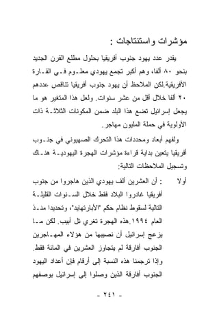 ‫ﻤﺅﺸﺭﺍﺕ ﻭﺍﺴﺘﻨﺘﺎﺠﺎﺕ :‬
‫ﻴﻘﺩﺭ ﻋﺩﺩ ﻴﻬﻭﺩ ﺠﻨﻭﺏ ﺃﻓﺭﻴﻘﻴﺎ ﺒﺤﻠﻭل ﻤﻁﻠﻊ ﺍﻟﻘﺭﻥ ﺍﻟﺠﺩﻴﺩ‬
‫ﺒﻨﺤﻭ ٠٨ ﺃﻟﻔﺎ، ﻭﻫﻡ ﺃﻜﺒﺭ ﺘﺠﻤﻊ ﻴﻬﻭﺩﻱ ﻤﻌﻠـﻭﻡ ﻓـﻲ ﺍﻟﻘـﺎﺭﺓ‬
‫ﺍﻷﻓﺭﻴﻘﻴﺔ.ﻟﻜﻥ ﺍﻟﻤﻼﺤﻅ ﺃﻥ ﻴﻬﻭﺩ ﺠﻨﻭﺏ ﺃﻓﺭﻴﻘﻴﺎ ﺘﻨﺎﻗﺹ ﻋﺩﺩﻫﻡ‬
‫٠٢ ﺃﻟﻔﺎ ﺨﻼل ﺃﻗل ﻤﻥ ﻋﺸﺭ ﺴﻨﻭﺍﺕ. ﻭﻟﻌل ﻫﺫﺍ ﺍﻟﻤﺘﻐﻴﺭ ﻫﻭ ﻤﺎ‬
‫ﻴﺠﻌل ﺇﺴﺭﺍﺌﻴل ﺘﻀﻊ ﻫﺫﺍ ﺍﻟﺒﻠﺩ ﻀﻤﻥ ﺍﻟﻤﻜﻭﻨﺎﺕ ﺍﻟﺜﻼﺜـﺔ ﺫﺍﺕ‬
                          ‫ﺍﻷﻭﻟﻭﻴﺔ ﻓﻲ ﺤﻤﻠﺔ ﺍﻟﻤﻠﻴﻭﻥ ﻤﻬﺎﺠﺭ.‬
‫ﻭﻟﻔﻬﻡ ﺃﺒﻌﺎﺩ ﻭﻤﺤﺩﺩﺍﺕ ﻫﺫﺍ ﺍﻟﺘﺤﺭﻙ ﺍﻟﺼﻬﻴﻭﻨﻲ ﻓﻲ ﺠﻨـﻭﺏ‬
‫ﺃﻓﺭﻴﻘﻴﺎ ﻴﺘﻌﻴﻥ ﺒﺩﺍﻴﺔ ﻗﺭﺍﺀﺓ ﻤﺅﺸﺭﺍﺕ ﺍﻟﻬﺠﺭﺓ ﺍﻟﻴﻬﻭﺩﻴـﺔ ﻫﻨـﺎﻙ‬
                                ‫ﻭﺘﺴﺠﻴل ﺍﻟﻤﻼﺤﻅﺎﺕ ﺍﻟﺘﺎﻟﻴﺔ:‬
‫: ﺃﻥ ﺍﻟﻌﺸﺭﻴﻥ ﺃﻟﻑ ﻴﻬﻭﺩﻱ ﺍﻟﺫﻴﻥ ﻫﺎﺠﺭﻭﺍ ﻤﻥ ﺠﻨﻭﺏ‬          ‫ﺃﻭﻻ‬
‫ﺃﻓﺭﻴﻘﻴﺎ ﻏﺎﺩﺭﻭﺍ ﺍﻟﺒﻼﺩ ﻓﻘﻁ ﺨﻼل ﺍﻟﺴـﻨﻭﺍﺕ ﺍﻟﻘﻠﻴﻠـﺔ‬
‫ﺍﻟﺘﺎﻟﻴﺔ ﻟﺴﻘﻭﻁ ﻨﻅﺎﻡ ﺤﻜﻡ "ﺍﻷﺒﺎﺭﺘﻬﺎﻴﺩ"، ﻭﺘﺤﺩﻴﺩﺍ ﻤﻨـﺫ‬
‫ﺍﻟﻌﺎﻡ ٤٩٩١.ﻫﺫﻩ ﺍﻟﻬﺠﺭﺓ ﺘﻐﺭﻱ ﺘل ﺃﺒﻴﺏ. ﻟﻜﻥ ﻤـﺎ‬
‫ﻴﺯﻋﺞ ﺇﺴﺭﺍﺌﻴل ﺃﻥ ﻨﺼﻴﺒﻬﺎ ﻤﻥ ﻫﺅﻻﺀ ﺍﻟﻤﻬـﺎﺠﺭﻴﻥ‬
‫ﺍﻟﺠﻨﻭﺏ ﺃﻓﺎﺭﻗﺔ ﻟﻡ ﻴﺘﺠﺎﻭﺯ ﺍﻟﻌﺸﺭﻴﻥ ﻓﻲ ﺍﻟﻤﺎﺌﺔ ﻓﻘﻁ.‬
‫ﻭﺇﺫﺍ ﺘﺭﺠﻤﻨﺎ ﻫﺫﻩ ﺍﻟﻨﺴﺒﺔ ﺇﻟﻰ ﺃﺭﻗﺎﻡ ﻓﺈﻥ ﺃﻋﺩﺍﺩ ﺍﻟﻴﻬﻭﺩ‬
‫ﺍﻟﺠﻨﻭﺏ ﺃﻓﺎﺭﻗﺔ ﺍﻟﺫﻴﻥ ﻭﺼﻠﻭﺍ ﺇﻟﻰ ﺇﺴﺭﺍﺌﻴل ﺒﻭﺼﻔﻬﻡ‬

                        ‫- ١٤٢ -‬
 