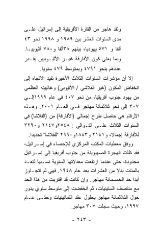 ‫ﻭﻟﻘﺩ ﻫﺎﺠﺭ ﻤﻥ ﺍﻟﻘﺎﺭﺓ ﺍﻷﻓﺭﻴﻘﻴﺔ ﺇﻟﻰ ﺇﺴﺭﺍﺌﻴل ﻋﻠـﻰ‬
‫ﻤﺩﻯ ﺍﻟﺴﻨﻭﺍﺕ ﺍﻟﻌﺸﺭ ﺒﻴﻥ ٩٨٩١ ﻭ ٨٩٩١ ﻨﺤﻭ ٣٤‬
‫ﺃﻟﻔﺎ ﻭ ١٧٥ ﻴﻬﻭﺩﻴﺎ، ﺒﻴﻨﻬﻡ ٨٣ﺃﻟﻔﺎ ﻭ٠٨٧ ﺃﺜﻴﻭﺒﻴـﺎ.‬
‫ﻭﺒﻤﺎ ﻴﻌﻨﻲ ﻜﻭﻥ ﺍﻷﻓﺎﺭﻗﺔ ﻏﻴـﺭ ﺍﻷﺜﻴـﻭﺒﻴﻴﻥ ﻴﻘـﺩﺭ‬
       ‫ﻋﺩﺩﻫﻡ ﺒﻨﺤﻭ ١٩٧٤ ﻭﺒﻤﺘﻭﺴﻁ ٩٧٤ ﺴﻨﻭﻴﺎ.‬
‫ﺇﻻ ﺃﻥ ﻤﺅﺸﺭﺍﺕ ﺍﻟﺴﻨﻭﺍﺕ ﺍﻟﺜﻼﺙ ﺍﻷﺨﻴﺭﺓ ﺘﻔﻴﺩ ﺍﻻﺘﺠﺎﻩ ﺇﻟﻰ‬
‫ﺍﻨﺨﻔﺎﺽ ﺍﻟﻤﻜﻭﻥ )ﻏﻴﺭ ﺍﻟﻔﻼﺸﻲ / ﺍﻷﺜﻴﻭﺒﻲ( ﻭﻏﺎﻟﺒﻴﺘﻪ ﺍﻟﻌﻅﻤﻲ‬
‫ﻤﻥ ﻴﻬﻭﺩ ﺠﻨﻭﺏ ﺃﻓﺭﻴﻘﻴﺎ، ﻤﻥ ﻨﺤﻭ ٧٠٤ ﻓﻲ ﻋﺎﻡ ٩٩٩١ﺇﻟـﻲ‬
‫٧٠٣ ﺇﻟﻰ ﻨﺤﻭ ﺜﻼﺜﻤﺎﺌﺔ ﻤﻬﺎﺠﺭ ﻓـﻲ ﺍﻟﻌـﺎﻡ ١٠٠٢. ﻭﻫـﺫﻩ‬
‫ﺍﻷﺭﻗﺎﻡ ﻫﻲ ﺤﺎﺼل ﻁﺭﺡ ﺇﺠﻤﺎﻟﻲ )ﺍﻷﻓﺎﺭﻗﺔ( ﻤﻥ )ﺍﻟﻔﻼﺸﺎ( ﻓﻲ‬
‫ﺍﻟﺴﻨﻭﺍﺕ ﺍﻟﺜﻼﺙ ﻋﻠـﻰ ﺍﻟﺘـﻭﺍﻟﻲ : ٨٤٥٢ﻭ٧٤١٢ ﻭ٠٩٢٣‬
 ‫ﻟﻸﻓﺎﺭﻗﺔ ﺇﺠﻤﺎﻻ، ﻭ١٤١٢ ﻭ٣٤٨١ﻭ٠٩٩٢ "ﻟﻠﻔﻼﺸﺎ" ﺘﺤﺩﻴﺩﺍ.‬
‫ﻭﻭﻓﻕ ﻤﻌﻁﻴﺎﺕ ﺍﻟﻤﻜﺘﺏ ﺍﻟﻤﺭﻜﺯﻱ ﻟﻺﺤﺼﺎﺀ ﻓﻲ ﺇﺴـﺭﺍﺌﻴل،‬
‫ﻓﻘﺩ ﻅﻠﺕ ﺍﻟﻬﺠﺭﺓ ﺍﻟﺼﻬﻴﻭﻴﻨﺔ ﻤﻥ ﺠﻨﻭﺏ ﺃﻓﺭﻴﻘﻴﺎ ﺇﻟﻰ ﺇﺴـﺭﺍﺌﻴل‬
‫ﻤﺤﺩﻭﺩﺓ، ﺤﺘﻰ ﻋﻨﺩﻤﺎ ﺍﺭﺘﻔﻌﺕ ﻤﻌﺩﻻﺘﻬﺎ ﺍﻟﺴﻨﻭﻴﺔ ﻨﺴـﺒﻴﺎ ﻟﺘﻌـﺩ‬
‫ﺒﺎﻟﻤﺌﺎﺕ ﺒﺩﻻ ﻤﻥ ﺍﻟﻌﺸﺭﺍﺕ ﺒﻌﺩ ﻋﺎﻡ ٨٤٩١. ﻓﻬﻲ ﻟﻡ ﺘﺘﺠـﺎﻭﺯ‬
‫ﺃﺒﺩﺍ ﺤﺩ ﺍﻟﺨﻤﺴﻤﺎﺌﺔ ﻤﻬﺎﺠﺭ. ﻭﺇﻥ ﻜﺎﻨﺕ ﻗﺩ ﺍﻗﺘﺭﺒﺕ ﻤﻥ ﻫﺫﺍ ﺍﻟﺤﺩ‬
‫ﻤﻊ ﻤﻨﺘﺼﻑ ﺍﻟﺴﺘﻴﻨﻴﺎﺕ، ﺜﻡ ﺍﻨﺨﻔﻀﺕ ﺇﻟﻰ ﻤﺘﻭﺴﻁ ﺴﻨﻭﻱ ﻴﺩﻭﺭ‬
‫ﺤﻭل ﺍﻟﺜﻼﺜﻤﺎﺌﺔ ﻤﻬﺎﺠﺭ ﺒﺤﻠﻭل ﻋﻘﺩ ﺍﻟﺜﻤﺎﻨﻴﻨﻴﺎﺕ ﻭﺤﺘـﻰ ﻋـﺎﻡ‬
                       ‫٧٩٩١، ﻭﺤﻴﺙ ﺴﺠﻠﺕ ٧٠٣ ﻤﻬﺎﺠﺭ.‬

                      ‫- ٣٤٢ -‬
 