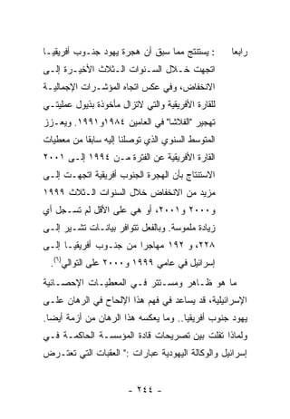 ‫: ﻴﺴﺘﻨﺘﺞ ﻤﻤﺎ ﺴﺒﻕ ﺃﻥ ﻫﺠﺭﺓ ﻴﻬﻭﺩ ﺠﻨـﻭﺏ ﺃﻓﺭﻴﻘﻴـﺎ‬       ‫ﺭﺍﺒﻌﺎ‬
‫ﺍﺘﺠﻬﺕ ﺨـﻼل ﺍﻟﺴـﻨﻭﺍﺕ ﺍﻟـﺜﻼﺙ ﺍﻷﺨﻴـﺭﺓ ﺇﻟـﻰ‬
‫ﺍﻻﻨﺨﻔﺎﺽ، ﻭﻓﻲ ﻋﻜﺱ ﺍﺘﺠﺎﻩ ﺍﻟﻤﺅﺸـﺭﺍﺕ ﺍﻹﺠﻤﺎﻟﻴـﺔ‬
‫ﻟﻠﻘﺎﺭﺓ ﺍﻷﻓﺭﻴﻘﻴﺔ ﻭﺍﻟﺘﻲ ﻻﺘﺯﺍل ﻤﺄﺨﻭﺫﺓ ﺒﺫﻴﻭل ﻋﻤﻠﻴﺘـﻲ‬
‫ﺘﻬﺠﻴﺭ "ﺍﻟﻔﻼﺸﺎ" ﻓﻲ ﺍﻟﻌﺎﻤﻴﻥ ٤٨٩١ﻭ١٩٩١. ﻭﻴﻌـﺯﺯ‬
‫ﺍﻟﻤﺘﻭﺴﻁ ﺍﻟﺴﻨﻭﻱ ﺍﻟﺫﻱ ﺘﻭﺼﻠﻨﺎ ﺇﻟﻴﻪ ﺴﺎﺒﻘﺎ ﻤﻥ ﻤﻌﻁﻴﺎﺕ‬
‫ﺍﻟﻘﺎﺭﺓ ﺍﻷﻓﺭﻴﻘﻴﺔ ﻋﻥ ﺍﻟﻔﺘﺭﺓ ﻤـﻥ ٤٩٩١ ﺇﻟـﻰ ١٠٠٢‬
‫ﺍﻻﺴﺘﻨﺘﺎﺝ ﺒﺄﻥ ﺍﻟﻬﺠﺭﺓ ﺍﻟﺠﻨﻭﺏ ﺃﻓﺭﻴﻘﻴﺔ ﺍﺘﺠﻬـﺕ ﺇﻟـﻰ‬
‫ﻤﺯﻴﺩ ﻤﻥ ﺍﻻﻨﺨﻔﺎﺽ ﺨﻼل ﺍﻟﺴﻨﻭﺍﺕ ﺍﻟـﺜﻼﺙ ٩٩٩١‬
‫ﻭ٠٠٠٢ ﻭ١٠٠٢، ﺃﻭ ﻫﻲ ﻋﻠﻰ ﺍﻷﻗل ﻟﻡ ﺘﺴـﺠل ﺃﻱ‬
‫ﺯﻴﺎﺩﺓ ﻤﻠﻤﻭﺴﺔ. ﻭﺒﺎﻟﻔﻌل ﺘﺘﻭﺍﻓﺭ ﺒﻴﺎﻨـﺎﺕ ﺘﺸـﻴﺭ ﺇﻟـﻰ‬
‫٨٢٢، ﻭ ٢٩١ ﻤﻬﺎﺠﺭﺍ ﻤﻥ ﺠﻨـﻭﺏ ﺃﻓﺭﻴﻘﻴـﺎ ﺇﻟـﻰ‬
  ‫ﺇﺴﺭﺍﺌﻴل ﻓﻲ ﻋﺎﻤﻲ ٩٩٩١ ﻭ٠٠٠٢ ﻋﻠﻰ ﺍﻟﺘﻭﺍﻟﻲ)٦(.‬
‫ﻤﺎ ﻫﻭ ﻅـﺎﻫﺭ ﻭﻤﺴـﺘﺘﺭ ﻓـﻲ ﺍﻟﻤﻌﻁﻴـﺎﺕ ﺍﻹﺤﺼـﺎﺌﻴﺔ‬
‫ﺍﻹﺴﺭﺍﺌﻴﻠﻴﺔ، ﻗﺩ ﻴﺴﺎﻋﺩ ﻓﻲ ﻓﻬﻡ ﻫﺫﺍ ﺍﻹﻟﺤﺎﺡ ﻓﻲ ﺍﻟﺭﻫﺎﻥ ﻋﻠـﻰ‬
‫ﻴﻬﻭﺩ ﺠﻨﻭﺏ ﺃﻓﺭﻴﻘﻴﺎ.. ﻭﻤﺎ ﻴﻌﻜﺴﻪ ﻫﺫﺍ ﺍﻟﺭﻫﺎﻥ ﻤﻥ ﺃﺯﻤﺔ ﺃﻴﻀﺎ.‬
‫ﻭﻟﻤﺎﺫﺍ ﺘﻔﻠﺕ ﺒﻴﻥ ﺘﺼﺭﻴﺤﺎﺕ ﻗﺎﺩﺓ ﺍﻟﻤﺅﺴﺴـﺔ ﺍﻟﺤﺎﻜﻤـﺔ ﻓـﻲ‬
‫ﺇﺴﺭﺍﺌﻴل ﻭﺍﻟﻭﻜﺎﻟﺔ ﺍﻟﻴﻬﻭﺩﻴﺔ ﻋﺒﺎﺭﺍﺕ :" ﺍﻟﻌﻘﺒﺎﺕ ﺍﻟﺘﻲ ﺘﻌﺘـﺭﺽ‬


                       ‫- ٤٤٢ -‬
 