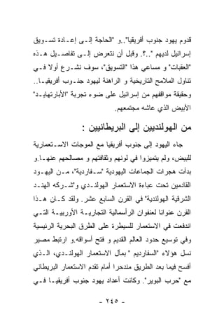 ‫ﻗﺩﻭﻡ ﻴﻬﻭﺩ ﺠﻨﻭﺏ ﺃﻓﺭﻴﻘﻴﺎ"..ﻭ "ﺍﻟﺤﺎﺠﺔ ﺇﻟـﻰ ﺇﻋـﺎﺩﺓ ﺘﺴـﻭﻴﻕ‬
‫ﺇﺴﺭﺍﺌﻴل ﻟﺩﻴﻬﻡ "..؟. ﻭﻗﺒل ﺃﻥ ﻨﺘﻌﺭﺽ ﺇﻟـﻰ ﺘﻔﺎﺼـﻴل ﻫـﺫﻩ‬
‫"ﺍﻟﻌﻘﺒﺎﺕ" ﻭ ﻤﺴﺎﻋﻲ ﻫﺫﺍ "ﺍﻟﺘﺴﻭﻴﻕ"، ﺴﻭﻑ ﻨﺸـﺭﻉ ﺃﻭﻻ ﻓـﻲ‬
‫ﺘﻨﺎﻭل ﺍﻟﻤﻼﻤﺢ ﺍﻟﺘﺎﺭﻴﺨﻴﺔ ﻭ ﺍﻟﺭﺍﻫﻨﺔ ﻟﻴﻬﻭﺩ ﺠﻨـﻭﺏ ﺃﻓﺭﻴﻘﻴـﺎ..‬
‫ﻭﺤﻘﻴﻘﺔ ﻤﻭﺍﻗﻔﻬﻡ ﻤﻥ ﺇﺴﺭﺍﺌﻴل ﻋﻠﻰ ﻀﻭﺀ ﺘﺠﺭﺒﺔ "ﺍﻷﺒﺎﺭﺘﻬﺎﻴـﺩ"‬
                            ‫ﺍﻷﺒﻴﺽ ﺍﻟﺫﻱ ﻋﺎﺸﻪ ﻤﺠﺘﻤﻌﻬﻡ.‬

                 ‫ﻤﻥ ﺍﻟﻬﻭﻟﻨﺩﻴﻴﻥ ﺇﻟﻰ ﺍﻟﺒﺭﻴﻁﺎﻨﻴﻴﻥ :‬
‫ﺠﺎﺀ ﺍﻟﻴﻬﻭﺩ ﺇﻟﻰ ﺠﻨﻭﺏ ﺃﻓﺭﻴﻘﻴﺎ ﻤﻊ ﺍﻟﻤﻭﺠﺎﺕ ﺍﻻﺴـﺘﻌﻤﺎﺭﻴﺔ‬
‫ﻟﻠﺒﻴﺽ، ﻭﻟﻡ ﻴﺘﻤﻴﺯﻭﺍ ﻓﻲ ﻟﻭﻨﻬﻡ ﻭﺜﻘﺎﻓﺘﻬﻡ ﻭ ﻤﺼﺎﻟﺤﻬﻡ ﻋﻨﻬـﺎ.ﻭ‬
‫ﺒﺩﺃﺕ ﻫﺠﺭﺍﺕ ﺍﻟﺠﻤﺎﻋﺎﺕ ﺍﻟﻴﻬﻭﺩﻴﺔ "ﺴـﻔﺎﺭﺩﻴﺔ"، ﻤـﻥ ﺍﻟﻴﻬـﻭﺩ‬
‫ﺍﻟﻘﺎﺩﻤﻴﻥ ﺘﺤﺕ ﻋﺒﺎﺀﺓ ﺍﻻﺴﺘﻌﻤﺎﺭ ﺍﻟﻬﻭﻟﻨـﺩﻱ ﻭ"ﺸـﺭﻜﻪ ﺍﻟﻬﻨـﺩ‬
‫ﺍﻟﺸﺭﻗﻴﺔ ﺍﻟﻬﻭﻟﻨﺩﻴﺔ" ﻓﻲ ﺍﻟﻘﺭﻥ ﺍﻟﺴﺎﺒﻊ ﻋﺸﺭ. ﻭﻟﻘﺩ ﻜـﺎﻥ ﻫـﺫﺍ‬
‫ﺍﻟﻘﺭﻥ ﻋﻨﻭﺍﻨﺎ ﻟﻌﻨﻔﻭﺍﻥ ﺍﻟﺭﺃﺴﻤﺎﻟﻴﺔ ﺍﻟﺘﺠﺎﺭﻴـﺔ ﺍﻷﻭﺭﺒﻴـﺔ ﺍﻟﺘـﻲ‬
‫ﺍﻨﺩﻓﻌﺕ ﻓﻲ ﺍﻻﺴﺘﻌﻤﺎﺭ ﻟﻠﺴﻴﻁﺭﺓ ﻋﻠﻰ ﺍﻟﻁﺭﻕ ﺍﻟﺒﺤﺭﻴﺔ ﺍﻟﺭﺌﻴﺴﻴﺔ‬
‫ﻭﻓﻲ ﺘﻭﺴﻴﻊ ﺤﺩﻭﺩ ﺍﻟﻌﺎﻟﻡ ﺍﻟﻘﺩﻴﻡ ﻭ ﻓﺘﺢ ﺃﺴﻭﺍﻗﻪ.ﻭ ﺍﺭﺘﺒﻁ ﻤﺼﻴﺭ‬
‫ﻨﺴل ﻫﺅﻻﺀ "ﺍﻟﺴﻔﺎﺭﺩﻴﻡ " ﺒﻤﺂل ﺍﻻﺴﺘﻌﻤﺎﺭ ﺍﻟﻬﻭﻟﻨـﺩﻱ، ﺍﻟـﺫﻱ‬
‫ﺃﻓﺴﺢ ﻓﻴﻤﺎ ﺒﻌﺩ ﺍﻟﻁﺭﻴﻕ ﻤﻨﺩﺤﺭﺍ ﺃﻤﺎﻡ ﺘﻘﺩﻡ ﺍﻻﺴﺘﻌﻤﺎﺭ ﺍﻟﺒﺭﻴﻁﺎﻨﻲ‬
‫ﻤﻊ "ﺤﺭﺏ ﺍﻟﺒﻭﻴﺭ". ﻭﻜﺎﻨﺕ ﺃﻋﺩﺍﺩ ﻴﻬﻭﺩ ﺠﻨﻭﺏ ﺃﻓﺭﻴﻘﻴـﺎ ﻓـﻲ‬

                       ‫- ٥٤٢ -‬
 