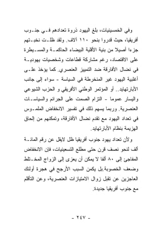 ‫ﻭﻓﻲ ﺍﻟﺨﻤﺴﻴﻨﻴﺎﺕ، ﺒﻠﻎ ﺍﻟﻴﻬﻭﺩ ﺫﺭﻭﺓ ﺘﻌﺩﺍﺩﻫﻡ ﻓـﻲ ﺠﻨـﻭﺏ‬
‫ﺃﻓﺭﻴﻘﻴﺎ، ﺤﻴﺙ ﻗﺩﺭﻭﺍ ﺒﻨﺤﻭ ٠١١ ﺁﻻﻑ. ﻭﻟﻘﺩ ﻅﻠـﺕ ﻨﺨﺒـﺘﻬﻡ‬
‫ﺠﺯﺀﺍ ﺃﺼﻴﻼ ﻤﻥ ﺒﻨﻴﺔ ﺍﻷﻗﻠﻴﺔ ﺍﻟﺒﻴﻀﺎﺀ ﺍﻟﺤﺎﻜﻤـﺔ ﻭﺍﻟﻤﺴـﻴﻁﺭﺓ‬
‫ﻋﻠﻰ ﺍﻻﻗﺘﺼﺎﺩ، ﺭﻏﻡ ﻤﺸﺎﺭﻜﺔ ﻗﻁﺎﻋﺎﺕ ﻭﺸﺨﺼﻴﺎﺕ ﻴﻬﻭﺩﻴـﺔ‬
‫ﻓﻲ ﻨﻀﺎل ﺍﻷﻓﺎﺭﻗﺔ ﻀﺩ ﺍﻟﺘﻤﻴﻴﺯ ﺍﻟﻌﻨﺼﺭﻱ. ﻜﻤﺎ ﻴﺅﺨﺫ ﻋﻠـﻰ‬
‫ﺃﻏﻠﺒﻴﺔ ﺍﻟﻴﻬﻭﺩ ﻏﻴﺭ ﺍﻟﻤﻨﺨﺭﻁﺔ ﻓﻲ ﺍﻟﺴﻴﺎﺴﺔ - ﺴﻭﺍﺀ ﺇﻟﻰ ﺠﺎﻨﺏ‬
‫ﺍﻷﺒﺎﺭﺘﻬﺎﻴﺩ.. ﺃﻭ ﺍﻟﻤﺅﺘﻤﺭ ﺍﻟﻭﻁﻨﻲ ﺍﻷﻓﺭﻴﻘﻲ ﻭ ﺍﻟﺤﺯﺏ ﺍﻟﺸﻴﻭﻋﻲ‬
‫ﻭﺍﻟﻴﺴﺎﺭ ﻋﻤﻭﻤﺎ - ﺍﻟﺘﺯﺍﻡ ﺍﻟﺼﻤﺕ ﻋﻠﻰ ﺍﻟﺠﺭﺍﺌﻡ ﻭﺍﻟﺴﻴﺎﺴـﺎﺕ‬
‫ﺍﻟﻌﻨﺼﺭﻴﺔ. ﻭﺭﺒﻤﺎ ﻴﺴﻬﻡ ﺫﻟﻙ ﻓﻲ ﺘﻔﺴﻴﺭ ﺍﻻﻨﺨﻔﺎﺽ ﺍﻟﻤﻠﻤـﻭﺱ‬
‫ﻓﻲ ﺘﻌﺩﺍﺩ ﺍﻟﻴﻬﻭﺩ ﻤﻊ ﺘﻘﺩﻡ ﻨﻀﺎل ﺍﻷﻓﺎﺭﻗﺔ، ﻭﺘﻤﻜﻨﻬﻡ ﻤﻥ ﺇﻟﺤﺎﻕ‬
                               ‫ﺍﻟﻬﺯﻴﻤﺔ ﺒﻨﻅﺎﻡ ﺍﻷﺒﺎﺭﺘﻬﺎﻴﺩ.‬
‫ﻭﻷﻥ ﺘﻌﺩﺍﺩ ﻴﻬﻭﺩ ﺠﻨﻭﺏ ﺃﻓﺭﻴﻘﻴﺎ ﻅل ﻻﻴﻘل ﻋﻥ ﺭﻗﻡ ﺍﻟﻤﺎﺌـﺔ‬
‫ﺃﻟﻑ ﻟﻨﺤﻭ ﻨﺼﻑ ﻗﺭﻥ ﺤﺘﻰ ﻤﻁﻠﻊ ﺍﻟﺘﺴﻌﻴﻨﻴﺎﺕ، ﻓﺈﻥ ﺍﻻﻨﺨﻔﺎﺽ‬
‫ﺍﻟﻤﻔﺎﺠﺊ ﺇﻟﻰ ٠٨ ﺃﻟﻔﺎ ﻻ ﻴﻤﻜﻥ ﺃﻥ ﻴﻌﺯﻯ ﺇﻟﻰ ﺍﻟﺯﻭﺍﺝ ﺍﻟﻤﺨـﺘﻠﻁ‬
‫ﻭﻀﻌﻑ ﺍﻟﺨﺼﻭﺒﺔ.ﺒل ﻴﻜﻤﻥ ﺍﻟﺴﺒﺏ ﺍﻷﺭﺠﺢ ﻓﻲ ﻫﺠﺭﺓ ﺃﻭﻟﺌﻙ‬
‫ﺍﻟﻌﺎﺠﺯﻴﻥ ﻋﻥ ﺘﻘﺒل ﺯﻭﺍل ﺍﻻﻤﺘﻴﺎﺯﺍﺕ ﺍﻟﻌﻨﺼﺭﻴﺔ، ﻭﻋﻥ ﺍﻟﺘﺄﻗﻠﻡ‬
                                ‫ﻤﻊ ﺠﻨﻭﺏ ﺃﻓﺭﻴﻘﻴﺎ ﺠﺩﻴﺩﺓ.‬



                      ‫- ٧٤٢ -‬
 