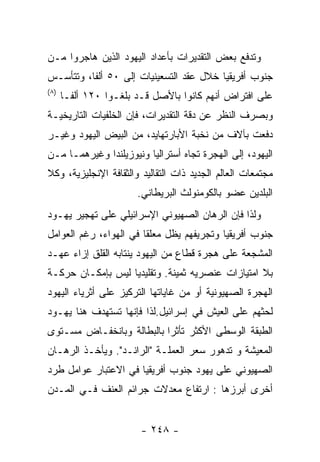 ‫ﻭﺘﺩﻓﻊ ﺒﻌﺽ ﺍﻟﺘﻘﺩﻴﺭﺍﺕ ﺒﺄﻋﺩﺍﺩ ﺍﻟﻴﻬﻭﺩ ﺍﻟﺫﻴﻥ ﻫﺎﺠﺭﻭﺍ ﻤـﻥ‬
‫ﺠﻨﻭﺏ ﺃﻓﺭﻴﻘﻴﺎ ﺨﻼل ﻋﻘﺩ ﺍﻟﺘﺴﻌﻴﻨﻴﺎﺕ ﺇﻟﻰ ٠٥ ﺃﻟﻔﺎ، ﻭﺘﺘﺄﺴـﺱ‬
‫) ٨(‬
       ‫ﻋﻠﻰ ﺍﻓﺘﺭﺍﺽ ﺃﻨﻬﻡ ﻜﺎﻨﻭﺍ ﺒﺎﻷﺼل ﻗـﺩ ﺒﻠﻐـﻭﺍ ٠٢١ ﺃﻟﻔـﺎ‬
‫ﻭﺒﺼﺭﻑ ﺍﻟﻨﻅﺭ ﻋﻥ ﺩﻗﺔ ﺍﻟﺘﻘﺩﻴﺭﺍﺕ، ﻓﺈﻥ ﺍﻟﺨﻠﻔﻴﺎﺕ ﺍﻟﺘﺎﺭﻴﺨﻴـﺔ‬
‫ﺩﻓﻌﺕ ﺒﺂﻻﻑ ﻤﻥ ﻨﺨﺒﺔ ﺍﻷﺒﺎﺭﺘﻬﺎﻴﺩ، ﻤﻥ ﺍﻟﺒﻴﺽ ﺍﻟﻴﻬﻭﺩ ﻭﻏﻴـﺭ‬
‫ﺍﻟﻴﻬﻭﺩ، ﺇﻟﻰ ﺍﻟﻬﺠﺭﺓ ﺘﺠﺎﻩ ﺃﺴﺘﺭﺍﻟﻴﺎ ﻭﻨﻴﻭﺯﻴﻠﻨﺩﺍ ﻭﻏﻴﺭﻫﻤـﺎ ﻤـﻥ‬
‫ﻤﺠﺘﻤﻌﺎﺕ ﺍﻟﻌﺎﻟﻡ ﺍﻟﺠﺩﻴﺩ ﺫﺍﺕ ﺍﻟﺘﻘﺎﻟﻴﺩ ﻭﺍﻟﺜﻘﺎﻓﺔ ﺍﻹﻨﺠﻠﻴﺯﻴﺔ، ﻭﻜﻼ‬
                        ‫ﺍﻟﺒﻠﺩﻴﻥ ﻋﻀﻭ ﺒﺎﻟﻜﻭﻤﻨﻭﻟﺙ ﺍﻟﺒﺭﻴﻁﺎﻨﻲ.‬
‫ﻭﻟﺫﺍ ﻓﺈﻥ ﺍﻟﺭﻫﺎﻥ ﺍﻟﺼﻬﻴﻭﻨﻲ ﺍﻹﺴﺭﺍﺌﻴﻠﻲ ﻋﻠﻰ ﺘﻬﺠﻴﺭ ﻴﻬـﻭﺩ‬
‫ﺠﻨﻭﺏ ﺃﻓﺭﻴﻘﻴﺎ ﻭﺘﺠﺭﻴﻔﻬﻡ ﻴﻅل ﻤﻌﻠﻘﺎ ﻓﻲ ﺍﻟﻬﻭﺍﺀ، ﺭﻏﻡ ﺍﻟﻌﻭﺍﻤل‬
‫ﺍﻟﻤﺸﺠﻌﺔ ﻋﻠﻰ ﻫﺠﺭﺓ ﻗﻁﺎﻉ ﻤﻥ ﺍﻟﻴﻬﻭﺩ ﻴﻨﺘﺎﺒﻪ ﺍﻟﻘﻠﻕ ﺇﺯﺍﺀ ﻋﻬـﺩ‬
‫ﺒﻼ ﺍﻤﺘﻴﺎﺯﺍﺕ ﻋﻨﺼﺭﻴﻪ ﺜﻤﻴﻨﺔ. ﻭﺘﻘﻠﻴﺩﻴﺎ ﻟﻴﺱ ﺒﺈﻤﻜـﺎﻥ ﺤﺭﻜـﺔ‬
‫ﺍﻟﻬﺠﺭﺓ ﺍﻟﺼﻬﻴﻭﻨﻴﺔ ﺃﻭ ﻤﻥ ﻏﺎﻴﺎﺘﻬﺎ ﺍﻟﺘﺭﻜﻴﺯ ﻋﻠﻰ ﺃﺜﺭﻴﺎﺀ ﺍﻟﻴﻬﻭﺩ‬
‫ﻟﺤﺜﻬﻡ ﻋﻠﻰ ﺍﻟﻌﻴﺵ ﻓﻲ ﺇﺴﺭﺍﺌﻴل.ﻟﺫﺍ ﻓﺈﻨﻬﺎ ﺘﺴﺘﻬﺩﻑ ﻫﻨﺎ ﻴﻬـﻭﺩ‬
‫ﺍﻟﻁﺒﻘﺔ ﺍﻟﻭﺴﻁﻰ ﺍﻷﻜﺜﺭ ﺘﺄﺜﺭﺍ ﺒﺎﻟﺒﻁﺎﻟﺔ ﻭﺒﺎﻨﺨﻔـﺎﺽ ﻤﺴـﺘﻭﻯ‬
                          ‫ﹰ‬
‫ﺍﻟﻤﻌﻴﺸﺔ ﻭ ﺘﺩﻫﻭﺭ ﺴﻌﺭ ﺍﻟﻌﻤﻠـﺔ "ﺍﻟﺭﺍﻨـﺩ". ﻭﻴﺄﺨـﺫ ﺍﻟﺭﻫـﺎﻥ‬
‫ﺍﻟﺼﻬﻴﻭﻨﻲ ﻋﻠﻰ ﻴﻬﻭﺩ ﺠﻨﻭﺏ ﺃﻓﺭﻴﻘﻴﺎ ﻓﻲ ﺍﻻﻋﺘﺒﺎﺭ ﻋﻭﺍﻤل ﻁﺭﺩ‬
‫ﺃﺨﺭﻯ ﺃﺒﺭﺯﻫﺎ : ﺍﺭﺘﻔﺎﻉ ﻤﻌﺩﻻﺕ ﺠﺭﺍﺌﻡ ﺍﻟﻌﻨﻑ ﻓـﻲ ﺍﻟﻤـﺩﻥ‬


                         ‫- ٨٤٢ -‬
 