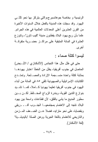 ‫ﺍﻟﺭﺌﻴﺴﻴﺔ ﻭ ﺒﺨﺎﺼﺔ ﺠﻭﻫﺎﻨﺴﺒﺭﺝ،ﻭﺍﻟﺘﻲ ﻴﺘﺭﻜﺯ ﺒﻬﺎ ﻨﺤﻭ ﺜﻠﺜـﻲ‬
‫ﺍﻟﻴﻬﻭﺩ. ﻭﻗﺩ ﺴﺠﻠﺕ ﻫﺫﻩ ﺍﻟﻤﺩﻴﻨﺔ ﺒﺎﻟﻔﻌل ﺨﻼل ﺍﻟﺴﻨﻭﺍﺕ ﺍﻷﺨﻴﺭﺓ‬
‫ﻤﻥ ﺍﻟﻘﺭﻥ ﺍﻟﻌﺸﺭﻴﻥ ﺃﻋﻠﻰ ﺍﻟﻤﻌﺩﻻﺕ ﺍﻟﻌﺎﻟﻤﻴﺔ ﻓﻲ ﻫﺫﻩ ﺍﻟﺠﺭﺍﺌﻡ.‬
‫ﻋﻠﻤﺎ ﺒﺄﻥ ﺭﺒﻊ ﻴﻬﻭﺩ ﺍﻟﺒﻼﺩ ﻴﻘﻁﻨﻭﻥ ﻤﺩﻴﻨﺔ "ﻜﻴﺏ ﺘﺎﻭﻥ"، ﻭﺘﺘﻭﺯﻉ‬
‫ﺍﻟﻌﺸﺭﺓ ﻓﻲ ﺍﻟﻤﺎﺌﺔ ﺍﻟﻤﺘﺒﻘﻴﺔ ﻋﻠﻰ ﻤﺭﺍﻜـﺯ ﺤﻀـﺭﻴﺔ ﻤﺘﻔﺭﻗـﺔ‬
                                                  ‫ﺃﺨﺭﻯ.‬

                                 ‫ﻟﻴﺴﻭﺍ ﻜﺘﻠﺔ ﺼﻤﺎﺀ :‬
‫ﺤﺘﻰ ﻓﻲ ﻅل ﻤﺜل ﻫﺫﺍ ﺍﻟﺘﺠﺎﻨﺱ )ﺍﻷﺸﻜﻨﺎﺯﻱ / ﺍﻷﺒـﻴﺽ(‬
‫ﺍﻟﺤﺎﺼل ﻓﻲ ﺠﻨﻭﺏ ﺃﻓﺭﻴﻘﻴﺎ، ﻴﻅل ﻤﻥ ﺍﻟﺨﻁﺄ ﺍﻋﺘﺒﺎﺭ ﻴﻬﻭﺩﻫـﺎ‬
‫ﺒﻤﺜﺎﺒﺔ ﻜﺘﻠﺔ ﻭﺍﺤﺩﺓ ﻤﻨﺴـﺠﻤﺔ ﺍﻹﺭﺍﺩﺓ ﻭﺍﻟﻤﺼـﻠﺤﺔ. ﻭﺘﻤﺘـﺩﺡ‬
‫ﺍﻟﻜﺘﺎﺒﺎﺕ ﺍﻹﺴﺭﺍﺌﻴﻠﻴﺔ ﻭﺍﻟﺼﻬﻴﻭﻨﻴﺔ ﺘﻠﻘﻲ ٥٨ ﻓﻲ ﺍﻟﻤﺎﺌﺔ ﻤﻥ ﺃﺒﻨﺎﺀ‬
‫ﺍﻟﻴﻬﻭﺩ ﻓﻲ ﺠﻨﻭﺏ ﺃﻓﺭﻴﻘﻴﺎ ﺘﻌﻠﻴﻤﺎ ﻴﻬﻭﺩﻴﺎ ﻜـﺎﻤﻼ، ﻜﻤـﺎ ﺘﺸـﻴﺩ‬
‫ﺒﻨﻭﺍﺯﻉ ﺍﻟﺘﺩﻴﻥ ﺍﻟﻘﻭﻴﺔ، ﻭﺒﻨﺩﺭﺓ ﺍﻟﺯﻭﺍﺝ ﺍﻟﻤﺨـﺘﻠﻁ. ﻟﻜـﻥ ﺒـﻴﻥ‬
‫ﺴﻁﻭﺭ ﺍﻟﻤﺩﻴﺢ ﻤﺎ ﻴﺸﻲ ﺒﺎﻟﻘﻠﻕ، ﻷﻥ ﻗﻁﺎﻋﺎﺕ ﻭﺍﺴﻌﺔ ﺒﻴﻥ ﻴﻬﻭﺩ‬
‫ﺍﻟﺒﻼﺩ ﺘﺘﺠﻪ ﺇﻟﻰ ﺍﻻﻫﺘﻤﺎﻡ ﺒﻤﺠﺘﻤﻌﻬـﺎ ﺍﻟﺠﻨـﻭﺏ ﺃﻓـــﺭﻴﻘﻲ‬
‫ﻭﺒﻘﻀﺎﻴﺎﻩ ﻋﻠﻰ ﻨﺤﻭ ﻤﺘﺯﺍﻴﺩ، ﻓﻀﻼ ﻋـﻥ ﺍﻟﻀـﻌﻑ ﺍﻟﻤـﺯﻤﻥ‬
‫ﻭﺍﻟﺘﺎﺭﻴﺨﻲ ﻟﻼﻫﺘﻤﺎﻡ ﺒﺎﻟﻠﻐﺔ ﺍﻟﻌﺒﺭﻴﺔ ﻭﻭﻫﻥ ﺍﻟﺼﻠﺔ "ﺒﺎﻟﻴﺩﻴﺸـﻴﺔ"‬
                                          ‫)ﻟﻐﺔ ﺍﻷﺸﻜﻨﺎﺯ(.‬

                       ‫- ٩٤٢ -‬
 