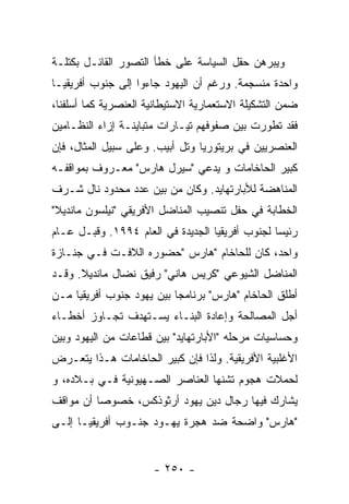 ‫ﻭﻴﺒﺭﻫﻥ ﺤﻘل ﺍﻟﺴﻴﺎﺴﺔ ﻋﻠﻰ ﺨﻁﺄ ﺍﻟﺘﺼﻭﺭ ﺍﻟﻘﺎﺌـل ﺒﻜﺘﻠـﺔ‬
‫ﻭﺍﺤﺩﺓ ﻤﻨﺴﺠﻤﺔ. ﻭﺭﻏﻡ ﺃﻥ ﺍﻟﻴﻬﻭﺩ ﺠﺎﺀﻭﺍ ﺇﻟﻰ ﺠﻨﻭﺏ ﺃﻓﺭﻴﻘﻴـﺎ‬
‫ﻀﻤﻥ ﺍﻟﺘﺸﻜﻴﻠﺔ ﺍﻻﺴﺘﻌﻤﺎﺭﻴﺔ ﺍﻻﺴﺘﻴﻁﺎﻨﻴﺔ ﺍﻟﻌﻨﺼﺭﻴﺔ ﻜﻤﺎ ﺃﺴﻠﻔﻨﺎ،‬
‫ﻓﻘﺩ ﺘﻁﻭﺭﺕ ﺒﻴﻥ ﺼﻔﻭﻓﻬﻡ ﺘﻴـﺎﺭﺍﺕ ﻤﺘﺒﺎﻴﻨـﺔ ﺇﺯﺍﺀ ﺍﻟﻨﻅـﺎﻤﻴﻥ‬
‫ﺍﻟﻌﻨﺼﺭﻴﻴﻥ ﻓﻲ ﺒﺭﻴﺘﻭﺭﻴﺎ ﻭﺘل ﺃﺒﻴﺏ. ﻭﻋﻠﻰ ﺴﺒﻴل ﺍﻟﻤﺜﺎل، ﻓﺈﻥ‬
‫ﻜﺒﻴﺭ ﺍﻟﺤﺎﺨﺎﻤﺎﺕ ﻭ ﻴﺩﻋﻲ "ﺴﻴﺭل ﻫﺎﺭﺱ" ﻤﻌـﺭﻭﻑ ﺒﻤﻭﺍﻗﻔـﻪ‬
‫ﺍﻟﻤﻨﺎﻫﻀﺔ ﻟﻸﺒﺎﺭﺘﻬﺎﻴﺩ. ﻭﻜﺎﻥ ﻤﻥ ﺒﻴﻥ ﻋﺩﺩ ﻤﺤﺩﻭﺩ ﻨﺎل ﺸـﺭﻑ‬
‫ﺍﻟﺨﻁﺎﺒﺔ ﻓﻲ ﺤﻔل ﺘﻨﺼﻴﺏ ﺍﻟﻤﻨﺎﻀل ﺍﻷﻓﺭﻴﻘﻲ "ﻨﻴﻠﺴﻭﻥ ﻤﺎﻨﺩﻴﻼ"‬
‫ﺭﺌﻴﺴﺎ ﻟﺠﻨﻭﺏ ﺃﻓﺭﻴﻘﻴﺎ ﺍﻟﺠﺩﻴﺩﺓ ﻓﻲ ﺍﻟﻌﺎﻡ ٤٩٩١. ﻭﻗﺒـل ﻋـﺎﻡ‬
‫ﻭﺍﺤﺩ، ﻜﺎﻥ ﻟﻠﺤﺎﺨﺎﻡ "ﻫﺎﺭﺱ "ﺤﻀﻭﺭﻩ ﺍﻟﻼﻓـﺕ ﻓـﻲ ﺠﻨـﺎﺯﺓ‬
‫ﺍﻟﻤﻨﺎﻀل ﺍﻟﺸﻴﻭﻋﻲ "ﻜﺭﻴﺱ ﻫﺎﻨﻲ" ﺭﻓﻴﻕ ﻨﻀﺎل ﻤﺎﻨﺩﻴﻼ. ﻭﻗـﺩ‬
‫ﺃﻁﻠﻕ ﺍﻟﺤﺎﺨﺎﻡ "ﻫﺎﺭﺱ" ﺒﺭﻨﺎﻤﺠﺎ ﺒﻴﻥ ﻴﻬﻭﺩ ﺠﻨﻭﺏ ﺃﻓﺭﻴﻘﻴﺎ ﻤـﻥ‬
‫ﺃﺠل ﺍﻟﻤﺼﺎﻟﺤﺔ ﻭﺇﻋﺎﺩﺓ ﺍﻟﺒﻨـﺎﺀ ﻴﺴـﺘﻬﺩﻑ ﺘﺠـﺎﻭﺯ ﺃﺨﻁـﺎﺀ‬
‫ﻭﺤﺴﺎﺴﻴﺎﺕ ﻤﺭﺤﻠﻪ "ﺍﻷﺒﺎﺭﺘﻬﺎﻴﺩ" ﺒﻴﻥ ﻗﻁﺎﻋﺎﺕ ﻤﻥ ﺍﻟﻴﻬﻭﺩ ﻭﺒﻴﻥ‬
‫ﺍﻷﻏﻠﺒﻴﺔ ﺍﻷﻓﺭﻴﻘﻴﺔ. ﻭﻟﺫﺍ ﻓﺈﻥ ﻜﺒﻴﺭ ﺍﻟﺤﺎﺨﺎﻤﺎﺕ ﻫـﺫﺍ ﻴﺘﻌـﺭﺽ‬
‫ﻟﺤﻤﻼﺕ ﻫﺠﻭﻡ ﺘﺸﻨﻬﺎ ﺍﻟﻌﻨﺎﺼﺭ ﺍﻟﺼـﻬﻴﻭﻨﻴﺔ ﻓـﻲ ﺒـﻼﺩﻩ، ﻭ‬
‫ﻴﺸﺎﺭﻙ ﻓﻴﻬﺎ ﺭﺠﺎل ﺩﻴﻥ ﻴﻬﻭﺩ ﺃﺭﺜﻭﺫﻜﺱ، ﺨﺼﻭﺼﺎ ﺃﻥ ﻤﻭﺍﻗﻑ‬
‫"ﻫﺎﺭﺱ" ﻭﺍﻀﺤﺔ ﻀﺩ ﻫﺠﺭﺓ ﻴﻬـﻭﺩ ﺠﻨـﻭﺏ ﺃﻓﺭﻴﻘﻴـﺎ ﺇﻟـﻰ‬


                      ‫- ٠٥٢ -‬
 