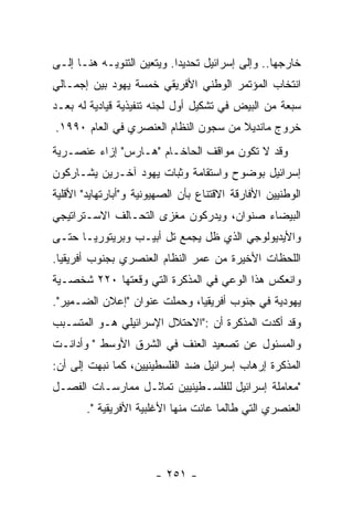 ‫ﺨﺎﺭﺠﻬﺎ.. ﻭﺇﻟﻰ ﺇﺴﺭﺍﺌﻴل ﺘﺤﺩﻴﺩﺍ. ﻭﻴﺘﻌﻴﻥ ﺍﻟﺘﻨﻭﻴـﻪ ﻫﻨـﺎ ﺇﻟـﻰ‬
‫ﺍﻨﺘﺨﺎﺏ ﺍﻟﻤﺅﺘﻤﺭ ﺍﻟﻭﻁﻨﻲ ﺍﻷﻓﺭﻴﻘﻲ ﺨﻤﺴﺔ ﻴﻬﻭﺩ ﺒﻴﻥ ﺇﺠﻤـﺎﻟﻲ‬
‫ﺴﺒﻌﺔ ﻤﻥ ﺍﻟﺒﻴﺽ ﻓﻲ ﺘﺸﻜﻴل ﺃﻭل ﻟﺠﻨﻪ ﺘﻨﻔﻴﺫﻴﺔ ﻗﻴﺎﺩﻴﺔ ﻟﻪ ﺒﻌـﺩ‬
‫ﺨﺭﻭﺝ ﻤﺎﻨﺩﻴﻼ ﻤﻥ ﺴﺠﻭﻥ ﺍﻟﻨﻅﺎﻡ ﺍﻟﻌﻨﺼﺭﻱ ﻓﻲ ﺍﻟﻌﺎﻡ ٠٩٩١.‬
‫ﻭﻗﺩ ﻻ ﺘﻜﻭﻥ ﻤﻭﺍﻗﻑ ﺍﻟﺤﺎﺨـﺎﻡ "ﻫـﺎﺭﺱ" ﺇﺯﺍﺀ ﻋﻨﺼـﺭﻴﺔ‬
‫ﺇﺴﺭﺍﺌﻴل ﺒﻭﻀﻭﺡ ﻭﺍﺴﺘﻘﺎﻤﺔ ﻭﺜﺒﺎﺕ ﻴﻬﻭﺩ ﺁﺨـﺭﻴﻥ ﻴﺸـﺎﺭﻜﻭﻥ‬
‫ﺍﻟﻭﻁﻨﻴﻴﻥ ﺍﻷﻓﺎﺭﻗﺔ ﺍﻻﻗﺘﻨﺎﻉ ﺒﺄﻥ ﺍﻟﺼﻬﻴﻭﻨﻴﺔ ﻭ"ﺃﺒﺎﺭﺘﻬﺎﻴﺩ" ﺍﻷﻗﻠﻴﺔ‬
‫ﺍﻟﺒﻴﻀﺎﺀ ﺼﻨﻭﺍﻥ، ﻭﻴﺩﺭﻜﻭﻥ ﻤﻐﺯﻯ ﺍﻟﺘﺤـﺎﻟﻑ ﺍﻻﺴـﺘﺭﺍﺘﻴﺠﻲ‬
‫ﻭﺍﻷﻴﺩﻴﻭﻟﻭﺠﻲ ﺍﻟﺫﻱ ﻅل ﻴﺠﻤﻊ ﺘل ﺃﺒﻴـﺏ ﻭﺒﺭﻴﺘﻭﺭﻴـﺎ ﺤﺘـﻰ‬
‫ﺍﻟﻠﺤﻅﺎﺕ ﺍﻷﺨﻴﺭﺓ ﻤﻥ ﻋﻤﺭ ﺍﻟﻨﻅﺎﻡ ﺍﻟﻌﻨﺼﺭﻱ ﺒﺠﻨﻭﺏ ﺃﻓﺭﻴﻘﻴﺎ.‬
‫ﻭﺍﻨﻌﻜﺱ ﻫﺫﺍ ﺍﻟﻭﻋﻲ ﻓﻲ ﺍﻟﻤﺫﻜﺭﺓ ﺍﻟﺘﻲ ﻭﻗﻌﺘﻬﺎ ٠٢٢ ﺸﺨﺼـﻴﺔ‬
‫ﻴﻬﻭﺩﻴﺔ ﻓﻲ ﺠﻨﻭﺏ ﺃﻓﺭﻴﻘﻴﺎ، ﻭﺤﻤﻠﺕ ﻋﻨﻭﺍﻥ "ﺇﻋﻼﻥ ﺍﻟﻀـﻤﻴﺭ".‬
‫ﻭﻗﺩ ﺃﻜﺩﺕ ﺍﻟﻤﺫﻜﺭﺓ ﺃﻥ :"ﺍﻻﺤﺘﻼل ﺍﻹﺴﺭﺍﺌﻴﻠﻲ ﻫـﻭ ﺍﻟﻤﺘﺴـﺒﺏ‬
‫ﻭﺍﻟﻤﺴﺌﻭل ﻋﻥ ﺘﺼﻌﻴﺩ ﺍﻟﻌﻨﻑ ﻓﻲ ﺍﻟﺸﺭﻕ ﺍﻷﻭﺴﻁ " ﻭﺃﺩﺍﻨـﺕ‬
‫ﺍﻟﻤﺫﻜﺭﺓ ﺇﺭﻫﺎﺏ ﺇﺴﺭﺍﺌﻴل ﻀﺩ ﺍﻟﻔﻠﺴﻁﻴﻨﻴﻴﻥ، ﻜﻤﺎ ﻨﺒﻬﺕ ﺇﻟﻰ ﺃﻥ:‬
‫"ﻤﻌﺎﻤﻠﺔ ﺇﺴﺭﺍﺌﻴل ﻟﻠﻔﻠﺴـﻁﻴﻨﻴﻴﻥ ﺘﻤﺎﺜـل ﻤﻤﺎﺭﺴـﺎﺕ ﺍﻟﻔﺼـل‬
       ‫ﺍﻟﻌﻨﺼﺭﻱ ﺍﻟﺘﻲ ﻁﺎﻟﻤﺎ ﻋﺎﻨﺕ ﻤﻨﻬﺎ ﺍﻷﻏﻠﺒﻴﺔ ﺍﻷﻓﺭﻴﻘﻴﺔ ".‬




                        ‫- ١٥٢ -‬
 
