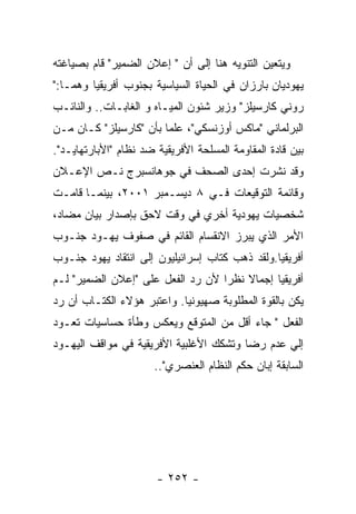 ‫ﻭﻴﺘﻌﻴﻥ ﺍﻟﺘﻨﻭﻴﻪ ﻫﻨﺎ ﺇﻟﻰ ﺃﻥ " ﺇﻋﻼﻥ ﺍﻟﻀﻤﻴﺭ" ﻗﺎﻡ ﺒﺼﻴﺎﻏﺘﻪ‬
‫ﻴﻬﻭﺩﻴﺎﻥ ﺒﺎﺭﺯﺍﻥ ﻓﻲ ﺍﻟﺤﻴﺎﺓ ﺍﻟﺴﻴﺎﺴﻴﺔ ﺒﺠﻨﻭﺏ ﺃﻓﺭﻴﻘﻴﺎ ﻭﻫﻤـﺎ:"‬
‫ﺭﻭﻨﻲ ﻜﺎﺭﺴﻴﻠﺯ" ﻭﺯﻴﺭ ﺸﺌﻭﻥ ﺍﻟﻤﻴـﺎﻩ ﻭ ﺍﻟﻐﺎﺒـﺎﺕ.. ﻭﺍﻟﻨﺎﺌـﺏ‬
‫ﺍﻟﺒﺭﻟﻤﺎﻨﻲ "ﻤﺎﻜﺱ ﺃﻭﺯﻨﺴﻜﻲ"، ﻋﻠﻤﺎ ﺒﺄﻥ "ﻜﺎﺭﺴﻴﻠﺯ" ﻜـﺎﻥ ﻤـﻥ‬
‫ﺒﻴﻥ ﻗﺎﺩﺓ ﺍﻟﻤﻘﺎﻭﻤﺔ ﺍﻟﻤﺴﻠﺤﺔ ﺍﻷﻓﺭﻴﻘﻴﺔ ﻀﺩ ﻨﻅﺎﻡ "ﺍﻷﺒﺎﺭﺘﻬﺎﻴـﺩ".‬
‫ﻭﻗﺩ ﻨﺸﺭﺕ ﺇﺤﺩﻯ ﺍﻟﺼﺤﻑ ﻓﻲ ﺠﻭﻫﺎﻨﺴﺒﺭﺝ ﻨـﺹ ﺍﻹﻋـﻼﻥ‬
‫ﻭﻗﺎﺌﻤﺔ ﺍﻟﺘﻭﻗﻴﻌﺎﺕ ﻓـﻲ ٨ ﺩﻴﺴـﻤﺒﺭ ١٠٠٢، ﺒﻴﻨﻤـﺎ ﻗﺎﻤـﺕ‬
‫ﺸﺨﺼﻴﺎﺕ ﻴﻬﻭﺩﻴﺔ ﺃﺨﺭﻱ ﻓﻲ ﻭﻗﺕ ﻻﺤﻕ ﺒﺈﺼﺩﺍﺭ ﺒﻴﺎﻥ ﻤﻀﺎﺩ،‬
‫ﺍﻷﻤﺭ ﺍﻟﺫﻱ ﻴﺒﺭﺯ ﺍﻻﻨﻘﺴﺎﻡ ﺍﻟﻘﺎﺌﻡ ﻓﻲ ﺼﻔﻭﻑ ﻴﻬـﻭﺩ ﺠﻨـﻭﺏ‬
‫ﺃﻓﺭﻴﻘﻴﺎ.ﻭﻟﻘﺩ ﺫﻫﺏ ﻜﺘﺎﺏ ﺇﺴﺭﺍﺌﻴﻠﻴﻭﻥ ﺇﻟﻰ ﺍﻨﺘﻘﺎﺩ ﻴﻬﻭﺩ ﺠﻨـﻭﺏ‬
‫ﺃﻓﺭﻴﻘﻴﺎ ﺇﺠﻤﺎﻻ ﻨﻅﺭﺍ ﻷﻥ ﺭﺩ ﺍﻟﻔﻌل ﻋﻠﻰ "ﺇﻋﻼﻥ ﺍﻟﻀﻤﻴﺭ" ﻟـﻡ‬
‫ﻴﻜﻥ ﺒﺎﻟﻘﻭﺓ ﺍﻟﻤﻁﻠﻭﺒﺔ ﺼﻬﻴﻭﻨﻴﺎ. ﻭﺍﻋﺘﺒﺭ ﻫﺅﻻﺀ ﺍﻟﻜﺘـﺎﺏ ﺃﻥ ﺭﺩ‬
‫ﺍﻟﻔﻌل " ﺠﺎﺀ ﺃﻗل ﻤﻥ ﺍﻟﻤﺘﻭﻗﻊ ﻭﻴﻌﻜﺱ ﻭﻁﺄﺓ ﺤﺴﺎﺴﻴﺎﺕ ﺘﻌـﻭﺩ‬
‫ﺇﻟﻲ ﻋﺩﻡ ﺭﻀﺎ ﻭﺘﺸﻜﻙ ﺍﻷﻏﻠﺒﻴﺔ ﺍﻷﻓﺭﻴﻘﻴﺔ ﻓﻲ ﻤﻭﺍﻗﻑ ﺍﻟﻴﻬـﻭﺩ‬
                       ‫ﺍﻟﺴﺎﺒﻘﺔ ﺇﺒﺎﻥ ﺤﻜﻡ ﺍﻟﻨﻅﺎﻡ ﺍﻟﻌﻨﺼﺭﻱ"..‬




                       ‫- ٢٥٢ -‬
 