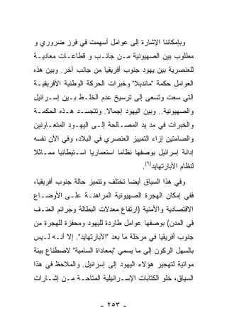 ‫ﻭﺒﺈﻤﻜﺎﻨﻨﺎ ﺍﻹﺸﺎﺭﺓ ﺇﻟﻰ ﻋﻭﺍﻤل ﺃﺴﻬﻤﺕ ﻓﻲ ﻓﺭﺯ ﻀﺭﻭﺭﻱ ﻭ‬
‫ﻤﻁﻠﻭﺏ ﺒﻴﻥ ﺍﻟﺼﻬﻴﻭﻨﻴﺔ ﻤـﻥ ﺠﺎﻨـﺏ ﻭ ﻗﻁﺎﻋـﺎﺕ ﻤﻌﺎﺩﻴـﺔ‬
‫ﻟﻠﻌﻨﺼﺭﻴﺔ ﺒﻴﻥ ﻴﻬﻭﺩ ﺠﻨﻭﺏ ﺃﻓﺭﻴﻘﻴﺎ ﻤﻥ ﺠﺎﻨﺏ ﺁﺨﺭ. ﻭﺒﻴﻥ ﻫﺫﻩ‬
‫ﺍﻟﻌﻭﺍﻤل ﺤﻜﻤﺔ "ﻤﺎﻨﺩﻴﻼ" ﻭﺨﺒﺭﺍﺕ ﺍﻟﺤﺭﻜﺔ ﺍﻟﻭﻁﻨﻴﺔ ﺍﻷﻓﺭﻴﻘﻴـﺔ‬
‫ﺍﻟﺘﻲ ﺴﻌﺕ ﻭﺘﺴﻌﻰ ﺇﻟﻰ ﺘﺭﺴﻴﺦ ﻋﺩﻡ ﺍﻟﺨﻠـﻁ ﺒـﻴﻥ ﺇﺴـﺭﺍﺌﻴل‬
‫ﻭﺍﻟﺼﻬﻴﻭﻨﻴﺔ.. ﻭﺒﻴﻥ ﺍﻟﻴﻬﻭﺩ ﺇﺠﻤﺎﻻ. ﻭﺘﺘﺠﺴـﺩ ﻫـﺫﻩ ﺍﻟﺤﻜﻤـﺔ‬
‫ﻭﺍﻟﺨﺒﺭﺍﺕ ﻓﻲ ﻤﺩ ﻴﺩ ﺍﻟﻤﺼـﺎﻟﺤﺔ ﺇﻟـﻰ ﺍﻟﻴﻬـﻭﺩ ﺍﻟﻤﺘﻌـﺎﻭﻨﻴﻥ‬
‫ﻭﺍﻟﺼﺎﻤﺘﻴﻥ ﺇﺯﺍﺀ ﺍﻟﺘﻤﻴﻴﺯ ﺍﻟﻌﻨﺼﺭﻱ ﻓﻲ ﺍﻟﺒﻼﺩ، ﻭﻓﻲ ﺍﻵﻥ ﻨﻔﺴﻪ‬
‫ﺇﺩﺍﻨﺔ ﺇﺴﺭﺍﺌﻴل ﺒﻭﺼﻔﻬﺎ ﻨﻅﺎﻤﺎ ﺍﺴﺘﻌﻤﺎﺭﻴﺎ ﺍﺴـﺘﻴﻁﺎﻨﻴﺎ ﻤﻤـﺎﺜﻼ‬
                                     ‫ﻟﻨﻅﺎﻡ ﺍﻷﺒﺎﺭﺘﻬﺎﻴﺩ)٩(.‬
‫ﻭﻓﻲ ﻫﺫﺍ ﺍﻟﺴﻴﺎﻕ ﺃﻴﻀﺎ ﺘﺨﺘﻠﻑ ﻭﺘﺘﻤﻴﺯ ﺤﺎﻟﺔ ﺠﻨﻭﺏ ﺃﻓﺭﻴﻘﻴﺎ،‬
‫ﻓﻔﻲ ﺇﻤﻜﺎﻥ ﺍﻟﻬﺠﺭﺓ ﺍﻟﺼﻬﻴﻭﻨﻴﺔ ﺍﻟﻤﺭﺍﻫﻨـﺔ ﻋﻠـﻰ ﺍﻷﻭﻀـﺎﻉ‬
‫ﺍﻻﻗﺘﺼﺎﺩﻴﺔ ﻭﺍﻷﻤﻨﻴﺔ )ﺍﺭﺘﻔﺎﻉ ﻤﻌﺩﻻﺕ ﺍﻟﺒﻁﺎﻟﺔ ﻭﺠﺭﺍﺌﻡ ﺍﻟﻌﻨـﻑ‬
‫ﻓﻲ ﺍﻟﻤﺩﻥ( ﺒﻭﺼﻔﻬﺎ ﻋﻭﺍﻤل ﻁﺎﺭﺩﺓ ﻟﻠﻴﻬﻭﺩ ﻭﻤﺤﻔﺯﺓ ﻟﻠﻬﺠﺭﺓ ﻤﻥ‬
‫ﺠﻨﻭﺏ ﺃﻓﺭﻴﻘﻴﺎ ﻓﻲ ﻤﺭﺤﻠﺔ ﻤﺎ ﺒﻌﺩ "ﺍﻷﺒﺎﺭﺘﻬﺎﻴﺩ". ﺇﻻ ﺃﻨـﻪ ﻟـﻴﺱ‬
‫ﺒﺎﻟﺴﻬل ﺍﻟﺭﻜﻭﻥ ﺇﻟﻰ ﻤﺎ ﻴﺴﻤﻲ "ﺒﻤﻌﺎﺩﺍﺓ ﺍﻟﺴﺎﻤﻴﺔ" ﻻﺼﻁﻨﺎﻉ ﺒﻴﺌﺔ‬
‫ﻤﻭﺍﺘﻴﺔ ﻟﺘﻬﺠﻴﺭ ﻫﺅﻻﺀ ﺍﻟﻴﻬﻭﺩ ﺇﻟﻰ ﺇﺴﺭﺍﺌﻴل. ﻭﺍﻟﻤﻼﺤﻅ ﻓﻲ ﻫﺫﺍ‬
‫ﺍﻟﺴﻴﺎﻕ، ﺨﻠﻭ ﺍﻟﻜﺘﺎﺒﺎﺕ ﺍﻹﺴـﺭﺍﺌﻴﻠﻴﺔ ﺍﻟﻤﺘﺎﺤـﺔ ﻤـﻥ ﺇﺸـﺎﺭﺍﺕ‬


                      ‫- ٣٥٢ -‬
 