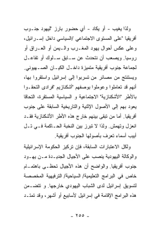 ‫ﻭﻟﺫﺍ ﻴﻐﻴﺏ - ﺃﻭ ﻴﻜﺎﺩ - ﺃﻱ ﺤﻀﻭﺭ ﺒﺎﺭﺯ "ﻟﻴﻬﻭﺩ ﺠﻨـﻭﺏ‬
‫ﺃﻓﺭﻴﻘﻴﺎ "ﻋﻠﻰ ﺍﻟﻤﺴﺘﻭﻯ ﺍﻻﺠﺘﻤﺎﻋﻲ /ﺍﻟﺴﻴﺎﺴﻲ ﺩﺍﺨل ﺇﺴـﺭﺍﺌﻴل،‬
‫ﻭﻋﻠﻰ ﻋﻜﺱ ﺃﺤﻭﺍل ﻴﻬﻭﺩ ﺍﻟﻤﻐـﺭﺏ ﻭﺍﻟـﻴﻤﻥ ﺃﻭ ﺍﻟﻌـﺭﺍﻕ ﺃﻭ‬
‫ﺭﻭﺴﻴﺎ. ﻭﻴﺼﻌﺏ ﺃﻥ ﻨﺘﺤﺩﺙ ﻋﻥ ﺴـﺎﺒﻕ ﺴـﻠﻭﻙ ﺃﻭ ﺘﻔﺎﻋـل‬
‫ﻟﺠﻤﺎﻋﺔ ﺠﻨﻭﺏ ﺃﻓﺭﻴﻘﻴﺔ ﻤﺘﻤﻴﺯﺓ ﺩﺍﺨـل ﺍﻟﻜﻴـﺎﻥ ﺍﻟﺼـﻬﻴﻭﻨﻲ.‬
‫ﻭﻴﺴﺘﻨﺘﺞ ﻤﻥ ﻤﺼﺎﺌﺭ ﻤﻥ ﺘﺴﺭﺒﻭﺍ ﺇﻟﻰ ﺇﺴﺭﺍﺌﻴل ﻭﺍﺴﺘﻘﺭﻭﺍ ﺒﻬﺎ،‬
‫ﺃﻨﻬﻡ ﻗﺩ ﺘﻌﺎﻤﻠﻭﺍ ﻭﻋﻭﻤﻠﻭﺍ ﺒﻭﺼﻔﻬﻡ "ﺃﺸﻜﻨﺎﺯﻴﻡ "ﻓﺭﺍﺩﻯ ﺍﻟﺘﺤﻘـﻭﺍ‬
‫ﺒﺎﻷﻁﺭ "ﺍﻷﺸﻜﻨﺎﺯﻴﺔ" ﺍﻻﺠﺘﻤﺎﻋﻴﺔ ﻭ ﺍﻟﺴﻴﺎﺴﻴﺔ ﺍﻟﻤﺴﺘﻘﺭﺓ، ﺍﻟﺘﺤﺎﻗﺎ‬
‫ﹰ‬
‫ﻴﻌﻭﺩ ﺒﻬﻡ ﺇﻟﻰ ﺍﻷﺼﻭل ﺍﻹﺜﻨﻴﺔ ﻭﺍﻟﺘﺎﺭﻴﺨﻴﺔ ﺍﻟﺴﺎﺒﻘﺔ ﻋﻠﻰ ﺠﻨﻭﺏ‬
‫ﺃﻓﺭﻴﻘﻴﺎ. ﺃﻤﺎ ﻤﻥ ﺘﺒﻘﻰ ﺒﻴﻨﻬﻡ ﺨﺎﺭﺝ ﻫﺫﻩ ﺍﻷﻁﺭ ﺍﻷﺸﻜﻨﺎﺯﻴﺔ ﻓﻘـﺩ‬
‫ﺍﻨﻌﺯل ﻭﺘﻬﻤﺵ. ﻭﻟﺫﺍ ﻻ ﺘﺒﺭﺯ ﺒﻴﻥ ﺍﻟﻨﺨﺒﺔ ﺍﻟﺤـﺎﻜﻤﺔ ﻓـﻲ ﺘـل‬
               ‫ﺃﺒﻴﺏ ﺃﺴﻤﺎﺀ ﺘﻌﺭﻑ ﺒﺄﺼﻭﻟﻬﺎ ﺍﻟﺠﻨﻭﺏ ﺃﻓﺭﻴﻘﻴﺔ.‬
‫ﻭﻟﻜل ﺍﻻﻋﺘﺒﺎﺭﺍﺕ ﺍﻟﺴﺎﺒﻘﺔ، ﻓﺈﻥ ﺘﺭﻜﻴﺯ ﺍﻟﺤﻜﻭﻤﺔ ﺍﻹﺴﺭﺍﺌﻴﻠﻴﺔ‬
‫ﻭﺍﻟﻭﻜﺎﻟﺔ ﺍﻟﻴﻬﻭﺩﻴﺔ ﻴﻨﺼﺏ ﻋﻠﻰ ﺍﻷﺠﻴﺎل ﺍﻟﺠﺩﻴـﺩﺓ ﻤـﻥ ﻴﻬـﻭﺩ‬
‫ﺠﻨﻭﺏ ﺃﻓﺭﻴﻘﻴﺎ. ﻭﺍﻟﻭﺍﻀﺢ ﺃﻥ ﻫﺫﻩ ﺍﻷﺠﻴﺎل ﺘﺤﻅـﻰ ﺒﺎﻫﺘﻤـﺎﻡ‬
‫ﺨﺎﺹ ﻓﻲ ﺍﻟﺒﺭﺍﻤﺞ ﺍﻟﺘﻌﻠﻴﻤﻴﺔ/ ﺍﻟﺴﻴﺎﺤﻴﺔ/ ﺍﻟﺘﺭﻓﻴﻬﻴﺔ ﺍﻟﻤﺨﺼﺼﺔ‬
‫ﻟﺘﺴﻭﻴﻕ ﺇﺴﺭﺍﺌﻴل ﻟﺩﻯ ﺍﻟﺸﺒﺎﺏ ﺍﻟﻴﻬﻭﺩﻱ ﺨﺎﺭﺠﻬﺎ. ﻭ ﺘﺘﻀـﻤﻥ‬
‫ﻫﺫﻩ ﺍﻟﺒﺭﺍﻤﺞ ﺍﻹﻗﺎﻤﺔ ﻓﻲ ﺇﺴﺭﺍﺌﻴل ﻷﺴﺎﺒﻴﻊ ﺃﻭ ﺃﺸﻬﺭ، ﻭﻗﺩ ﺘﻤﺘـﺩ‬


                       ‫- ٥٥٢ -‬
 