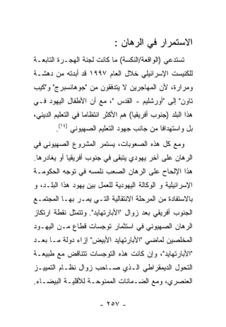 ‫ﺍﻻﺴﺘﻤﺭﺍﺭ ﻓﻲ ﺍﻟﺭﻫﺎﻥ :‬
‫ﺘﺴﺘﺩﻋﻲ )ﺍﻟﻭﺍﻗﻌﺔ/ﺍﻟﻨﻜﺴﺔ( ﻤﺎ ﻜﺎﻨﺕ ﻟﺠﻨﺔ ﺍﻟﻬﺠـﺭﺓ ﺍﻟﺘﺎﺒﻌـﺔ‬
‫ﻟﻠﻜﻨﻴﺴﺕ ﺍﻹﺴﺭﺍﺌﻴﻠﻲ ﺨﻼل ﺍﻟﻌﺎﻡ ٧٩٩١ ﻗﺩ ﺃﺒﺩﺘﻪ ﻤﻥ ﺩﻫﺸـﺔ‬
‫ﻭﻤﺭﺍﺭﺓ، ﻷﻥ ﺍﻟﻤﻬﺎﺠﺭﻴﻥ ﻻ ﻴﺘﺩﻓﻘﻭﻥ ﻤﻥ "ﺠﻭﻫﺎﻨﺴﺒﺭﺝ" ﻭ"ﻜﻴﺏ‬
‫ﺘﺎﻭﻥ" ﺇﻟﻰ "ﺃﻭﺭﺸﻠﻴﻡ - ﺍﻟﻘﺩﺱ "، ﻤﻊ ﺃﻥ ﺍﻷﻁﻔﺎل ﺍﻟﻴﻬﻭﺩ ﻓـﻲ‬
‫ﻫﺫﺍ ﺍﻟﺒﻠﺩ )ﺠﻨﻭﺏ ﺃﻓﺭﻴﻘﻴﺎ( ﻫﻡ ﺍﻷﻜﺜﺭ ﺍﻨﺘﻅﺎﻤﺎ ﻓﻲ ﺍﻟﺘﻌﻠﻴﻡ ﺍﻟﺩﻴﻨﻲ،‬
                   ‫ﹰ‬
        ‫ﺒل ﻭﺍﺴﺘﻬﺩﺍﻓﺎ ﻤﻥ ﺠﺎﻨﺏ ﺠﻬﻭﺩ ﺍﻟﺘﻌﻠﻴﻡ ﺍﻟﺼﻬﻴﻭﻨﻲ )٤١(.‬
                                            ‫ﹰ‬
‫ﻭﻤﻊ ﻜل ﻫﺫﻩ ﺍﻟﺼﻌﻭﺒﺎﺕ، ﻴﺴﺘﻤﺭ ﺍﻟﻤﺸﺭﻭﻉ ﺍﻟﺼﻬﻴﻭﻨﻲ ﻓﻲ‬
‫ﺍﻟﺭﻫﺎﻥ ﻋﻠﻰ ﺁﺨﺭ ﻴﻬﻭﺩﻱ ﻴﺘﺒﻘﻰ ﻓﻲ ﺠﻨﻭﺏ ﺃﻓﺭﻴﻘﻴﺎ ﺃﻭ ﻴﻐﺎﺩﺭﻫﺎ.‬
‫ﻫﺫﺍ ﺍﻹﻟﺤﺎﺡ ﻋﻠﻰ ﺍﻟﺭﻫﺎﻥ ﺍﻟﺼﻌﺏ ﻨﻠﻤﺴﻪ ﻓﻲ ﺘﻭﺠﻪ ﺍﻟﺤﻜﻭﻤـﺔ‬
‫ﺍﻹﺴﺭﺍﺌﻴﻠﻴﺔ ﻭ ﺍﻟﻭﻜﺎﻟﺔ ﺍﻟﻴﻬﻭﺩﻴﺔ ﻟﻠﻌﻤل ﺒﻴﻥ ﻴﻬﻭﺩ ﻫﺫﺍ ﺍﻟﺒﻠـﺩ، ﻭ‬
‫ﺒﺎﻻﺴﺘﻔﺎﺩﺓ ﻤﻥ ﺍﻟﻤﺭﺤﻠﺔ ﺍﻻﻨﺘﻘﺎﻟﻴﺔ ﺍﻟﺘـﻲ ﻴﻤـﺭ ﺒﻬـﺎ ﺍﻟﻤﺠﺘﻤـﻊ‬
‫ﺍﻟﺠﻨﻭﺏ ﺃﻓﺭﻴﻘﻲ ﺒﻌﺩ ﺯﻭﺍل "ﺍﻷﺒﺎﺭﺘﻬﺎﻴﺩ". ﻭﺘﺘﻤﺜل ﻨﻘﻁﺔ ﺍﺭﺘﻜﺎﺯ‬
‫ﺍﻟﺭﻫﺎﻥ ﺍﻟﺼﻬﻴﻭﻨﻲ ﻓﻲ ﺍﺴﺘﺜﻤﺎﺭ ﺘﻭﺠﺴﺎﺕ ﻗﻁﺎﻉ ﻤـﻥ ﺍﻟﻴﻬـﻭﺩ‬
‫ﺍﻟﻤﺨﻠﺼﻴﻥ ﻟﻤﺎﻀﻲ "ﺍﻷﺒﺎﺭﺘﻬﺎﻴﺩ ﺍﻷﺒﻴﺽ" ﺇﺯﺍﺀ ﺩﻭﻟﺔ ﻤـﺎ ﺒﻌـﺩ‬
‫"ﺍﻷﺒﺎﺭﺘﻬﺎﻴﺩ"، ﻭﺇﻥ ﻜﺎﻨﺕ ﻫﺫﻩ ﺍﻟﺘﻭﺠﺴﺎﺕ ﺘﺘﻨﺎﻗﺽ ﻤﻊ ﻁﺒﻴﻌـﺔ‬
‫ﺍﻟﺘﺤﻭل ﺍﻟﺩﻴﻤﻘﺭﺍﻁﻲ ﺍﻟـﺫﻱ ﺼـﺎﺤﺏ ﺯﻭﺍل ﻨﻅـﺎﻡ ﺍﻟﺘﻤﻴﻴـﺯ‬
‫ﺍﻟﻌﻨﺼﺭﻱ، ﻭﻤﻊ ﺍﻟﻀـﻤﺎﻨﺎﺕ ﺍﻟﻤﻤﻨﻭﺤـﺔ ﻟﻸﻗﻠﻴـﺔ ﺍﻟﺒﻴﻀـﺎﺀ.‬

                        ‫- ٧٥٢ -‬
 