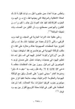 ‫ﻭﺘﻌﻜﺱ ﻋﻭﺩﺓ ﺃﻋﺩﺍﺩ ﻤﻤﻥ ﻫﺎﺠﺭﻭﺍ ﻗﺒل ﺴـﻨﻭﺍﺕ ﻗﻠﻴﻠـﺔ ﺘﻠـﻙ‬
‫ﺍﻟﺤﺎﻟﺔ ﺍﻻﻨﺘﻘﺎﻟﻴﺔ ﻭﺍﻟﻤﺭﺘﺒﻜﺔ ﺍﻟﺘﻲ ﻴﻌﻴﺸﻬﺎ ﻗﻁـﺎﻉ ﻤـﻥ ﺍﻟﻴﻬـﻭﺩ‬
‫ﺍﻟﺠﻨﻭﺏ ﺃﻓﺎﺭﻗﺔ،ﻜﻤﺎ ﺘﻔﻴﺩ ﻫﺫﻩ ﺍﻟﻌﻭﺩﺓ ﺒﺄﻥ ﺠﺎﻨﺒـﺎ ﻜﺒﻴـﺭﺍ ﻤـﻥ‬
‫ﺍﻟﻅﻨﻭﻥ ﻭﺍﻟﻬﻭﺍﺠﺱ ﻤﺼﻁﻨﻊ، ﻭﺒـﺄﻥ ﺍﻟﻜﺜﻴﺭ ﻤﻥ ﺍﻟﺤﺴﺎﺴـﻴﺎﺕ‬
                                      ‫ﺘﺤﻴﻁﻪ ﺍﻟﻤﺒﺎﻟﻐﺔ)٥١(.‬
‫ﻭﻋﻠﻰ ﺨﻠﻔﻴﺔ ﻫﺫﻩ ﺍﻟﺩﺭﺍﻤﺎ ﺍﻟﺠﺎﺭﻴﺔ ﻓﻲ ﺍﻟﻤﺠﺘﻤـﻊ ﺍﻟﺠﻨـﻭﺏ‬
‫ﺃﻓﺭﻴﻘﻲ، ﻭﺍﻟﺘﻲ ﻻ ﺘﺯﺍل ﺒﻌﻴﺩﺓ ﻋﻥ ﻨﻬﺎﻴﺘﻬﺎ، ﺘﻨﺸـﻁ ﺇﺴـﺭﺍﺌﻴل‬
‫ﻟﺘﻌﺯﻴﺯ ﺒﻨﻴﺔ ﺍﻟﻤﻨﻅﻤﺎﺕ ﺍﻟﺼﻬﻴﻭﻨﻴﺔ ﻫﻨﺎﻙ.ﻭﻋﻼﻭﺓ ﻋﻠﻰ ﺍﻓﺘﺘـﺎﺡ‬
‫ﻤﻜﺘﺏ ﻟﻠﻭﻜﺎﻟﺔ ﺍﻟﻴﻬﻭﺩﻴﺔ ﻓﻲ ﺠﻭﻫﺎﻨﺴﺒﺭﺝ، ﻓﻘﺩ ﺍﺴﺘﻬﺩﻓﺕ ﻤﻬﻤﺘـﺎ‬
‫ﻜل ﻤﻥ "ﺃﺯﻭﻻﻱ" ﻭ"ﺒﻠﻭﺕ" ﺍﻟﻤﺸﺎﺭ ﺇﻟﻴﻬﻤﺎ ﻓﻲ ﺍﻟﺴـﺎﺒﻕ ﺇﻋـﺎﺩﺓ‬
‫ﺘﻨﻅﻴﻡ ﺍﻟﻴﻬﻭﺩ ﻓﻲ ﺠﻤﻌﻴﺎﺕ ﻭﻫﻴﺌﺎﺕ ﺘﻌﻤل ﻋﻠﻰ ﻀﻤﺎﻥ ﺘﻭﺠـﻪ‬
‫ﺍﻟﻤﻬﺎﺠﺭﻴﻥ ﺇﻟﻰ ﺇﺴﺭﺍﺌﻴل. ﻭﻴﺒﺭﺯ ﺒﻴﻥ ﻫﺫﻩ ﺍﻟﻤﻨﻅﻤﺎﺕ ﻤﻨﻅﻤـﺔ‬
‫ﺘﺩﻋﻲ "‪ ."T E LFE D‬ﻭﻗﺩ ﻅل ﺭﺌﻴﺴـﻬﺎ " ﺩﻴﻔﻴـﺩ ﻜـﺎﺒﻠﻥ"‬
‫ﻭﻤﺩﻴﺭﻫﺎ ﺍﻟﻌﺎﻡ " ﺴﻴﺩﻨﻲ ﺸﺒﻴﺭﻭ" ﻋﻠﻰ ﺍﺘﺼﺎل ﻭﺜﻴﻕ ﻤﻊ ﺍﻟﻭﻜﺎﻟﺔ‬
‫ﺍﻟﻴﻬﻭﺩﻴﺔ ﻭﺍﻟﺤﻜﻭﻤﺔ ﺍﻹﺴﺭﺍﺌﻴﻠﻴﺔ، ﺒﻬﺩﻑ ﻤﺘﺎﺒﻌﺔ ﺘﻨﻔﻴﺫ ﻗﺭﺍﺭ ﻤﻨﺢ‬
‫ﻤﻬﺎﺠﺭﻯ ﺠﻨﻭﺏ ﺃﻓﺭﻴﻘﻴﺎ ﺍﻤﺘﻴﺎﺯﺍﺕ ﺴﻠﺔ ﺍﻟﻌﻤﻼﺕ. ﻜﻤﺎ ﺸﺭﻋﺕ‬
‫ﺍﻟﻤﻨﻅﻤﺔ ﻋﻠﻰ ﺍﻟﻔﻭﺭ ﻓﻲ ﻗﻴﺎﺩﺓ ﺤﻤﻠﺔ ﺍﻟﺘﺭﻭﻴﺞ ﻟﻠﻘﺭﺍﺭ ﺒﻴﻥ ﻴﻬـﻭﺩ‬
                                               ‫)٦١(‬
                                                      ‫ﺍﻟﺒﻼﺩ‬


                       ‫- ٨٥٢ -‬
 