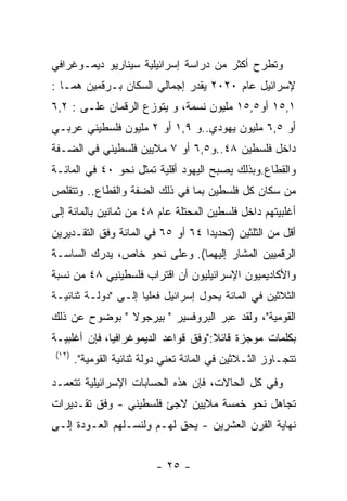 ‫ﻭﺘﻁﺭﺡ ﺃﻜﺜﺭ ﻤﻥ ﺩﺭﺍﺴﺔ ﺇﺴﺭﺍﺌﻴﻠﻴﺔ ﺴﻴﻨﺎﺭﻴﻭ ﺩﻴﻤـﻭﻏﺭﺍﻓﻲ‬
‫ﻹﺴﺭﺍﺌﻴل ﻋﺎﻡ ٠٢٠٢ ﻴﻘﺩﺭ ﺇﺠﻤﺎﻟﻲ ﺍﻟﺴﻜﺎﻥ ﺒـﺭﻗﻤﻴﻥ ﻫﻤـﺎ :‬
‫١,٥١ ﺃﻭ٥,٥١ ﻤﻠﻴﻭﻥ ﻨﺴﻤﺔ، ﻭ ﻴﺘﻭﺯﻉ ﺍﻟﺭﻗﻤﺎﻥ ﻋﻠـﻰ : ٢,٦‬
‫ﺃﻭ ٥,٦ ﻤﻠﻴﻭﻥ ﻴﻬﻭﺩﻱ..ﻭ ٩,١ ﺃﻭ ٢ ﻤﻠﻴﻭﻥ ﻓﻠﺴﻁﻴﻨﻲ ﻋﺭﺒـﻲ‬
‫ﺩﺍﺨل ﻓﻠﺴﻁﻴﻥ ٨٤..ﻭ٥,٦ ﺃﻭ ٧ ﻤﻼﻴﻴﻥ ﻓﻠﺴﻁﻴﻨﻲ ﻓﻲ ﺍﻟﻀـﻔﺔ‬
‫ﻭﺍﻟﻘﻁﺎﻉ.ﻭﺒﺫﻟﻙ ﻴﺼﺒﺢ ﺍﻟﻴﻬﻭﺩ ﺃﻗﻠﻴﺔ ﺘﻤﺜل ﻨﺤﻭ ٠٤ ﻓﻲ ﺍﻟﻤﺎﺌـﺔ‬
‫ﻤﻥ ﺴﻜﺎﻥ ﻜل ﻓﻠﺴﻁﻴﻥ ﺒﻤﺎ ﻓﻲ ﺫﻟﻙ ﺍﻟﻀﻔﺔ ﻭﺍﻟﻘﻁﺎﻉ.. ﻭﺘﺘﻘﻠﺹ‬
‫ﺃﻏﻠﺒﻴﺘﻬﻡ ﺩﺍﺨل ﻓﻠﺴﻁﻴﻥ ﺍﻟﻤﺤﺘﻠﺔ ﻋﺎﻡ ٨٤ ﻤﻥ ﺜﻤﺎﻨﻴﻥ ﺒﺎﻟﻤﺎﺌﺔ ﺇﻟﻰ‬
‫ﺃﻗل ﻤﻥ ﺍﻟﺜﻠﺜﻴﻥ )ﺘﺤﺩﻴﺩﺍ ٤٦ ﺃﻭ ٥٦ ﻓﻲ ﺍﻟﻤﺎﺌﺔ ﻭﻓﻕ ﺍﻟﺘﻘـﺩﻴﺭﻴﻥ‬
‫ﺍﻟﺭﻗﻤﻴﻴﻥ ﺍﻟﻤﺸﺎﺭ ﺇﻟﻴﻬﻤﺎ(. ﻭﻋﻠﻰ ﻨﺤﻭ ﺨﺎﺹ، ﻴﺩﺭﻙ ﺍﻟﺴﺎﺴـﺔ‬
‫ﻭﺍﻷﻜﺎﺩﻴﻤﻴﻭﻥ ﺍﻹﺴﺭﺍﺌﻴﻠﻴﻭﻥ ﺃﻥ ﺍﻗﺘﺭﺍﺏ ﻓﻠﺴﻁﻴﻨﻴﻲ ٨٤ ﻤﻥ ﻨﺴﺒﺔ‬
‫ﺍﻟﺜﻼﺜﻴﻥ ﻓﻲ ﺍﻟﻤﺎﺌﺔ ﻴﺤﻭل ﺇﺴﺭﺍﺌﻴل ﻓﻌﻠﻴﺎ ﺇﻟـﻰ "ﺩﻭﻟـﺔ ﺜﻨﺎﺌﻴـﺔ‬
‫ﺍﻟﻘﻭﻤﻴﺔ"، ﻭﻟﻘﺩ ﻋﺒﺭ ﺍﻟﺒﺭﻭﻓﺴﻴﺭ " ﺒﻴﺭﺠﻭﻻ " ﺒﻭﻀﻭﺡ ﻋﻥ ﺫﻟﻙ‬
‫ﺒﻜﻠﻤﺎﺕ ﻤﻭﺠﺯﺓ ﻗﺎﺌﻼ:"ﻭﻓﻕ ﻗﻭﺍﻋﺩ ﺍﻟﺩﻴﻤﻭﻏﺭﺍﻓﻴﺎ، ﻓﺈﻥ ﺃﻏﻠﺒﻴـﺔ‬
 ‫)٢١(‬
        ‫ﺘﺘﺠـﺎﻭﺯ ﺍﻟﺜـﻼﺜﻴﻥ ﻓﻲ ﺍﻟﻤﺎﺌﺔ ﺘﻌﻨﻲ ﺩﻭﻟﺔ ﺜﻨﺎﺌﻴﺔ ﺍﻟﻘﻭﻤﻴﺔ".‬
‫ﻭﻓﻲ ﻜل ﺍﻟﺤﺎﻻﺕ، ﻓﺈﻥ ﻫﺫﻩ ﺍﻟﺤﺴﺎﺒﺎﺕ ﺍﻹﺴﺭﺍﺌﻴﻠﻴﺔ ﺘﺘﻌﻤـﺩ‬
‫ﺘﺠﺎﻫل ﻨﺤﻭ ﺨﻤﺴﺔ ﻤﻼﻴﻴﻥ ﻻﺠﺊ ﻓﻠﺴﻁﻴﻨﻲ - ﻭﻓﻕ ﺘﻘـﺩﻴﺭﺍﺕ‬
‫ﻨﻬﺎﻴﺔ ﺍﻟﻘﺭﻥ ﺍﻟﻌﺸﺭﻴﻥ - ﻴﺤﻕ ﻟﻬـﻡ ﻭﻟﻨﺴـﻠﻬﻡ ﺍﻟﻌـﻭﺩﺓ ﺇﻟـﻰ‬


                           ‫- ٥٢ -‬
 