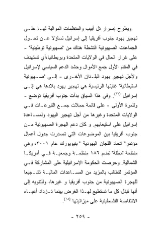 ‫ﻭﻴﻁﺭﺡ ﺇﺼﺭﺍﺭ ﺘل ﺃﺒﻴﺏ ﻭﺍﻟﻤﻨﻅﻤﺎﺕ ﺍﻟﻤﻭﺍﻟﻴﺔ ﻟﻬـﺎ ﻋﻠـﻰ‬
‫ﺘﻬﺠﻴﺭ ﻴﻬﻭﺩ ﺠﻨﻭﺏ ﺃﻓﺭﻴﻘﻴﺎ ﺇﻟﻰ ﺇﺴﺭﺍﺌﻴل ﺘﺴﺎﺅﻻ ﻋـﻥ ﺘﺤـﻭل‬
‫ﺍﻟﺠﻤﺎﻋﺎﺕ ﺍﻟﺼﻬﻴﻭﻨﻴﺔ ﺍﻟﻨﺸﻁﺔ ﻫﻨﺎﻙ ﻤﻥ "ﺼﻬﻴﻭﻨﻴﺔ ﺘﻭﻁﻴﻨﻴﺔ" -‬
‫ﻋﻠﻰ ﻏﺭﺍﺭ ﺍﻟﺤﺎل ﻓﻲ ﺍﻟﻭﻻﻴﺎﺕ ﺍﻟﻤﺘﺤﺩﺓ ﻭﺒﺭﻴﻁﺎﻨﻴﺎ،ﺃﻱ ﺘﺴﺘﻬﺩﻑ‬
‫ﻓﻲ ﺍﻟﻤﻘﺎﻡ ﺍﻷﻭل ﺠﻤﻊ ﺍﻷﻤﻭﺍل ﻭﺤﺸﺩ ﺍﻟﺩﻋﻡ ﺍﻟﺴﻴﺎﺴﻲ ﻹﺴﺭﺍﺌﻴل‬
‫ﻭﻷﺠل ﺘﻬﺠﻴﺭ ﻴﻬﻭﺩ ﺍﻟﺒﻠـﺩﺍﻥ ﺍﻷﺨـﺭﻯ - ﺇﻟـﻰ "ﺼـﻬﻴﻭﻨﻴﺔ‬
‫ﺍﺴﺘﻴﻁﺎﻨﻴﺔ" ﻏﺎﻴﺘﻬﺎ ﺍﻟﺭﺌﻴﺴﻴﺔ ﻫﻲ ﺘﻬﺠﻴﺭ ﻴﻬﻭﺩ ﺒﻼﺩﻫﺎ ﻫﻲ ﺇﻟـﻰ‬
‫ﺇﺴﺭﺍﺌﻴل )٧١(. ﻭﻓﻲ ﻫﺫﺍ ﺍﻟﺴﻴﺎﻕ ﺒﺩﺃﺕ ﺠﻨﻭﺏ ﺃﻓﺭﻴﻘﻴﺎ ﺘﻭﻀﻊ -‬
‫ﻭﻟﻠﻤﺭﺓ ﺍﻷﻭﻟﻰ - ﻋﻠﻰ ﻗﺎﺌﻤﺔ ﺤﻤﻼﺕ ﺠﻤـﻊ ﺍﻟﺘﺒﺭﻋـﺎﺕ ﻓـﻲ‬
‫ﺍﻟﻭﻻﻴﺎﺕ ﺍﻟﻤﺘﺤﺩﺓ ﻭﻏﻴﺭﻫﺎ ﻤﻥ ﺃﺠل ﺘﻬﺠﻴﺭ ﺍﻟﻴﻬﻭﺩ ﻭﻟﻤﺴـﺎﻋﺩﺓ‬
‫ﺇﺴﺭﺍﺌﻴل ﻋﻠﻰ ﺍﺴﺘﻴﻌﺎﺒﻬﻡ. ﻭ ﻜﺎﻥ ﺩﻋﻡ ﺍﻟﻬﺠﺭﺓ ﺍﻟﺼﻬﻴﻭﻨﻴﺔ ﻤـﻥ‬
‫ﺠﻨﻭﺏ ﺃﻓﺭﻴﻘﻴﺎ ﺒﻴﻥ ﺍﻟﻤﻭﻀﻭﻋﺎﺕ ﺍﻟﺘﻲ ﺘﺼﺩﺭﺕ ﺠﺩﻭل ﺃﻋﻤﺎل‬
‫ﻤﺅﺘﻤﺭ" ﺍﺘﺤﺎﺩ ﺍﻟﻠﺠﺎﻥ ﺍﻟﻴﻬﻭﺩﻴﺔ " ﺒﻨﻴﻭﻴﻭﺭﻙ ﻋﺎﻡ ١٠٠٢، ﻭﻫﻲ‬
‫ﻤﻨﻅﻤﺔ "ﻤﻅﻠﺔ" ﺘﻀﻡ ٦٨١ ﻤﻨﻅﻤـﺔ ﻭﺠﻤﻌﻴـﺔ ﻓـﻲ ﺃﻤﺭﻴﻜـﺎ‬
‫ﺍﻟﺸﻤﺎﻟﻴﺔ. ﻭﺤﺭﺼﺕ ﺍﻟﺤﻜﻭﻤﺔ ﺍﻹﺴﺭﺍﺌﻴﻠﻴﺔ ﻋﻠﻰ ﺍﻟﻤﺸﺎﺭﻜﺔ ﻓـﻲ‬
‫ﺍﻟﻤﺅﺘﻤﺭ ﻟﺘﻁﺎﻟﺏ ﺒﺎﻟﻤﺯﻴﺩ ﻤﻥ ﺍﻟﻤﺴـﺎﻋﺩﺍﺕ ﺍﻟﻤﺎﻟﻴـﺔ ﺘﺸـﺠﻴﻌﺎ‬
‫ﻟﻠﻬﺠﺭﺓ ﺍﻟﺼﻬﻴﻭﻨﻴﺔ ﻤﻥ ﺠﻨﻭﺏ ﺃﻓﺭﻴﻘﻴﺎ ﻭ ﻏﻴﺭﻫﺎ، ﻭﻟﻠﺘﻨﻭﻴﻪ ﺇﻟﻰ‬
‫ﺃﻨﻬﺎ ﺘﺒﺫل ﻜل ﻤﺎ ﺘﺴﺘﻁﻴﻊ ﻟﻬـﺫﺍ ﺍﻟﻐﺭﺽ ﺒﻴﻨﻤﺎ ﺘـﺯﺩﺍﺩ ﺃﻋﺒـﺎﺀ‬
                  ‫ﺍﻻﻨﺘﻔﺎﻀﺔ ﺍﻟﻔﻠﺴﻁﻴﻨﻴﺔ ﻋﻠﻰ ﻤﻴﺯﺍﻨﻴﺘﻬﺎ )٨١(.‬

                      ‫- ٩٥٢ -‬
 