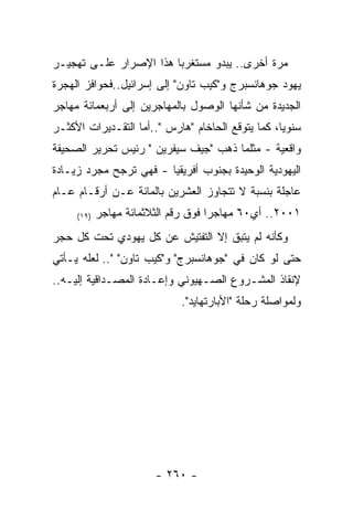 ‫ﻤﺭﺓ ﺃﺨﺭﻯ.. ﻴﺒﺩﻭ ﻤﺴﺘﻐﺭﺒﺎ ﻫﺫﺍ ﺍﻹﺼﺭﺍﺭ ﻋﻠـﻰ ﺘﻬﺠﻴـﺭ‬
‫ﻴﻬﻭﺩ ﺠﻭﻫﺎﻨﺴﺒﺭﺝ ﻭ"ﻜﻴﺏ ﺘﺎﻭﻥ" ﺇﻟﻰ ﺇﺴﺭﺍﺌﻴل..ﻓﺤﻭﺍﻓﺯ ﺍﻟﻬﺠﺭﺓ‬
‫ﺍﻟﺠﺩﻴﺩﺓ ﻤﻥ ﺸﺄﻨﻬﺎ ﺍﻟﻭﺼﻭل ﺒﺎﻟﻤﻬﺎﺠﺭﻴﻥ ﺇﻟﻰ ﺃﺭﺒﻌﻤﺎﺌﺔ ﻤﻬﺎﺠﺭ‬
‫ﺴﻨﻭﻴﺎ، ﻜﻤﺎ ﻴﺘﻭﻗﻊ ﺍﻟﺤﺎﺨﺎﻡ "ﻫﺎﺭﺱ "..ﺃﻤﺎ ﺍﻟﺘﻘـﺩﻴﺭﺍﺕ ﺍﻷﻜﺜـﺭ‬
‫ﻭﺍﻗﻌﻴﺔ - ﻤﺜﻠﻤﺎ ﺫﻫﺏ "ﺠﻴﻑ ﺴﻴﻔﺭﻴﻥ " ﺭﺌﻴﺱ ﺘﺤﺭﻴﺭ ﺍﻟﺼﺤﻴﻔﺔ‬
‫ﺍﻟﻴﻬﻭﺩﻴﺔ ﺍﻟﻭﺤﻴﺩﺓ ﺒﺠﻨﻭﺏ ﺃﻓﺭﻴﻘﻴﺎ - ﻓﻬﻲ ﺘﺭﺠﺢ ﻤﺠﺭﺩ ﺯﻴـﺎﺩﺓ‬
‫ﻋﺎﺠﻠﺔ ﺒﻨﺴﺒﺔ ﻻ ﺘﺘﺠﺎﻭﺯ ﺍﻟﻌﺸﺭﻴﻥ ﺒﺎﻟﻤﺎﺌﺔ ﻋـﻥ ﺃﺭﻗـﺎﻡ ﻋـﺎﻡ‬
     ‫)٩١(‬   ‫١٠٠٢.. ﺃﻱ٠٦ ﻤﻬﺎﺠﺭﺍ ﻓﻭﻕ ﺭﻗﻡ ﺍﻟﺜﻼﺜﻤﺎﺌﺔ ﻤﻬﺎﺠﺭ‬
‫ﻭﻜﺄﻨﻪ ﻟﻡ ﻴﺘﺒﻕ ﺇﻻ ﺍﻟﺘﻔﺘﻴﺵ ﻋﻥ ﻜل ﻴﻬﻭﺩﻱ ﺘﺤﺕ ﻜل ﺤﺠﺭ‬
‫ﺤﺘﻰ ﻟﻭ ﻜﺎﻥ ﻓﻲ "ﺠﻭﻫﺎﻨﺴﺒﺭﺝ" ﻭ"ﻜﻴﺏ ﺘﺎﻭﻥ" ".. ﻟﻌﻠﻪ ﻴـﺄﺘﻲ‬
‫ﻹﻨﻘﺎﺫ ﺍﻟﻤﺸـﺭﻭﻉ ﺍﻟﺼـﻬﻴﻭﻨﻲ ﻭﺇﻋـﺎﺩﺓ ﺍﻟﻤﺼـﺩﺍﻗﻴﺔ ﺇﻟﻴـﻪ..‬
                             ‫ﻭﻟﻤﻭﺍﺼﻠﺔ ﺭﺤﻠﺔ "ﺍﻷﺒﺎﺭﺘﻬﺎﻴﺩ".‬




                        ‫- ٠٦٢ -‬
 