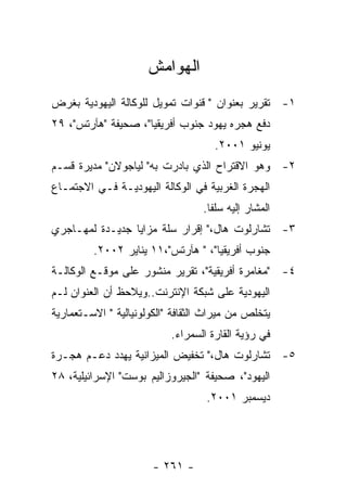 ‫ﺍﻟﻬﻭﺍﻤﺵ‬
‫١- ﺘﻘﺭﻴﺭ ﺒﻌﻨﻭﺍﻥ " ﻗﻨﻭﺍﺕ ﺘﻤﻭﻴل ﻟﻠﻭﻜﺎﻟﺔ ﺍﻟﻴﻬﻭﺩﻴﺔ ﺒﻐﺭﺽ‬
‫ﺩﻓﻊ ﻫﺠﺭﻩ ﻴﻬﻭﺩ ﺠﻨﻭﺏ ﺃﻓﺭﻴﻘﻴﺎ"، ﺼﺤﻴﻔﺔ "ﻫﺂﺭﺘﺱ"، ٩٢‬
                                     ‫ﻴﻭﻨﻴﻭ ١٠٠٢.‬
‫٢- ﻭﻫﻭ ﺍﻻﻗﺘﺭﺍﺡ ﺍﻟﺫﻱ ﺒﺎﺩﺭﺕ ﺒﻪ" ﻟﻴﺎﺠﻭﻻﻥ" ﻤﺩﻴﺭﺓ ﻗﺴـﻡ‬
‫ﺍﻟﻬﺠﺭﺓ ﺍﻟﻐﺭﺒﻴﺔ ﻓﻲ ﺍﻟﻭﻜﺎﻟﺔ ﺍﻟﻴﻬﻭﺩﻴـﺔ ﻓـﻲ ﺍﻻﺠﺘﻤـﺎﻉ‬
                                  ‫ﺍﻟﻤﺸﺎﺭ ﺇﻟﻴﻪ ﺴﻠﻔﺎ.‬
‫٣- ﺘﺸﺎﺭﻟﻭﺕ ﻫﺎل،" ﺇﻗﺭﺍﺭ ﺴﻠﺔ ﻤﺯﺍﻴﺎ ﺠﺩﻴـﺩﺓ ﻟﻤﻬـﺎﺠﺭﻱ‬
         ‫ﺠﻨﻭﺏ ﺃﻓﺭﻴﻘﻴﺎ"، " ﻫﺂﺭﺘﺱ"،١١ ﻴﻨﺎﻴﺭ ٢٠٠٢.‬
‫٤- "ﻤﻐﺎﻤﺭﺓ ﺃﻓﺭﻴﻘﻴﺔ"، ﺘﻘﺭﻴﺭ ﻤﻨﺸﻭﺭ ﻋﻠﻰ ﻤﻭﻗـﻊ ﺍﻟﻭﻜﺎﻟـﺔ‬
‫ﺍﻟﻴﻬﻭﺩﻴﺔ ﻋﻠﻰ ﺸﺒﻜﺔ ﺍﻹﻨﺘﺭﻨﺕ..ﻭﻴﻼﺤﻅ ﺃﻥ ﺍﻟﻌﻨﻭﺍﻥ ﻟـﻡ‬
‫ﻴﺘﺨﻠﺹ ﻤﻥ ﻤﻴﺭﺍﺙ ﺍﻟﺜﻘﺎﻓﺔ "ﺍﻟﻜﻭﻟﻭﻨﻴﺎﻟﻴﺔ " ﺍﻻﺴـﺘﻌﻤﺎﺭﻴﺔ‬
                           ‫ﻓﻲ ﺭﺅﻴﺔ ﺍﻟﻘﺎﺭﺓ ﺍﻟﺴﻤﺭﺍﺀ.‬
‫٥- ﺘﺸﺎﺭﻟﻭﺕ ﻫﺎل،" ﺘﺨﻔﻴﺽ ﺍﻟﻤﻴﺯﺍﻨﻴﺔ ﻴﻬﺩﺩ ﺩﻋـﻡ ﻫﺠـﺭﺓ‬
‫ﺍﻟﻴﻬﻭﺩ"، ﺼﺤﻴﻔﺔ "ﺍﻟﺠﻴﺭﻭﺯﺍﻟﻴﻡ ﺒﻭﺴﺕ" ﺍﻹﺴﺭﺍﺌﻴﻠﻴﺔ، ٨٢‬
                                   ‫ﺩﻴﺴﻤﺒﺭ ١٠٠٢.‬




                       ‫- ١٦٢ -‬
 