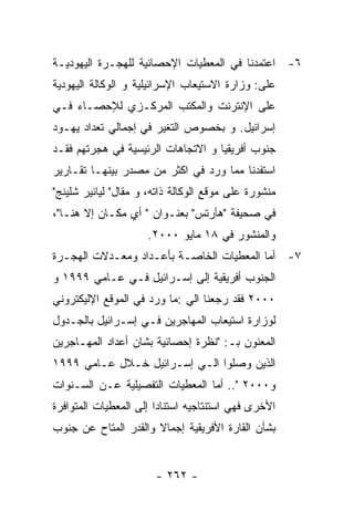 ‫٦- ﺍﻋﺘﻤﺩﻨﺎ ﻓﻲ ﺍﻟﻤﻌﻁﻴﺎﺕ ﺍﻹﺤﺼﺎﺌﻴﺔ ﻟﻠﻬﺠـﺭﺓ ﺍﻟﻴﻬﻭﺩﻴـﺔ‬
‫ﻋﻠﻰ: ﻭﺯﺍﺭﺓ ﺍﻻﺴﺘﻴﻌﺎﺏ ﺍﻹﺴﺭﺍﺌﻴﻠﻴﺔ ﻭ ﺍﻟﻭﻜﺎﻟﺔ ﺍﻟﻴﻬﻭﺩﻴﺔ‬
‫ﻋﻠﻰ ﺍﻹﻨﺘﺭﻨﺕ ﻭﺍﻟﻤﻜﺘﺏ ﺍﻟﻤﺭﻜـﺯﻱ ﻟﻺﺤﺼـﺎﺀ ﻓـﻲ‬
‫ﺇﺴﺭﺍﺌﻴل. ﻭ ﺒﺨﺼﻭﺹ ﺍﻟﺘﻐﻴﺭ ﻓﻲ ﺇﺠﻤﺎﻟﻲ ﺘﻌﺩﺍﺩ ﻴﻬـﻭﺩ‬
‫ﺠﻨﻭﺏ ﺃﻓﺭﻴﻘﻴﺎ ﻭ ﺍﻻﺘﺠﺎﻫﺎﺕ ﺍﻟﺭﺌﻴﺴﻴﺔ ﻓﻲ ﻫﺠﺭﺘﻬﻡ ﻓﻘـﺩ‬
‫ﺍﺴﺘﻔﺩﻨﺎ ﻤﻤﺎ ﻭﺭﺩ ﻓﻲ ﺍﻜﺜﺭ ﻤﻥ ﻤﺼﺩﺭ ﺒﻴﻨﻬـﺎ ﺘﻘـﺎﺭﻴﺭ‬
‫ﻤﻨﺸﻭﺭﺓ ﻋﻠﻰ ﻤﻭﻗﻊ ﺍﻟﻭﻜﺎﻟﺔ ﺫﺍﺘﻪ، ﻭ ﻤﻘﺎل" ﻟﻴﺎﺌﻴﺭ ﺸﻠﻴﻨﺞ"‬
‫ﻓﻲ ﺼﺤﻴﻔﺔ "ﻫﺂﺭﺘﺱ" ﺒﻌﻨـﻭﺍﻥ " ﺃﻱ ﻤﻜـﺎﻥ ﺇﻻ ﻫﻨـﺎ"،‬
                     ‫ﻭﺍﻟﻤﻨﺸﻭﺭ ﻓﻲ ٨١ ﻤﺎﻴﻭ ٠٠٠٢.‬
‫٧- ﺃﻤﺎ ﺍﻟﻤﻌﻁﻴﺎﺕ ﺍﻟﺨﺎﺼـﺔ ﺒﺄﻋـﺩﺍﺩ ﻭﻤﻌـﺩﻻﺕ ﺍﻟﻬﺠـﺭﺓ‬
‫ﺍﻟﺠﻨﻭﺏ ﺃﻓﺭﻴﻘﻴﺔ ﺇﻟﻰ ﺇﺴـﺭﺍﺌﻴل ﻓـﻲ ﻋـﺎﻤﻲ ٩٩٩١ ﻭ‬
‫٠٠٠٢ ﻓﻘﺩ ﺭﺠﻌﻨﺎ ﺍﻟﻲ :ﻤﺎ ﻭﺭﺩ ﻓﻲ ﺍﻟﻤﻭﻗﻊ ﺍﻹﻟﻴﻜﺘﺭﻭﻨﻲ‬
‫ﻟﻭﺯﺍﺭﺓ ﺍﺴﺘﻴﻌﺎﺏ ﺍﻟﻤﻬﺎﺠﺭﻴﻥ ﻓـﻲ ﺇﺴـﺭﺍﺌﻴل ﺒﺎﻟﺠـﺩﻭل‬
‫ﺍﻟﻤﻌﻨﻭﻥ ﺒـ: "ﻨﻅﺭﺓ ﺇﺤﺼﺎﺌﻴﺔ ﺒﺸﺎﻥ ﺃﻋﺩﺍﺩ ﺍﻟﻤﻬـﺎﺠﺭﻴﻥ‬
‫ﺍﻟﺫﻴﻥ ﻭﺼﻠﻭﺍ ﺍﻟـﻲ ﺇﺴـﺭﺍﺌﻴل ﺨـﻼل ﻋـﺎﻤﻲ ٩٩٩١‬
‫ﻭ٠٠٠٢ ".. ﺃﻤﺎ ﺍﻟﻤﻌﻁﻴﺎﺕ ﺍﻟﺘﻔﺼﻴﻠﻴﺔ ﻋـﻥ ﺍﻟﺴـﻨﻭﺍﺕ‬
‫ﺍﻷﺨﺭﻯ ﻓﻬﻲ ﺍﺴﺘﻨﺘﺎﺠﻴﻪ ﺍﺴﺘﻨﺎﺩﺍ ﺇﻟﻰ ﺍﻟﻤﻌﻁﻴﺎﺕ ﺍﻟﻤﺘﻭﺍﻓﺭﺓ‬
‫ﺒﺸﺄﻥ ﺍﻟﻘﺎﺭﺓ ﺍﻷﻓﺭﻴﻘﻴﺔ ﺇﺠﻤﺎﻻ ﻭﺍﻟﻘﺩﺭ ﺍﻟﻤﺘﺎﺡ ﻋﻥ ﺠﻨﻭﺏ‬


                       ‫- ٢٦٢ -‬
 