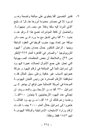 ‫٩- ﺘﻘﺩﻴﺭ ﺍﻟﺨﻤﺴﻴﻥ ﺃﻟﻔﺎ ﻴﻨﻁﻭﻱ ﻋﻠﻰ ﻤﺒﺎﻟﻐﺔ ﻭﺍﻀﺤﺔ ﻭﻫـﻭ‬
‫ﻟﻡ ﻴﺭﺩ ﺇﻻ ﻓﻲ ﻤﺼﺎﺩﺭ ﻤﺤﺩﻭﺩﺓ ﺃﺒﺭﺯﻫﺎ ﻤﻘـﺎل" ﺸـﻠﻴﻨﺞ‬
‫"ﺍﻟﺫﻱ ﺃﺸﺭﻨﺎ ﺇﻟﻴﻪ ﺴﻠﻔﺎ ﻭﻨﻘﻼ ﻋﻥ ﻤﺼـﺎﺩﺭ ﻤﺠﻬﻭﻟـﺔ.‬
‫ﻭﺍﻟﺤﺎﺼل ﺃﻥ ﻜﺎﻓﺔ ﺍﻟﻤﺅﺸﺭﺍﺕ ﺘﻀﻊ ﻫﺫﺍ ﺍﻟـﺭﻗﻡ ﻋﻨـﺩ‬
‫ﺤﺩﻭﺩ ٠٢ ﺃﻟﻔﺎ ﻭﻫﻲ ﺘﺘﺴﻕ ﻤﻊ ﻤﺎ ﻭﺭﺩ ﻓـﻲ ﻤﺼـﺎﺩﺭ‬
‫ﻤﻭﺜﻘﺔ ﻋﻥ ﺘﻌﺩﺍﺩ ﻴﻬﻭﺩ ﺤﻨﻭﺏ ﺃﻓﺭﻴﻘﻴﺎ ﻓﻲ ﺍﻟﻌﻘﻭﺩ ﺍﻟﺴﺎﺒﻘﺔ‬
‫ﻭﺒﻴﻨﻬﺎ : ﺍﻟﺭﺍﺤل ﺍﻟﺩﻜﺘﻭﺭ ﺠﻤﺎل ﺤﻤﺩﺍﻥ ﺒﻌﻨﻭﺍﻥ " ﺍﻟﻴﻬﻭﺩ‬
‫ﺃﻨﺜﺭﻭﺒﻭﻟﻭﺠﻴﺎ " ﻭﺍﻟﺼﺎﺩﺭ ﻓﻲ ﺍﻟﻘﺎﻫﺭﺓ ﺍﻟﻌﺎﻡ ٩٦٩١)ﺍﻨﻅﺭ‬
‫ﺹ ٩٣(..ﻭﺍﻟﻤﻼﺤﻅ ﺃﻥ ﺒﻌﺽ ﺍﻟﻤﻨﻅﻤﺎﺕ ﺍﻟﺼـﻬﻴﻭﻨﻴﺔ‬
‫ﺍﻟﺘﻲ ﺘﻌﻤل ﻋﻠﻰ ﺠﻤﻊ ﺍﻷﻤﻭﺍل ﻟﺤﻤﻼﺕ ﻫﺠﺭﺓ ﺍﻟﻴﻬـﻭﺩ‬
‫ﺇﻟﻰ ﺇﺴﺭﺍﺌﻴل ﺘﻠﺠﺄ ﺍﻟﻲ ﺍﻟﻤﺒﺎﻟﻐﺔ ﻓﻲ ﺃﺭﻗﺎﻡ ﺍﻟﻴﻬﻭﺩ ﻭ ﺤﺭﻜﺔ‬
‫ﻫﺠﺭﺘﻬﻡ ﻻﺴﺒﺎﺏ ﻏﻴﺭ ﺨﺎﻓﻴﺔ..ﻭﻋﻠﻰ ﺴﺒﻴل ﺍﻟﻤﺜﺎل ﻓﻘـﺩ‬
‫ﺍﺴﺘﻭﻗﻔﺘﻨﺎ ﺍﻷﺭﻗﺎﻡ ﺍﻟﺼﺎﺩﺭﺓ ﻋﻥ ﺭﺌﻴﺱ ﺍﻟﻠﺠﺎﻥ ﺍﻟﻴﻬﻭﺩﻴـﺔ‬
‫ﺍﻟﻤﻭﺤﺩﺓ ﻓﻲ ﺃﻤﺭﻴﻜﺎ ﺍﻟﺸﻤﺎﻟﻴﺔ ﺤﻴﻥ ﺘﻭﻗﻊ ﺃﻥ ﻴﻬﺎﺠﺭ ﺇﻟـﻰ‬
‫ﺇﺴﺭﺍﺌﻴل ٠٢٢ ﺃﻟﻔﺎ ﻤـﻥ ﺍﻷﺭﺠﻨﺘـﻴﻥ ﻭﺍﻟﻤﻌـﺭﻭﻑ ﺍﻥ‬
‫ﺇﺠﻤﺎﻟﻲ ﻋﺩﺩ ﺍﻟﻴﻬﻭﺩ ﺍﻷﺭﺠﻨﺘﻴﻨﻴﻴﻥ ﻻ ﻴﺘﺠﺎﻭﺯ ٠٠٢ﺍﻟﻔـﺎ.‬
‫ﻭﻋﻨﺩﻤﺎ ﺯﻋﻡ ﻜﺫﻟﻙ ﺃﻥ ٥١ ﺃﻟﻔـﺎ ﻤـﻥ ﻴﻬـﻭﺩ ﺍﻟﻔﻼﺸـﺎ‬
‫ﻫﺎﺠﺭﻭﺍ ﺇﻟﻰ ﺇﺴﺭﺍﺌﻴل ﺨﻼل ﺍﻟﻌﺎﻡ ٠٠٠٢ ﺒﻴﻨﻤـﺎ ﺘﺜﺒـﺕ‬
‫ﺃﺭﻗﺎﻡ ﻭﺯﺍﺭﺓ ﺍﻻﺴﺘﻴﻌﺎﺏ ﺍﻹﺴﺭﺍﺌﻴﻠﻴﺔ ﻭﺍﻟﻭﻜﺎﻟﺔ ﺍﻟﻴﻬﻭﺩﻴـﺔ‬
                            ‫ﺍﻨﻬﻡ ٣٤٨١ ﻓﻘﻁ..ﻭﻫﻜﺫﺍ.‬

                        ‫- ٤٦٢ -‬
 