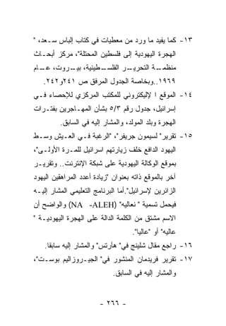 ‫٣١- ﻜﻤﺎ ﻴﻔﻴﺩ ﻤﺎ ﻭﺭﺩ ﻤﻥ ﻤﻌﻁﻴﺎﺕ ﻓﻲ ﻜﺘﺎﺏ ﺇﻟﺒﺎﺱ ﺴـﻌﺩ، "‬
‫ﺍﻟﻬﺠﺭﺓ ﺍﻟﻴﻬﻭﺩﻴﺔ ﺇﻟﻰ ﻓﻠﺴﻁﻴﻥ ﺍﻟﻤﺤﺘﻠﺔ"، ﻤﺭﻜﺯ ﺃﺒﺤـﺎﺙ‬
‫ـﻁﻴﻨﻴﺔ، ـﺭﻭﺕ، ـﺎﻡ‬
  ‫ﻋـ‬    ‫ﺒﻴـ‬     ‫ـﺭ ﺍﻟﻔﻠﺴـ‬
                        ‫ـﺔ ﺍﻟﺘﺤﺭﻴـ‬
                                 ‫ﻤﻨﻅﻤـ‬
   ‫٩٦٩١..ﻭﺒﺨﺎﺼﺔ ﺍﻟﺠﺩﻭل ﺍﻟﻤﺭﻓﻕ ﺹ ١٤٢ﻭ٢٤٢.‬
‫٤١- ﺍﻟﻤﻭﻗﻊ ﺍ ﻹﻟﻴﻜﺘﺭﻭﻨﻲ ﻟﻠﻤﻜﺘﺏ ﺍﻟﻤﺭﻜﺯﻱ ﻟﻺﺤﺼﺎﺀ ﻓـﻲ‬
‫ﺇﺴﺭﺍﺌﻴل، ﺠﺩﻭل ﺭﻗﻡ ٣/٥ ﺒﺸﺄﻥ ﺍﻟﻤﻬـﺎﺠﺭﻴﻥ ﺒﻔﺘـﺭﺍﺕ‬
         ‫ﺍﻟﻬﺠﺭﺓ ﻭﺒﻠﺩ ﺍﻟﻤﻭﻟﺩ، ﻭﺍﻟﻤﺸﺎﺭ ﺇﻟﻴﻪ ﻓﻲ ﺍﻟﺴﺎﺒﻕ.‬
‫٥١- ﺘﻘﺭﻴﺭ" ﻟﺴﻴﻤﻭﻥ ﺠﺭﻴﻔﺭ"، "ﺍﻟﺭﻏﺒﺔ ﻓـﻲ ﺍﻟﻌـﻴﺵ ﻭﺴـﻁ‬
‫ﺍﻟﻴﻬﻭﺩ ﺍﻟﺩﺍﻓﻊ ﺨﻠﻑ ﺯﻴﺎﺭﺘﻬﻡ ﺍﺴﺭﺍﺌﻴل ﻟﻠﻤـﺭﺓ ﺍﻷﻭﻟـﻰ"،‬
‫ﺒﻤﻭﻗﻊ ﺍﻟﻭﻜﺎﻟﺔ ﺍﻟﻴﻬﻭﺩﻴﺔ ﻋﻠﻰ ﺸﺒﻜﺔ ﺍﻹﻨﺘﺭﻨﺕ.. ﻭﺘﻘﺭﻴـﺭ‬
‫ﺁﺨﺭ ﺒﺎﻟﻤﻭﻗﻊ ﺫﺍﺘﻪ ﺒﻌﻨﻭﺍﻥ "ﺯﻴﺎﺩﺓ ﺃﻋﺩﺩ ﺍﻟﻤﺭﺍﻫﻘﻴﻥ ﺍﻟﻴﻬﻭﺩ‬
‫ﺍﻟﺯﺍﺌﺭﻴﻥ ﻹﺴﺭﺍﺌﻴل".ﺃﻤﺎ ﺍﻟﺒﺭﻨﺎﻤﺞ ﺍﻟﺘﻌﻠﻴﻤﻲ ﺍﻟﻤﺸﺎﺭ ﺇﻟﻴـﻪ‬
‫ﻓﻴﺤﻤل ﺘﺴﻤﻴﺔ " ﻨﻌﺎﻟﻴﻪ" )‪ (NA -ALEH‬ﻭﺍﻟﻭﺍﻀﺢ ﺃﻥ‬
‫ﺍﻻﺴﻡ ﻤﺸﺘﻕ ﻤﻥ ﺍﻟﻜﻠﻤﺔ ﺍﻟﺩﺍﻟﺔ ﻋﻠﻰ ﺍﻟﻬﺠﺭﺓ ﺍﻟﻴﻬﻭﺩﻴـﺔ "‬
                                    ‫ﻋﺎﻟﻴﻪ" ﺃﻭ "ﻋﺎﻟﻴﺎ".‬
    ‫٦١- ﺭﺍﺠﻊ ﻤﻘﺎل ﺸﻠﻴﻨﺞ ﻓﻲ" ﻫﺂﺭﺘﺱ" ﻭﺍﻟﻤﺸﺎﺭ ﺇﻟﻴﻪ ﺴﺎﺒﻘﺎ.‬
‫٧١- ﺘﻘﺭﻴﺭ ﻓﺭﻴﺩﻤﺎﻥ ﺍﻟﻤﻨﺸﻭﺭ ﻓﻲ" ﺍﻟﺠﻴـﺭﻭﺯﺍﻟﻴﻡ ﺒﻭﺴـﺕ"،‬
                            ‫ﻭﺍﻟﻤﺸﺎﺭ ﺇﻟﻴﻪ ﻓﻲ ﺍﻟﺴﺎﺒﻕ.‬


                        ‫- ٦٦٢ -‬
 