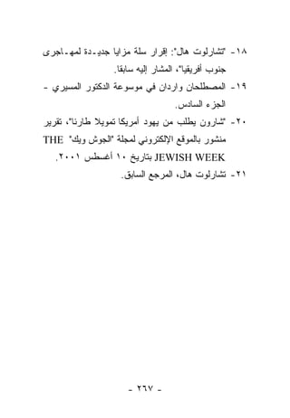 ‫٨١- "ﺘﺸﺎﺭﻟﻭﺕ ﻫﺎل": ﺇﻗﺭﺍﺭ ﺴﻠﺔ ﻤﺯﺍﻴﺎ ﺠﺩﻴـﺩﺓ ﻟﻤﻬـﺎﺠﺭﻯ‬
                 ‫ﺠﻨﻭﺏ ﺃﻓﺭﻴﻘﻴﺎ"، ﺍﻟﻤﺸﺎﺭ ﺇﻟﻴﻪ ﺴﺎﺒﻘﺎ.‬
‫٩١- ﺍﻟﻤﺼﻁﻠﺤﺎﻥ ﻭﺍﺭﺩﺍﻥ ﻓﻲ ﻤﻭﺴﻭﻋﺔ ﺍﻟﺩﻜﺘﻭﺭ ﺍﻟﻤﺴﻴﺭﻱ -‬
                                  ‫ﺍﻟﺠﺯﺀ ﺍﻟﺴﺎﺩﺱ.‬
‫٠٢- "ﺸﺎﺭﻭﻥ ﻴﻁﻠﺏ ﻤﻥ ﻴﻬﻭﺩ ﺃﻤﺭﻴﻜﺎ ﺘﻤﻭﻴﻼ ﻁﺎﺭﺌﺎ"، ﺘﻘﺭﻴﺭ‬
‫ﻤﻨﺸﻭﺭ ﺒﺎﻟﻤﻭﻗﻊ ﺍﻹﻟﻜﺘﺭﻭﻨﻲ ﻟﻤﺠﻠﺔ "ﺍﻟﺠﻭﺵ ﻭﻴﻙ" ‪THE‬‬
  ‫‪ JEWISH WEEK‬ﺒﺘﺎﺭﻴﺦ ٠١ ﺃﻏﺴﻁﺱ ١٠٠٢.‬
                   ‫١٢- ﺘﺸﺎﺭﻟﻭﺕ ﻫﺎل، ﺍﻟﻤﺭﺠﻊ ﺍﻟﺴﺎﺒﻕ.‬




                     ‫- ٧٦٢ -‬
 