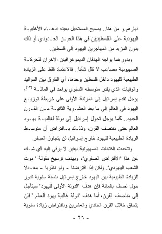 ‫ﺩﻴﺎﺭﻫﻡ.ﻭ ﻤﻥ ﻫﻨﺎ.. ﻴﺼﺒﺢ ﺍﻟﻤﺴﺘﺤﻴل ﺒﻌﻴﻨﻪ ﺍﺩﻋـﺎﺀ ﺍﻷﻏﻠﺒﻴـﺔ‬
‫ﺍﻟﻴﻬﻭﺩﻴﺔ ﻋﻠﻰ ﺍﻟﻔﻠﺴﻁﻴﻨﻴﻴﻥ ﻓﻲ ﻫﺫﺍ ﺍﻟﺤﻴـﺯ ﺍﻟﺤـﺩﻭﺩﻱ ﺃﻭ ﺫﺍﻙ‬
            ‫ﺒﺩﻭﻥ ﺍﻟﻤﺯﻴﺩ ﻤﻥ ﺍﻟﻤﻬﺎﺠﺭﻴﻥ ﺍﻟﻴﻬﻭﺩ ﺇﻟﻰ ﻓﻠﺴﻁﻴﻥ.‬
‫ﻭﺒﺩﻭﺭﻫﻤﺎ ﻴﻭﺍﺠﻪ ﺍﻟﻬﺩﻓﺎﻥ ﺍﻟﺩﻴﻤﻭﻏﺭﺍﻓﻴﺎﻥ ﺍﻵﺨﺭﺍﻥ ﻟﻠﺤﺭﻜـﺔ‬
‫ﺍﻟﺼﻬﻴﻭﻨﻴﺔ ﻤﺼﺎﻋﺏ ﻻ ﺘﻘل ﺸﺄﻨﺎ.. ﻓﺎﻻﻋﺘﻤﺎﺩ ﻓﻘﻁ ﻋﻠﻰ ﺍﻟﺯﻴﺎﺩﺓ‬
                           ‫ﹰ‬
‫ﺍﻟﻁﺒﻴﻌﻴﺔ ﻟﻠﻴﻬﻭﺩ ﺩﺍﺨل ﻓﻠﺴﻁﻴﻥ ﻭﺤﺩﻫﺎ، ﺃﻱ ﺍﻟﻔﺎﺭﻕ ﺒﻴﻥ ﺍﻟﻤﻭﺍﻟﻴﺩ‬
‫ﻭﺍﻟﻭﻓﻴﺎﺕ ﺍﻟﺫﻱ ﻴﻘﺩﺭ ﻤﺘﻭﺴﻁﻪ ﺍﻟﺴﻨﻭﻱ ﺒﻭﺍﺤﺩ ﻓﻲ ﺍﻟﻤﺎﺌـﺔ )٣١(،‬
‫ﻴﺅﺠل ﺘﻘﺩﻡ ﺇﺴﺭﺍﺌﻴل ﺇﻟﻰ ﺍﻟﻤﺭﺘﺒﺔ ﺍﻷﻭﻟﻰ ﻋﻠﻰ ﺨﺭﻴﻁﺔ ﺘﻭﺯﻴـﻊ‬
‫ﺍﻟﻴﻬﻭﺩ ﻓﻲ ﺍﻟﻌﺎﻟﻡ ﺇﻟﻰ ﻤﺎ ﺒﻌﺩ ﺍﻟﻌﺸـﺭﻴﺔ ﺍﻟﺜﺎﻨﻴـﺔ ﻤـﻥ ﺍﻟﻘـﺭﻥ‬
‫ﺍﻟﺠﺩﻴﺩ.. ﻜﻤﺎ ﻴﺅﺠل ﺘﺤﻭل ﺇﺴﺭﺍﺌﻴل ﺇﻟﻰ ﺩﻭﻟﺔ ﻟﻐﺎﻟﺒﻴـﺔ ﻴﻬـﻭﺩ‬
‫ﺍﻟﻌﺎﻟﻡ ﺤﺘﻰ ﻤﻨﺘﺼﻑ ﺍﻟﻘﺭﻥ، ﻭﺫﻟـﻙ ﺒـﺎﻓﺘﺭﺍﺽ ﺃﻥ ﻤﺘﻭﺴـﻁ‬
   ‫ﺍﻟﺯﻴﺎﺩﺓ ﺍﻟﻁﺒﻴﻌﻴﺔ ﻟﻠﻴﻬﻭﺩ ﺨﺎﺭﺝ ﺇﺴﺭﺍﺌﻴل ﻟﻥ ﻴﺘﺠﺎﻭﺯ ﺍﻟﺼﻔﺭ.‬
‫ﻭﺘﺘﺤﺩﺙ ﺍﻟﻜﺘﺎﺒﺎﺕ ﺍﻟﺼﻬﻴﻭﻨﻴﺔ ﺒﻴﻘﻴﻥ ﻻ ﻴﺭﻗﻲ ﺇﻟﻴﻪ ﺃﻱ ﺸـﻙ‬
‫ﻋﻥ ﻫﺫﺍ "ﺍﻻﻓﺘﺭﺍﺽ ﺍﻟﺼﻔﺭﻱ"، ﻭﺒﻬﺩﻑ ﺘﺭﺴﻴﺦ ﻤﻘﻭﻟﺔ " ﻤﻭﺕ‬
‫ﺍﻟﺸﻌﺏ ﺍﻟﻴﻬﻭﺩﻱ". ﻭﻟﻜﻥ ﺇﺫﺍ ﺍﻓﺘﺭﻀﻨﺎ - ﻭﻟﻭ ﻨﻅﺭﻴﺎ - ﻤﻌـﺩﻻ‬
‫ﻟﻠﺯﻴﺎﺩﺓ ﺍﻟﻁﺒﻴﻌﻴﺔ ﺒﻴﻥ ﺍﻟﻴﻬﻭﺩ ﺨﺎﺭﺝ ﺇﺴﺭﺍﺌﻴل ﺒﻨﺴﺒﺔ ﺴﻨﻭﻴﺔ ﺘﺩﻭﺭ‬
‫ﺤﻭل ﻨﺼﻑ ﺒﺎﻟﻤﺎﺌﺔ ﻓﺈﻥ ﻫﺩﻑ "ﺍﻟﺩﻭﻟﺔ ﺍﻷﻭﻟﻰ ﻟﻠﻴﻬﻭﺩ" ﺴﻴﺘﺄﺠل‬
‫ﺇﻟﻰ ﻤﻨﺘﺼﻑ ﺍﻟﻘﺭﻥ، ﺃﻤﺎ ﻫﺩﻑ "ﺩﻭﻟﺔ ﻏﺎﻟﺒﻴﺔ ﻴﻬﻭﺩ ﺍﻟﻌﺎﻟﻡ " ﻓﻠﻥ‬
‫ﻴﺘﺤﻘﻕ ﺨﻼل ﺍﻟﻘﺭﻥ ﺍﻟﺤﺎﺩﻱ ﻭﺍﻟﻌﺸﺭﻴﻥ.ﻭﺒﺎﻓﺘﺭﺍﺽ ﺯﻴﺎﺩﺓ ﺴﻨﻭﻴﺔ‬

                        ‫- ٦٢ -‬
 