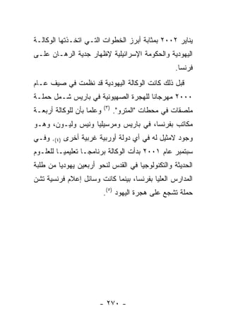 ‫ﻴﻨﺎﻴﺭ ٢٠٠٢ ﺒﻤﺜﺎﺒﺔ ﺃﺒﺭﺯ ﺍﻟﺨﻁﻭﺍﺕ ﺍﻟﺘـﻲ ﺍﺘﺨـﺫﺘﻬﺎ ﺍﻟﻭﻜﺎﻟـﺔ‬
‫ﺍﻟﻴﻬﻭﺩﻴﺔ ﻭﺍﻟﺤﻜﻭﻤﺔ ﺍﻹﺴﺭﺍﺌﻴﻠﻴﺔ ﻹﻅﻬﺎﺭ ﺠﺩﻴﺔ ﺍﻟﺭﻫـﺎﻥ ﻋﻠـﻰ‬
                                                     ‫ﻓﺭﻨﺴﺎ.‬
‫ﻗﺒل ﺫﻟﻙ ﻜﺎﻨﺕ ﺍﻟﻭﻜﺎﻟﺔ ﺍﻟﻴﻬﻭﺩﻴﺔ ﻗﺩ ﻨﻅﻤﺕ ﻓﻲ ﺼﻴﻑ ﻋـﺎﻡ‬
‫٠٠٠٢ ﻤﻬﺭﺠﺎﻨﺎ ﻟﻠﻬﺠﺭﺓ ﺍﻟﺼﻬﻴﻭﻨﻴﺔ ﻓﻲ ﺒﺎﺭﻴﺱ ﺸـﻤل ﺤﻤﻠـﺔ‬
                           ‫) ٣(‬
‫ﻭﻋﻠﻤﺎ ﺒﺄﻥ ﻟﻠﻭﻜﺎﻟﺔ ﺃﺭﺒﻌـﺔ‬          ‫ﻤﻠﺼﻘﺎﺕ ﻓﻲ ﻤﺤﻁﺎﺕ "ﺍﻟﻤﺘﺭﻭ".‬
‫ﻤﻜﺎﺘﺏ ﺒﻔﺭﻨﺴﺎ، ﻓﻲ ﺒﺎﺭﻴﺱ ﻭﻤﺭﺴﻴﻠﻴﺎ ﻭﻨﻴﺱ ﻭﻟﻴـﻭﻥ، ﻭﻫـﻭ‬
‫ﻭﺠﻭﺩ ﻻﻤﺜﻴل ﻟﻪ ﻓﻲ ﺃﻱ ﺩﻭﻟﺔ ﺃﻭﺭﺒﻴﺔ ﻏﺭﺒﻴﺔ ﺃﺨﺭﻯ )٤(. ﻭﻓـﻲ‬
‫ﺴﺒﺘﻤﺒﺭ ﻋﺎﻡ ١٠٠٢ ﺒﺩﺃﺕ ﺍﻟﻭﻜﺎﻟﺔ ﺒﺭﻨﺎﻤﺠـﺎ ﺘﻌﻠﻴﻤﻴـﺎ ﻟﻠﻌﻠـﻭﻡ‬
‫ﺍﻟﺤﺩﻴﺜﺔ ﻭﺍﻟﺘﻜﻨﻭﻟﻭﺠﻴﺎ ﻓﻲ ﺍﻟﻘﺩﺱ ﻟﻨﺤﻭ ﺃﺭﺒﻌﻴﻥ ﻴﻬﻭﺩﻴﺎ ﻤﻥ ﻁﻠﺒﺔ‬
        ‫ﹰ‬
‫ﺍﻟﻤﺩﺍﺭﺱ ﺍﻟﻌﻠﻴﺎ ﺒﻔﺭﻨﺴﺎ، ﺒﻴﻨﻤﺎ ﻜﺎﻨﺕ ﻭﺴﺎﺌل ﺇﻋﻼﻡ ﻓﺭﻨﺴﻴﺔ ﺘﺸﻥ‬
                           ‫ﺤﻤﻠﺔ ﺘﺸﺠﻊ ﻋﻠﻰ ﻫﺠﺭﺓ ﺍﻟﻴﻬﻭﺩ )٥(.‬




                       ‫- ٠٧٢ -‬
 