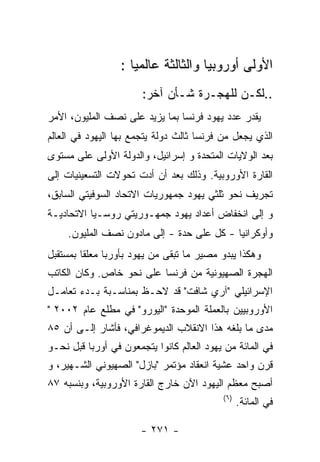 ‫ﺍﻷﻭﻟﻰ ﺃﻭﺭﻭﺒﻴﺎ ﻭﺍﻟﺜﺎﻟﺜﺔ ﻋﺎﻟﻤﻴﺎ :‬
                       ‫..ﻟﻜـﻥ ﻟﻠﻬﺠـﺭﺓ ﺸـﺄﻥ ﺁﺨﺭ:‬
‫ﻴﻘﺩﺭ ﻋﺩﺩ ﻴﻬﻭﺩ ﻓﺭﻨﺴﺎ ﺒﻤﺎ ﻴﺯﻴﺩ ﻋﻠﻰ ﻨﺼﻑ ﺍﻟﻤﻠﻴﻭﻥ، ﺍﻷﻤﺭ‬
‫ﺍﻟﺫﻱ ﻴﺠﻌل ﻤﻥ ﻓﺭﻨﺴﺎ ﺜﺎﻟﺙ ﺩﻭﻟﺔ ﻴﺘﺠﻤﻊ ﺒﻬﺎ ﺍﻟﻴﻬﻭﺩ ﻓﻲ ﺍﻟﻌﺎﻟﻡ‬
‫ﺒﻌﺩ ﺍﻟﻭﻻﻴﺎﺕ ﺍﻟﻤﺘﺤﺩﺓ ﻭ ﺇﺴﺭﺍﺌﻴل، ﻭﺍﻟﺩﻭﻟﺔ ﺍﻷﻭﻟﻰ ﻋﻠﻰ ﻤﺴﺘﻭﻯ‬
‫ﺍﻟﻘﺎﺭﺓ ﺍﻷﻭﺭﻭﺒﻴﺔ. ﻭﺫﻟﻙ ﺒﻌﺩ ﺃﻥ ﺃﺩﺕ ﺘﺤﻭﻻﺕ ﺍﻟﺘﺴﻌﻴﻨﻴﺎﺕ ﺇﻟﻰ‬
‫ﺘﺠﺭﻴﻑ ﻨﺤﻭ ﺜﻠﺜﻲ ﻴﻬﻭﺩ ﺠﻤﻬﻭﺭﻴﺎﺕ ﺍﻻﺘﺤﺎﺩ ﺍﻟﺴﻭﻓﻴﺘﻲ ﺍﻟﺴﺎﺒﻕ،‬
‫ﻭ ﺇﻟﻰ ﺍﻨﺨﻔﺎﺽ ﺃﻋﺩﺍﺩ ﻴﻬﻭﺩ ﺠﻤﻬـﻭﺭﻴﺘﻲ ﺭﻭﺴـﻴﺎ ﺍﻻﺘﺤﺎﺩﻴـﺔ‬
     ‫ﻭﺃﻭﻜﺭﺍﻨﻴﺎ - ﻜل ﻋﻠﻰ ﺤﺩﺓ - ﺇﻟﻰ ﻤﺎﺩﻭﻥ ﻨﺼﻑ ﺍﻟﻤﻠﻴﻭﻥ.‬
‫ﻭﻫﻜﺫﺍ ﻴﺒﺩﻭ ﻤﺼﻴﺭ ﻤﺎ ﺘﺒﻘﻰ ﻤﻥ ﻴﻬﻭﺩ ﺒﺄﻭﺭﺒﺎ ﻤﻌﻠﻘﺎ ﺒﻤﺴﺘﻘﺒل‬
‫ﺍﻟﻬﺠﺭﺓ ﺍﻟﺼﻬﻴﻭﻨﻴﺔ ﻤﻥ ﻓﺭﻨﺴﺎ ﻋﻠﻰ ﻨﺤﻭ ﺨﺎﺹ. ﻭﻜﺎﻥ ﺍﻟﻜﺎﺘﺏ‬
‫ﺍﻹﺴﺭﺍﺌﻴﻠﻲ "ﺁﺭﻱ ﺸﺎﻓﺕ" ﻗﺩ ﻻﺤـﻅ ﺒﻤﻨﺎﺴـﺒﺔ ﺒـﺩﺀ ﺘﻌﺎﻤـل‬
‫ﺍﻷﻭﺭﻭﺒﻴﻴﻥ ﺒﺎﻟﻌﻤﻠﺔ ﺍﻟﻤﻭﺤﺩﺓ "ﺍﻟﻴﻭﺭﻭ" ﻓﻲ ﻤﻁﻠﻊ ﻋﺎﻡ ٢٠٠٢ "‬
‫ﻤﺩﻯ ﻤﺎ ﺒﻠﻐﻪ ﻫﺫﺍ ﺍﻻﻨﻘﻼﺏ ﺍﻟﺩﻴﻤﻭﻏﺭﺍﻓﻲ، ﻓﺄﺸﺎﺭ ﺇﻟـﻰ ﺃﻥ ٥٨‬
‫ﻓﻲ ﺍﻟﻤﺎﺌﺔ ﻤﻥ ﻴﻬﻭﺩ ﺍﻟﻌﺎﻟﻡ ﻜﺎﻨﻭﺍ ﻴﺘﺠﻤﻌﻭﻥ ﻓﻲ ﺃﻭﺭﺒﺎ ﻗﺒل ﻨﺤـﻭ‬
‫ﻗﺭﻥ ﻭﺍﺤﺩ ﻋﺸﻴﺔ ﺍﻨﻌﻘﺎﺩ ﻤﺅﺘﻤﺭ "ﺒﺎﺯل" ﺍﻟﺼﻬﻴﻭﻨﻲ ﺍﻟﺸـﻬﻴﺭ، ﻭ‬
‫ﺃﺼﺒﺢ ﻤﻌﻅﻡ ﺍﻟﻴﻬﻭﺩ ﺍﻵﻥ ﺨﺎﺭﺝ ﺍﻟﻘﺎﺭﺓ ﺍﻷﻭﺭﻭﺒﻴﺔ، ﻭﺒﻨﺴﺒﻪ ٧٨‬
                                           ‫) ٦(‬
                                                  ‫ﻓﻲ ﺍﻟﻤﺎﺌﺔ.‬

                       ‫- ١٧٢ -‬
 