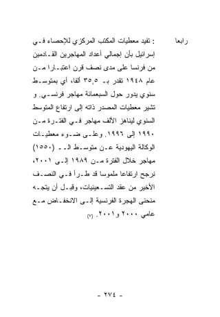 ‫: ﺘﻔﻴﺩ ﻤﻌﻁﻴﺎﺕ ﺍﻟﻤﻜﺘﺏ ﺍﻟﻤﺭﻜﺯﻱ ﻟﻺﺤﺼﺎﺀ ﻓـﻲ‬        ‫ﺭﺍﺒﻌﺎ‬
‫ﺇﺴﺭﺍﺌﻴل ﺒﺄﻥ ﺇﺠﻤﺎﻟﻲ ﺃﻋﺩﺍﺩ ﺍﻟﻤﻬﺎﺠﺭﻴﻥ ﺍﻟﻘـﺎﺩﻤﻴﻥ‬
‫ﻤﻥ ﻓﺭﻨﺴﺎ ﻋﻠﻰ ﻤﺩﻯ ﻨﺼﻑ ﻗﺭﻥ ﺍﻋﺘﺒـﺎﺭﺍ ﻤـﻥ‬
‫ﻋﺎﻡ ٨٤٩١ ﺘﻘﺩﺭ ﺒـ ٥,٥٣ ﺃﻟﻔﺎ، ﺃﻱ ﺒﻤﺘﻭﺴـﻁ‬
‫ﺴﻨﻭﻱ ﻴﺩﻭﺭ ﺤﻭل ﺍﻟﺴﺒﻌﻤﺎﺌﺔ ﻤﻬﺎﺠﺭ ﻓﺭﻨﺴـﻲ. ﻭ‬
‫ﺘﺸﻴﺭ ﻤﻌﻁﻴﺎﺕ ﺍﻟﻤﺼﺩﺭ ﺫﺍﺘﻪ ﺇﻟﻰ ﺍﺭﺘﻔﺎﻉ ﺍﻟﻤﺘﻭﺴﻁ‬
‫ﺍﻟﺴﻨﻭﻱ ﻟﻴﻨﺎﻫﺯ ﺍﻷﻟﻑ ﻤﻬﺎﺠﺭ ﻓـﻲ ﺍﻟﻔﺘـﺭﺓ ﻤـﻥ‬
‫٠٩٩١ ﺇﻟﻰ ٦٩٩١. ﻭﻋﻠـﻰ ﻀـﻭﺀ ﻤﻌﻁﻴـﺎﺕ‬
‫ﺍﻟﻭﻜﺎﻟﺔ ﺍﻟﻴﻬﻭﺩﻴﺔ ﻋـﻥ ﻤﺘﻭﺴـﻁ ﺍﻟــ )٠٥٥١(‬
‫ﻤﻬﺎﺠﺭ ﺨﻼل ﺍﻟﻔﺘﺭﺓ ﻤـﻥ ٩٨٩١ ﺇﻟـﻰ ١٠٠٢،‬
‫ﻨﺭﺠﺢ ﺍﺭﺘﻔﺎﻋﺎ ﻤﻠﻤﻭﺴﺎ ﻗﺩ ﻁـﺭﺃ ﻓـﻲ ﺍﻟﻨﺼـﻑ‬
                   ‫ﹰ‬      ‫ﹰ‬
‫ﺍﻷﺨﻴﺭ ﻤﻥ ﻋﻘﺩ ﺍﻟﺘﺴـﻌﻴﻨﻴﺎﺕ، ﻭﻗﺒـل ﺃﻥ ﻴﺘﺠـﻪ‬
‫ﻤﻨﺤﻨﻰ ﺍﻟﻬﺠﺭﺓ ﺍﻟﻔﺭﻨﺴﻴﺔ ﺇﻟـﻰ ﺍﻻﻨﺨﻔـﺎﺽ ﻤـﻊ‬
                   ‫) ٧(‬   ‫ﻋﺎﻤﻲ ٠٠٠٢ ﻭ١٠٠٢.‬




                          ‫- ٤٧٢ -‬
 