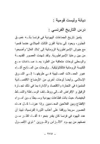 ‫ﺩﻴﺎﻨﺔ ﻭﻟﻴﺴﺕ ﻗﻭﻤﻴﺔ :‬
                           ‫ﺩﺭﺱ ﺍﻟﺘﺎﺭﻴﺦ ﺍﻟﻔﺭﻨﺴﻲ :‬
‫ﻴﺘﻤﻴﺯ ﺘﺎﺭﻴﺦ ﺍﻟﺠﻤﺎﻋﺎﺕ ﺍﻟﻴﻬﻭﺩﻴﺔ ﻓﻲ ﻓﺭﻨﺴﺎ ﺒﺄﻨـﻪ ﻋﻤﻴـﻕ‬
‫ﺍﻟﺠﺫﻭﺭ، ﻭﻴﻌﻭﺩ ﺇﻟﻰ ﺒﺩﺍﻴﺔ ﺍﻟﻘﺭﻥ ﺍﻟﺜﺎﻟﺙ ﺍﻟﻤﻴﻼﺩﻱ ﻋﻨﺩﻤﺎ ﻗﺩﻤﻭﺍ‬
‫ﻤﻊ ﺠﻴﻭﺵ ﺍﻹﻤﺒﺭﺍﻁﻭﺭﻴﺔ ﺍﻟﺭﻭﻤﺎﻨﻴﺔ ﺇﻟﻰ "ﺒﻼﺩ ﺍﻟﻐﺎل" ﻭﺃﺼﺒﺤﻭﺍ‬
‫ﻤﻥ ﺒﻴﻥ ﺭﻋﺎﻴﺎ ﺍﻹﻤﺒﺭﺍﻁﻭﺭﻴﺔ. ﻭﻟﻘﺩ ﺸﻬﺩﺕ ﺍﻟﻌﺼﻭﺭ ﺍﻟﻘﺩﻴﻤـﺔ‬
‫ﻭﺍﻟﻭﺴﻁﻰ ﻟﻭﺤﺎﺕ ﻤﺘﻌﺎﻗﺒﺔ ﻤﻥ ﺍﻟﻁﺭﺩ ﺒﻌـﺩ ﺼـﺩﺍﻤﺎﺕ ﻤـﻊ‬
‫ﺍﻟﻜﻨﻴﺴﺔ ﺍﻟﺭﻭﻤﺎﻨﻴﺔ ﻓﺎﻟﻜﺎﺜﻭﻟﻴﻜﻴﺔ.. ﻭﻟﻭﺤﺎﺕ ﻤﻥ ﺍﻟﻤـﺫﺍﺒﺢ ﺃﺜﻨـﺎﺀ‬
‫ﻋﺒﻭﺭ ﺍﻟﺤﻤـﻼﺕ ﺍﻟﺼـﻠﻴﺒﻴﺔ ﻓـﻲ ﻁﺭﻴﻘﻬـﺎ ﺇﻟـﻰ ﺍﻟﺸـﺭﻕ‬
‫ﺍﻹﺴﻼﻤﻲ..ﻭﺃﻴﻀﺎ ﻟﻭﺤﺎﺕ ﺃﺨﺭﻯ ﻤﻥ ﺍﻷﻭﻀﺎﻉ ﺍﻻﻗﺘﺼـﺎﺩﻴﺔ‬
‫ﺍﻟﻤﺘﻤﻴﺯﺓ ﻓﻲ ﺍﻟﺘﺠﺎﺭﺓ ﻭﺍﻻﻗﺘﺼﺎﺩ ﻭﺍﻹﺩﺍﺭﺓ ﺒﻤﺎ ﻓﻲ ﺫﻟﻙ ﺘﺠـﺎﺭﺓ‬
‫ﺍﻟﺭﻗﻴﻕ ﻭ ﺍﻹﻗﺭﺍﺽ ﺍﻟﻤـﺎﻟﻲ ﻭﻭﻅـﺎﺌﻑ ﺍﻟﻭﺴـﺎﻁﺔ ﻭﺍﻟﺘﺴـﻠﻁ‬
‫ﺍﻟﺒﻐﻴﻀﺔ، ﺤﻴﺙ ﺒﺎﺘﺕ ﻗﻁﺎﻋﺎﺕ ﻴﻬﻭﺩﻴﺔ ﻭﺴـﻴﻁﺎ ﺒـﻴﻥ ﺃﻤـﺭﺍﺀ‬
‫ﺍﻹﻗﻁﺎﻉ ﻭﺒﻴﻥ ﺍﻟﻔﻼﺤﻴﻥ ﺍﻟﻤﻌـﺩﻤﻴﻥ. ﻭﺇﺫﺍ ﻋﺒﺭﻨـﺎ ﻜـل ﻫـﺫﻩ‬
‫ﺍﻟﻌﺼﻭﺭ ﺴﺭﻴﻌﺎ ﻭﻭﻗﻔﻨﺎ ﻋﻠﻰ ﺃﻋﺘﺎﺏ ﺍﻟﺜﻭﺭﺓ ﺍﻟﻔﺭﻨﺴﻴﺔ، ﺘﺒﻴﻨﺎ ﺃﻥ‬
‫ﻋﺩﺩ ﺍﻟﻴﻬﻭﺩ ﻓﻲ ﻓﺭﻨﺴﺎ ﻜﺎﻥ ﻴﻘﺩﺭ ﺒﻨﺤﻭ٠٤ ﺃﻟﻔـﺎ، ﺍﻜﺜـﺭ ﻤـﻥ‬
‫ﻨﺼﻔﻬﻡ ﻤﻥ ﻴﻬـﻭﺩ "ﺍﻷﻟـﺯﺍﺱ ﻭﺍﻟﻠـﻭﺭﻴﻥ " ﺫﻭﻱ ﺍﻷﺼـﻭل‬


                        ‫- ٥٧٢ -‬
 