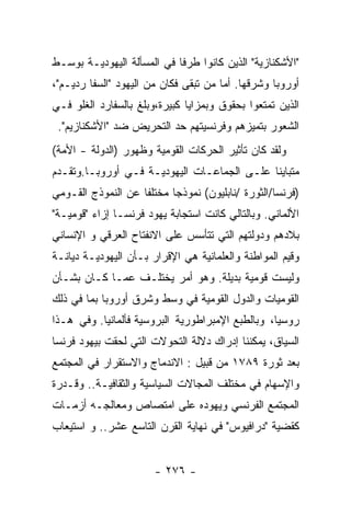 ‫"ﺍﻷﺸﻜﻨﺎﺯﻴﺔ" ﺍﻟﺫﻴﻥ ﻜﺎﻨﻭﺍ ﻁﺭﻓﺎ ﻓﻲ ﺍﻟﻤﺴﺄﻟﺔ ﺍﻟﻴﻬﻭﺩﻴـﺔ ﺒﻭﺴـﻁ‬
‫ﺃﻭﺭﻭﺒﺎ ﻭﺸﺭﻗﻬﺎ. ﺃﻤﺎ ﻤﻥ ﺘﺒﻘﻰ ﻓﻜﺎﻥ ﻤﻥ ﺍﻟﻴﻬﻭﺩ "ﺍﻟﺴﻔﺎ ﺭﺩﻴـﻡ"،‬
‫ﺍﻟﺫﻴﻥ ﺘﻤﺘﻌﻭﺍ ﺒﺤﻘﻭﻕ ﻭﺒﻤﺯﺍﻴﺎ ﻜﺒﻴﺭﺓ،ﻭﺒﻠﻎ ﺒﺎﻟﺴﻔﺎﺭﺩ ﺍﻟﻐﻠﻭ ﻓـﻲ‬
 ‫ﺍﻟﺸﻌﻭﺭ ﺒﺘﻤﻴﺯﻫﻡ ﻭﻓﺭﻨﺴﻴﺘﻬﻡ ﺤﺩ ﺍﻟﺘﺤﺭﻴﺽ ﻀﺩ "ﺍﻷﺸﻜﻨﺎﺯﻴﻡ".‬
‫ﻭﻟﻘﺩ ﻜﺎﻥ ﺘﺄﺜﻴﺭ ﺍﻟﺤﺭﻜﺎﺕ ﺍﻟﻘﻭﻤﻴﺔ ﻭﻅﻬﻭﺭ )ﺍﻟﺩﻭﻟﺔ - ﺍﻷﻤﺔ(‬
‫ﻤﺘﺒﺎﻴﻨﺎ ﻋﻠـﻰ ﺍﻟﺠﻤﺎﻋـﺎﺕ ﺍﻟﻴﻬﻭﺩﻴـﺔ ﻓـﻲ ﺃﻭﺭﻭﺒـﺎ.ﻭﺘﻘـﺩﻡ‬
‫)ﻓﺭﻨﺴﺎ/ﺍﻟﺜﻭﺭﺓ /ﻨﺎﺒﻠﻴﻭﻥ( ﻨﻤﻭﺫﺠﺎ ﻤﺨﺘﻠﻔﺎ ﻋﻥ ﺍﻟﻨﻤﻭﺫﺝ ﺍﻟﻘـﻭﻤﻲ‬
‫ﺍﻷﻟﻤﺎﻨﻲ. ﻭﺒﺎﻟﺘﺎﻟﻲ ﻜﺎﻨﺕ ﺍﺴﺘﺠﺎﺒﺔ ﻴﻬﻭﺩ ﻓﺭﻨﺴـﺎ ﺇﺯﺍﺀ "ﻗﻭﻤﻴـﺔ"‬
‫ﺒﻼﺩﻫﻡ ﻭﺩﻭﻟﺘﻬﻡ ﺍﻟﺘﻲ ﺘﺘﺄﺴﺱ ﻋﻠﻰ ﺍﻻﻨﻔﺘﺎﺡ ﺍﻟﻌﺭﻗﻲ ﻭ ﺍﻹﻨﺴﺎﻨﻲ‬
‫ﻭﻗﻴﻡ ﺍﻟﻤﻭﺍﻁﻨﺔ ﻭﺍﻟﻌﻠﻤﺎﻨﻴﺔ ﻫﻲ ﺍﻹﻗﺭﺍﺭ ﺒـﺄﻥ ﺍﻟﻴﻬﻭﺩﻴـﺔ ﺩﻴﺎﻨـﺔ‬
‫ﻭﻟﻴﺴﺕ ﻗﻭﻤﻴﺔ ﺒﺩﻴﻠﺔ. ﻭﻫﻭ ﺃﻤﺭ ﻴﺨﺘﻠـﻑ ﻋﻤـﺎ ﻜـﺎﻥ ﺒﺸـﺄﻥ‬
‫ﺍﻟﻘﻭﻤﻴﺎﺕ ﻭﺍﻟﺩﻭل ﺍﻟﻘﻭﻤﻴﺔ ﻓﻲ ﻭﺴﻁ ﻭﺸﺭﻕ ﺃﻭﺭﻭﺒﺎ ﺒﻤﺎ ﻓﻲ ﺫﻟﻙ‬
‫ﺭﻭﺴﻴﺎ، ﻭﺒﺎﻟﻁﺒﻊ ﺍﻹﻤﺒﺭﺍﻁﻭﺭﻴﺔ ﺍﻟﺒﺭﻭﺴﻴﺔ ﻓﺄﻟﻤﺎﻨﻴﺎ. ﻭﻓﻲ ﻫـﺫﺍ‬
‫ﺍﻟﺴﻴﺎﻕ، ﻴﻤﻜﻨﻨﺎ ﺇﺩﺭﺍﻙ ﺩﻻﻟﺔ ﺍﻟﺘﺤﻭﻻﺕ ﺍﻟﺘﻲ ﻟﺤﻘﺕ ﺒﻴﻬﻭﺩ ﻓﺭﻨﺴﺎ‬
‫ﺒﻌﺩ ﺜﻭﺭﺓ ٩٨٧١ ﻤﻥ ﻗﺒﻴل : ﺍﻻﻨﺩﻤﺎﺝ ﻭﺍﻻﺴﺘﻘﺭﺍﺭ ﻓﻲ ﺍﻟﻤﺠﺘﻤﻊ‬
‫ﻭﺍﻹﺴﻬﺎﻡ ﻓﻲ ﻤﺨﺘﻠﻑ ﺍﻟﻤﺠﺎﻻﺕ ﺍﻟﺴﻴﺎﺴﻴﺔ ﻭﺍﻟﺜﻘﺎﻓﻴـﺔ.. ﻭﻗـﺩﺭﺓ‬
‫ﺍﻟﻤﺠﺘﻤﻊ ﺍﻟﻔﺭﻨﺴﻲ ﻭﻴﻬﻭﺩﻩ ﻋﻠﻰ ﺍﻤﺘﺼﺎﺹ ﻭﻤﻌﺎﻟﺠـﻪ ﺃﺯﻤـﺎﺕ‬
‫ﻜﻘﻀﻴﺔ "ﺩﺭﺍﻓﻴﻭﺱ" ﻓﻲ ﻨﻬﺎﻴﺔ ﺍﻟﻘﺭﻥ ﺍﻟﺘﺎﺴﻊ ﻋﺸﺭ.. ﻭ ﺍﺴﺘﻴﻌﺎﺏ‬


                       ‫- ٦٧٢ -‬
 