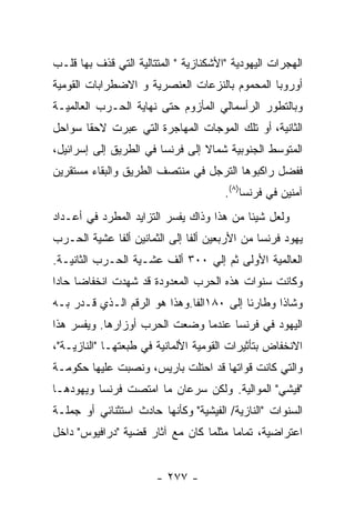 ‫ﺍﻟﻬﺠﺭﺍﺕ ﺍﻟﻴﻬﻭﺩﻴﺔ "ﺍﻷﺸﻜﻨﺎﺯﻴﺔ " ﺍﻟﻤﺘﺘﺎﻟﻴﺔ ﺍﻟﺘﻲ ﻗﺫﻑ ﺒﻬﺎ ﻗﻠـﺏ‬
‫ﺃﻭﺭﻭﺒﺎ ﺍﻟﻤﺤﻤﻭﻡ ﺒﺎﻟﻨﺯﻋﺎﺕ ﺍﻟﻌﻨﺼﺭﻴﺔ ﻭ ﺍﻻﻀﻁﺭﺍﺒﺎﺕ ﺍﻟﻘﻭﻤﻴﺔ‬
‫ﻭﺒﺎﻟﺘﻁﻭﺭ ﺍﻟﺭﺃﺴﻤﺎﻟﻲ ﺍﻟﻤﺄﺯﻭﻡ ﺤﺘﻰ ﻨﻬﺎﻴﺔ ﺍﻟﺤـﺭﺏ ﺍﻟﻌﺎﻟﻤﻴـﺔ‬
‫ﺍﻟﺜﺎﻨﻴﺔ، ﺃﻭ ﺘﻠﻙ ﺍﻟﻤﻭﺠﺎﺕ ﺍﻟﻤﻬﺎﺠﺭﺓ ﺍﻟﺘﻲ ﻋﺒﺭﺕ ﻻﺤﻘﺎ ﺴﻭﺍﺤل‬
‫ﺍﻟﻤﺘﻭﺴﻁ ﺍﻟﺠﻨﻭﺒﻴﺔ ﺸﻤﺎﻻ ﺇﻟﻰ ﻓﺭﻨﺴﺎ ﻓﻲ ﺍﻟﻁﺭﻴﻕ ﺇﻟﻰ ﺇﺴﺭﺍﺌﻴل،‬
‫ﻓﻔﻀل ﺭﺍﻜﺒﻭﻫﺎ ﺍﻟﺘﺭﺠل ﻓﻲ ﻤﻨﺘﺼﻑ ﺍﻟﻁﺭﻴﻕ ﻭﺍﻟﺒﻘﺎﺀ ﻤﺴﺘﻘﺭﻴﻥ‬
                                       ‫ﺁﻤﻨﻴﻥ ﻓﻲ ﻓﺭﻨﺴﺎ)٨(.‬
‫ﻭﻟﻌل ﺸﻴﺌﺎ ﻤﻥ ﻫﺫﺍ ﻭﺫﺍﻙ ﻴﻔﺴﺭ ﺍﻟﺘﺯﺍﻴﺩ ﺍﻟﻤﻁﺭﺩ ﻓﻲ ﺃﻋـﺩﺍﺩ‬
‫ﻴﻬﻭﺩ ﻓﺭﻨﺴﺎ ﻤﻥ ﺍﻷﺭﺒﻌﻴﻥ ﺃﻟﻔﺎ ﺇﻟﻰ ﺍﻟﺜﻤﺎﻨﻴﻥ ﺃﻟﻔﺎ ﻋﺸﻴﺔ ﺍﻟﺤـﺭﺏ‬
‫ﺍﻟﻌﺎﻟﻤﻴﺔ ﺍﻷﻭﻟﻰ ﺜﻡ ﺇﻟﻲ ٠٠٣ ﺃﻟﻑ ﻋﺸـﻴﺔ ﺍﻟﺤـﺭﺏ ﺍﻟﺜﺎﻨﻴـﺔ.‬
‫ﻭﻜﺎﻨﺕ ﺴﻨﻭﺍﺕ ﻫﺫﻩ ﺍﻟﺤﺭﺏ ﺍﻟﻤﻌﺩﻭﺩﺓ ﻗﺩ ﺸﻬﺩﺕ ﺍﻨﺨﻔﺎﻀﺎ ﺤﺎﺩﺍ‬
‫ﻭﺸﺎﺫﺍ ﻭﻁﺎﺭﺌﺎ ﺇﻟﻰ ٠٨١ﺍﻟﻔﺎ.ﻭﻫﺫﺍ ﻫﻭ ﺍﻟﺭﻗﻡ ﺍﻟـﺫﻱ ﻗـﺩﺭ ﺒـﻪ‬
‫ﺍﻟﻴﻬﻭﺩ ﻓﻲ ﻓﺭﻨﺴﺎ ﻋﻨﺩﻤﺎ ﻭﻀﻌﺕ ﺍﻟﺤﺭﺏ ﺃﻭﺯﺍﺭﻫﺎ. ﻭﻴﻔﺴﺭ ﻫﺫﺍ‬
‫ﺍﻻﻨﺨﻔﺎﺽ ﺒﺘﺄﺜﻴﺭﺍﺕ ﺍﻟﻘﻭﻤﻴﺔ ﺍﻷﻟﻤﺎﻨﻴﺔ ﻓﻲ ﻁﺒﻌﺘﻬـﺎ "ﺍﻟﻨﺎﺯﻴـﺔ"،‬
‫ﻭﺍﻟﺘﻲ ﻜﺎﻨﺕ ﻗﻭﺍﺘﻬﺎ ﻗﺩ ﺍﺤﺘﻠﺕ ﺒﺎﺭﻴﺱ، ﻭﻨﺼﺒﺕ ﻋﻠﻴﻬﺎ ﺤﻜﻭﻤـﺔ‬
‫"ﻓﻴﺸﻲ" ﺍﻟﻤﻭﺍﻟﻴﺔ. ﻭﻟﻜﻥ ﺴﺭﻋﺎﻥ ﻤﺎ ﺍﻤﺘﺼﺕ ﻓﺭﻨﺴﺎ ﻭﻴﻬﻭﺩﻫـﺎ‬
‫ﺍﻟﺴﻨﻭﺍﺕ "ﺍﻟﻨﺎﺯﻴﺔ/ ﺍﻟﻔﻴﺸﻴﺔ" ﻭﻜﺄﻨﻬﺎ ﺤﺎﺩﺙ ﺍﺴﺘﺜﻨﺎﺌﻲ ﺃﻭ ﺠﻤﻠـﺔ‬
‫ﺍﻋﺘﺭﺍﻀﻴﺔ، ﺘﻤﺎﻤﺎ ﻤﺜﻠﻤﺎ ﻜﺎﻥ ﻤﻊ ﺁﺜﺎﺭ ﻗﻀﻴﺔ "ﺩﺭﺍﻓﻴﻭﺱ" ﺩﺍﺨل‬


                       ‫- ٧٧٢ -‬
 