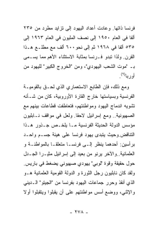 ‫ﻓﺭﻨﺴﺎ ﺫﺍﺘﻬﺎ. ﻭﻋﺎﺩﺕ ﺃﻋﺩﺍﺩ ﺍﻟﻴﻬﻭﺩ ﺇﻟﻰ ﺘﺯﺍﻴﺩ ﻤﻁﺭﺩ ﻤﻥ ٥٣٢‬
‫ﺃﻟﻔﺎ ﻓﻲ ﺍﻟﻌﺎﻡ ٠٥٩١ ﺇﻟﻰ ﻨﺼﻑ ﺍﻟﻤﻠﻴﻭﻥ ﻓﻲ ﺍﻟﻌﺎﻡ ٣٦٩١ ﺇﻟﻰ‬
‫٥٣٥ ﺃﻟﻔﺎ ﻓﻲ ٨٦٩١ ﺜﻡ ﺇﻟﻰ ﻨﺤﻭ٠٠٦ ﺃﻟﻑ ﻤﻊ ﻤﻁﻠـﻊ ﻫـﺫﺍ‬
‫ﺍﻟﻘﺭﻥ. ﻭﻟﺫﺍ ﺘﺒﺩﻭ ﻓـﺭﻨﺴﺎ ﺒﻤﺜﺎﺒﺔ ﺍﻻﺴﺘﺜﻨﺎﺀ ﺍﻷﻫﻡ ﻤﻤﺎ ﻴﺴـﻤﻰ‬
‫ﺒـ "ﻤﻭﺕ ﺍﻟﺸﻌﺏ ﺍﻟﻴﻬﻭﺩﻱ"، ﻭﻤﻥ "ﺍﻟﺨﺭﻭﺝ ﺍﻟﻜﺒﻴﺭ" ﻟﻠﻴﻬﻭﺩ ﻤﻥ‬
                                                 ‫ﺃﻭﺭﺒﺎ)٩(.‬
‫ﻭﻤﻊ ﺫﻟﻙ، ﻓﺈﻥ ﺍﻟﻁﺎﺒﻊ ﺍﻻﺴﺘﻌﻤﺎﺭﻱ ﺍﻟﺫﻱ ﻟﺤـﻕ ﺒﺎﻟﻘﻭﻤﻴـﺔ‬
‫ﺍﻟﻔﺭﻨﺴﻴﺔ ﻭﺒﺴﻴﺎﺴﺘﻬﺎ ﺨﺎﺭﺝ ﺍﻟﻘﺎﺭﺓ ﺍﻷﻭﺭﻭﺒﻴﺔ، ﻜﺎﻥ ﻤﻥ ﺸـﺄﻨﻪ‬
‫ﺘﺸﻭﻴﻪ ﺍﻨﺩﻤﺎﺝ ﺍﻟﻴﻬﻭﺩ ﻭﻤﻭﺍﻁﻨﺘﻬﻡ، ﻓﺘﻌﺎﻁﻔﺕ ﻗﻁﺎﻋﺎﺕ ﺒﻴﻨﻬﻡ ﻤﻊ‬
‫ﺍﻟﺼﻬﻴﻭﻨﻴﺔ.. ﻭﻤﻊ ﺇﺴﺭﺍﺌﻴل ﻻﺤﻘﺎ. ﻭﻟﻌل ﻓﻲ ﻤﻭﺍﻗﻑ ﻨـﺎﺒﻠﻴﻭﻥ‬
‫ﻤﺅﺴﺱ ﺍﻟﺩﻭﻟﺔ ﺍﻟﺤﺩﻴﺜﺔ ﺍﻟﻔﺭﻨﺴﻴﺔ ﻤـﺎ ﻴﻠﺨـﺹ ﺠـﺫﻭﺭ ﻫـﺫﺍ‬
‫ﺍﻟﺘﻨﺎﻗﺽ.ﻭﺤﻴﺙ ﻴﺘﺒﺩﻯ ﻴﻬﻭﺩ ﻓﺭﻨﺴﺎ ﻋﻠﻰ ﻫﻴﺌﺔ ﺠﺴـﻡ ﻭﺍﺤـﺩ‬
‫ﺒﺭﺃﺴﻴﻥ: ﺃﺤﺩﻫﻤﺎ ﻴﻨﻅﺭ ﺇﻟـﻰ ﻓﺭﻨﺴـﺎ ﻤﺘﻌﻠﻘـﺎ ﺒﺎﻟﻤﻭﺍﻁﻨـﺔ ﻭ‬
‫ﺍﻟﻌﻠﻤﺎﻨﻴﺔ..ﻭﺍﻵﺨﺭ ﻴﺭﻨﻭ ﻤﻥ ﺒﻌﻴﺩ ﺇﻟﻰ ﺇﺴﺭﺍﺌﻴل ﻤﺜﻴـﺭﺍ ﺍﻟﺠـﺩل‬
‫ﺤﻭل ﺤﻘﻴﻘﺔ ﻭﻗﻭﺓ "ﻟﻭﺒﻲ" ﻴﻬﻭﺩﻱ ﺼﻬﻴﻭﻨﻲ ﻴﻀﻐﻁ ﻓﻲ ﺒﺎﺭﻴﺱ.‬
‫ﻭﻟﻘﺩ ﻜﺎﻥ ﻨﺎﺒﻠﻴﻭﻥ ﺭﺠل ﺍﻟﺜﻭﺭﺓ ﻭ ﺍﻟﺩﻭﻟﺔ ﺍﻟﻘﻭﻤﻴﺔ ﺍﻟﻌﻠﻤﺎﻨﻴﺔ ﻫـﻭ‬
‫ﺍﻟﺫﻱ ﺃﻨﻘﺫ ﻭﺤﺭﺭ ﺠﻤﺎﻋﺎﺕ ﺍﻟﻴﻬﻭﺩ ﺒﻔﺭﻨﺴﺎ ﻤﻥ "ﺍﻟﺠﻴﺘﻭ" ﺍﻟـﺩﻴﻨﻲ‬
‫ﻭﺍﻹﺜﻨﻲ، ﻭﻭﻀﻊ ﺃﺴﺱ ﻤﻭﺍﻁﻨﺘﻬﻡ ﻋﻠﻰ ﺃﻥ ﻴﻘﺒﻠﻭﺍ ﻭﻴﺘﻘﺒﻠﻭﺍ ﺃﻭﻻ‬


                        ‫- ٨٧٢ -‬
 