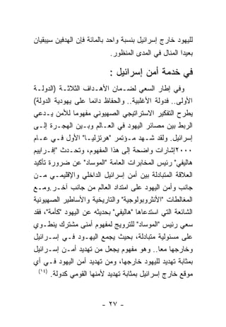 ‫ﻟﻠﻴﻬﻭﺩ ﺨﺎﺭﺝ ﺇﺴﺭﺍﺌﻴل ﺒﻨﺴﺒﺔ ﻭﺍﺤﺩ ﺒﺎﻟﻤﺎﺌﺔ ﻓﺈﻥ ﺍﻟﻬﺩﻓﻴﻥ ﺴﻴﺒﻘﻴﺎﻥ‬
                            ‫ﺒﻌﻴﺩﺍ ﺍﻟﻤﻨﺎل ﻓﻲ ﺍﻟﻤﺩﻯ ﺍﻟﻤﻨﻅﻭﺭ.‬

                            ‫ﻓﻲ ﺨﺩﻤﺔ ﺃﻤﻥ ﺇﺴﺭﺍﺌﻴل :‬
‫ﻭﻓﻲ ﺇﻁﺎﺭ ﺍﻟﺴﻌﻲ ﻟﻀـﻤﺎﻥ ﺍﻷﻫـﺩﺍﻑ ﺍﻟﺜﻼﺜـﺔ )ﺍﻟﺩﻭﻟـﺔ‬
‫ﺍﻷﻭﻟﻰ.. ﻓﺩﻭﻟﺔ ﺍﻷﻏﻠﺒﻴﺔ.. ﻭﺍﻟﺤﻔﺎﻅ ﺩﺍﺌﻤﺎ ﻋﻠﻰ ﻴﻬﻭﺩﻴﺔ ﺍﻟﺩﻭﻟﺔ(‬
‫ﻴﻁﺭﺡ ﺍﻟﺘﻔﻜﻴﺭ ﺍﻻﺴﺘﺭﺍﺘﻴﺠﻲ ﺍﻟﺼﻬﻴﻭﻨﻲ ﻤﻔﻬﻭﻤﺎ ﻟﻸﻤﻥ ﻴـﺩﻋﻲ‬
‫ﺍﻟﺭﺒﻁ ﺒﻴﻥ ﻤﺼﺎﺌﺭ ﺍﻟﻴﻬﻭﺩ ﻓﻲ ﺍﻟﻌـﺎﻟﻡ ﻭﺒـﻴﻥ ﺍﻟﻬﺠـﺭﺓ ﺇﻟـﻰ‬
‫ﺇﺴﺭﺍﺌﻴل. ﻭﻟﻘﺩ ﺸـﻬﺩ ﻤـﺅﺘﻤﺭ "ﻫﺭﺘﺯﻟﻴـﺎ" ﺍﻷﻭل ﻓـﻲ ﻋـﺎﻡ‬
‫٠٠٠٢ﺇﺸﺎﺭﺍﺕ ﻭﺍﻀﺤﺔ ﺇﻟﻰ ﻫﺫﺍ ﺍﻟﻤﻔﻬﻭﻡ، ﻭﺘﺤـﺩﺙ "ﺇﻓـﺭﺍﻴﻴﻡ‬
‫ﻫﺎﻟﻴﻔﻲ" ﺭﺌﻴﺱ ﺍﻟﻤﺨﺎﺒﺭﺍﺕ ﺍﻟﻌﺎﻤﺔ "ﺍﻟﻤﻭﺴﺎﺩ" ﻋﻥ ﻀﺭﻭﺭﺓ ﺘﺄﻜﻴﺩ‬
‫ﺍﻟﻌﻼﻗﺔ ﺍﻟﻤﺘﺒﺎﺩﻟﺔ ﺒﻴﻥ ﺃﻤﻥ ﺇﺴﺭﺍﺌﻴل ﺍﻟﺩﺍﺨﻠﻲ ﻭﺍﻹﻗﻠﻴﻤـﻲ ﻤـﻥ‬
‫ﺠﺎﻨﺏ ﻭﺃﻤﻥ ﺍﻟﻴﻬﻭﺩ ﻋﻠﻰ ﺍﻤﺘﺩﺍﺩ ﺍﻟﻌﺎﻟﻡ ﻤﻥ ﺠﺎﻨﺏ ﺁﺨـﺭ.ﻭﻤـﻊ‬
‫ﺍﻟﻤﻐﺎﻟﻁﺎﺕ "ﺍﻷﻨﺜﺭﻭﺒﻭﻟﻭﺠﻴﺔ" ﻭﺍﻟﺘﺎﺭﻴﺨﻴﺔ ﻭﺍﻷﺴﺎﻁﻴﺭ ﺍﻟﺼﻬﻴﻭﻨﻴﺔ‬
‫ﺍﻟﺸﺎﺌﻌﺔ ﺍﻟﺘﻲ ﺍﺴﺘﺩﻋﺎﻫﺎ "ﻫﺎﻟﻴﻔﻲ" ﺒﺤﺩﻴﺜﻪ ﻋﻥ ﺍﻟﻴﻬﻭﺩ "ﻜﺄﻤﺔ"، ﻓﻘﺩ‬
‫ﺴﻌﻲ ﺭﺌﻴﺱ "ﺍﻟﻤﻭﺴﺎﺩ" ﻟﻠﺘﺭﻭﻴﺞ ﻟﻤﻔﻬﻭﻡ ﺃﻤﻨﻰ ﻤﺸﺘﺭﻙ ﻴﻨﻁـﻭﻱ‬
‫ﻋﻠﻰ ﻤﺴﺌﻭﻟﻴﺔ ﻤﺘﺒﺎﺩﻟﺔ، ﺒﺤﻴﺙ ﻴﺠﻤﻊ ﺍﻟﻴﻬـﻭﺩ ﻓـﻲ ﺇﺴـﺭﺍﺌﻴل‬
‫ﻭﺨﺎﺭﺠﻬﺎ ﻤﻌﺎ.. ﻭﻫﻭ ﻤﻔﻬﻭﻡ ﻴﺠﻌل ﻤﻥ ﺘﻬﺩﻴﺩ ﺃﻤـﻥ ﺇﺴـﺭﺍﺌﻴل‬
‫ﺒﻤﺜﺎﺒﺔ ﺘﻬﺩﻴﺩ ﻟﻠﻴﻬﻭﺩ ﺨﺎﺭﺠﻬﺎ، ﻭﻤﻥ ﺘﻬﺩﻴﺩ ﺃﻤﻥ ﺍﻟﻴﻬﻭﺩ ﻓـﻲ ﺃﻱ‬
  ‫)٤١(‬
       ‫ﻤﻭﻗﻊ ﺨﺎﺭﺝ ﺇﺴﺭﺍﺌﻴل ﺒﻤﺜﺎﺒﺔ ﺘﻬﺩﻴﺩ ﻷﻤﻨﻬﺎ ﺍﻟﻘﻭﻤﻲ ﻜﺩﻭﻟﺔ.‬


                         ‫- ٧٢ -‬
 