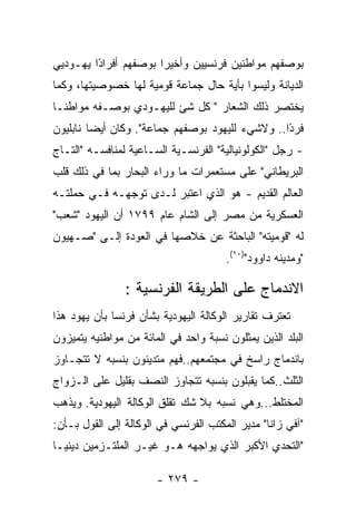 ‫ﺒﻭﺼﻔﻬﻡ ﻤﻭﺍﻁﻨﻴﻥ ﻓﺭﻨﺴﻴﻴﻥ ﻭﺃﺨﻴﺭﺍ ﺒﻭﺼﻔﻬﻡ ﺃﻓﺭﺍﺩﺍ ﻴﻬـﻭﺩﻴﻲ‬
         ‫ً‬
‫ﺍﻟﺩﻴﺎﻨﺔ ﻭﻟﻴﺴﻭﺍ ﺒﺄﻴﺔ ﺤﺎل ﺠﻤﺎﻋﺔ ﻗﻭﻤﻴﺔ ﻟﻬﺎ ﺨﺼﻭﺼﻴﺘﻬﺎ، ﻭﻜﻤﺎ‬
‫ﻴﺨﺘﺼﺭ ﺫﻟﻙ ﺍﻟﺸﻌﺎﺭ " ﻜل ﺸﺊ ﻟﻠﻴﻬـﻭﺩﻱ ﺒﻭﺼـﻔﻪ ﻤﻭﺍﻁﻨـﺎ‬
‫ﻓﺭ ًﺍ.. ﻭﻻﺸﻲﺀ ﻟﻠﻴﻬﻭﺩ ﺒﻭﺼﻔﻬﻡ ﺠﻤﺎﻋﺔ". ﻭﻜﺎﻥ ﺃﻴﻀﺎ ﻨﺎﺒﻠﻴﻭﻥ‬
                                                 ‫ﺩ‬
‫- ﺭﺠل "ﺍﻟﻜﻭﻟﻭﻨﻴﺎﻟﻴﺔ" ﺍﻟﻔﺭﻨﺴـﻴﺔ ﺍﻟﺴـﺎﻋﻴﺔ ﻟﻤﻨﺎﻓﺴـﻪ "ﺍﻟﺘـﺎﺝ‬
‫ﺍﻟﺒﺭﻴﻁﺎﻨﻲ" ﻋﻠﻰ ﻤﺴﺘﻌﻤﺭﺍﺕ ﻤﺎ ﻭﺭﺍﺀ ﺍﻟﺒﺤﺎﺭ ﺒﻤﺎ ﻓﻲ ﺫﻟﻙ ﻗﻠﺏ‬
‫ﺍﻟﻌﺎﻟﻡ ﺍﻟﻘﺩﻴﻡ - ﻫﻭ ﺍﻟﺫﻱ ﺍﻋﺘﺒﺭ ﻟـﺩﻯ ﺘﻭﺠﻬـﻪ ﻓـﻲ ﺤﻤﻠﺘـﻪ‬
‫ﺍﻟﻌﺴﻜﺭﻴﺔ ﻤﻥ ﻤﺼﺭ ﺇﻟﻰ ﺍﻟﺸﺎﻡ ﻋﺎﻡ ٩٩٧١ ﺃﻥ ﺍﻟﻴﻬﻭﺩ "ﺸﻌﺏ"‬
‫ﻟﻪ "ﻗﻭﻤﻴﺘﻪ" ﺍﻟﺒﺎﺤﺜﺔ ﻋﻥ ﺨﻼﺼﻬﺎ ﻓﻲ ﺍﻟﻌﻭﺩﺓ ﺇﻟـﻰ "ﺼـﻬﻴﻭﻥ‬
                                       ‫"ﻭﻤﺩﻴﻨﻪ ﺩﺍﻭﻭﺩ")٠١(.‬

                ‫ﺍﻻﻨﺩﻤﺎﺝ ﻋﻠﻰ ﺍﻟﻁﺭﻴﻘﺔ ﺍﻟﻔﺭﻨﺴﻴﺔ :‬
‫ﺘﻌﺘﺭﻑ ﺘﻘﺎﺭﻴﺭ ﺍﻟﻭﻜﺎﻟﺔ ﺍﻟﻴﻬﻭﺩﻴﺔ ﺒﺸﺄﻥ ﻓﺭﻨﺴﺎ ﺒﺄﻥ ﻴﻬﻭﺩ ﻫﺫﺍ‬
‫ﺍﻟﺒﻠﺩ ﺍﻟﺫﻴﻥ ﻴﻤﺜﻠﻭﻥ ﻨﺴﺒﺔ ﻭﺍﺤﺩ ﻓﻲ ﺍﻟﻤﺎﺌﺔ ﻤﻥ ﻤﻭﺍﻁﻨﻴﻪ ﻴﺘﻤﻴﺯﻭﻥ‬
‫ﺒﺎﻨﺩﻤﺎﺝ ﺭﺍﺴﺦ ﻓﻲ ﻤﺠﺘﻤﻌﻬﻡ..ﻓﻬﻡ ﻤﺘﺩﻴﻨﻭﻥ ﺒﻨﺴﺒﻪ ﻻ ﺘﺘﺠـﺎﻭﺯ‬
‫ﺍﻟﺜﻠﺙ..ﻜﻤﺎ ﻴﻘﺒﻠﻭﻥ ﺒﻨﺴﺒﻪ ﺘﺘﺠﺎﻭﺯ ﺍﻟﻨﺼﻑ ﺒﻘﻠﻴل ﻋﻠﻰ ﺍﻟـﺯﻭﺍﺝ‬
‫ﺍﻟﻤﺨﺘﻠﻁ...ﻭﻫﻲ ﻨﺴﺒﻪ ﺒﻼ ﺸﻙ ﺘﻘﻠﻕ ﺍﻟﻭﻜﺎﻟﺔ ﺍﻟﻴﻬﻭﺩﻴﺔ. ﻭﻴﺫﻫﺏ‬
‫"ﺁﻓﻲ ﺯﺍﻨﺎ" ﻤﺩﻴﺭ ﺍﻟﻤﻜﺘﺏ ﺍﻟﻔﺭﻨﺴﻲ ﻓﻲ ﺍﻟﻭﻜﺎﻟﺔ ﺇﻟﻰ ﺍﻟﻘﻭل ﺒـﺄﻥ:‬
‫"ﺍﻟﺘﺤﺩﻱ ﺍﻷﻜﺒﺭ ﺍﻟﺫﻱ ﻴﻭﺍﺠﻬﻪ ﻫـﻭ ﻏﻴـﺭ ﺍﻟﻤﻠﺘـﺯﻤﻴﻥ ﺩﻴﻨﻴـﺎ‬

                       ‫- ٩٧٢ -‬
 