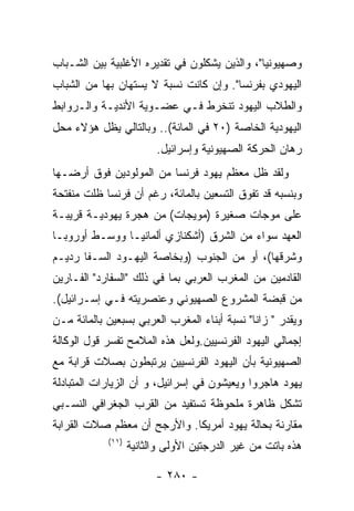 ‫ﻭﺼﻬﻴﻭﻨﻴﺎ"، ﻭﺍﻟﺫﻴﻥ ﻴﺸﻜﻠﻭﻥ ﻓﻲ ﺘﻘﺩﻴﺭﻩ ﺍﻷﻏﻠﺒﻴﺔ ﺒﻴﻥ ﺍﻟﺸـﺒﺎﺏ‬
‫ﺍﻟﻴﻬﻭﺩﻱ ﺒﻔﺭﻨﺴﺎ". ﻭﺇﻥ ﻜﺎﻨﺕ ﻨﺴﺒﺔ ﻻ ﻴﺴﺘﻬﺎﻥ ﺒﻬﺎ ﻤﻥ ﺍﻟﺸﺒﺎﺏ‬
‫ﻭﺍﻟﻁﻼﺏ ﺍﻟﻴﻬﻭﺩ ﺘﻨﺨﺭﻁ ﻓـﻲ ﻋﻀـﻭﻴﺔ ﺍﻷﻨﺩﻴـﺔ ﻭﺍﻟـﺭﻭﺍﺒﻁ‬
‫ﺍﻟﻴﻬﻭﺩﻴﺔ ﺍﻟﺨﺎﺼﺔ )٠٢ ﻓﻲ ﺍﻟﻤﺎﺌﺔ(.. ﻭﺒﺎﻟﺘﺎﻟﻲ ﻴﻅل ﻫﺅﻻﺀ ﻤﺤل‬
                         ‫ﺭﻫﺎﻥ ﺍﻟﺤﺭﻜﺔ ﺍﻟﺼﻬﻴﻭﻨﻴﺔ ﻭﺇﺴﺭﺍﺌﻴل.‬
‫ﻭﻟﻘﺩ ﻅل ﻤﻌﻅﻡ ﻴﻬﻭﺩ ﻓﺭﻨﺴﺎ ﻤﻥ ﺍﻟﻤﻭﻟﻭﺩﻴﻥ ﻓﻭﻕ ﺃﺭﻀـﻬﺎ‬
‫ﻭﺒﻨﺴﺒﻪ ﻗﺩ ﺘﻔﻭﻕ ﺍﻟﺘﺴﻌﻴﻥ ﺒﺎﻟﻤﺎﺌﺔ، ﺭﻏﻡ ﺃﻥ ﻓﺭﻨﺴﺎ ﻅﻠﺕ ﻤﻨﻔﺘﺤﺔ‬
‫ﻋﻠﻰ ﻤﻭﺠﺎﺕ ﺼﻐﻴﺭﺓ )ﻤﻭﻴﺠﺎﺕ( ﻤﻥ ﻫﺠﺭﺓ ﻴﻬﻭﺩﻴـﺔ ﻗﺭﻴﺒـﺔ‬
‫ﺍﻟﻌﻬﺩ ﺴﻭﺍﺀ ﻤﻥ ﺍﻟﺸﺭﻕ )ﺃﺸﻜﻨﺎﺯﻱ ﺃﻟﻤﺎﻨﻴـﺎ ﻭﻭﺴـﻁ ﺃﻭﺭﻭﺒـﺎ‬
‫ﻭﺸﺭﻗﻬﺎ(، ﺃﻭ ﻤﻥ ﺍﻟﺠﻨﻭﺏ )ﻭﺒﺨﺎﺼﺔ ﺍﻟﻴﻬـﻭﺩ ﺍﻟﺴـﻔﺎ ﺭﺩﻴـﻡ‬
‫ﺍﻟﻘﺎﺩﻤﻴﻥ ﻤﻥ ﺍﻟﻤﻐﺭﺏ ﺍﻟﻌﺭﺒﻲ ﺒﻤﺎ ﻓﻲ ﺫﻟﻙ "ﺍﻟﺴﻔﺎﺭﺩ" ﺍﻟﻔـﺎﺭﻴﻥ‬
‫ﻤﻥ ﻗﺒﻀﺔ ﺍﻟﻤﺸﺭﻭﻉ ﺍﻟﺼﻬﻴﻭﻨﻲ ﻭﻋﻨﺼﺭﻴﺘﻪ ﻓـﻲ ﺇﺴـﺭﺍﺌﻴل(.‬
‫ﻭﻴﻘﺩﺭ " ﺯﺍﻨﺎ" ﻨﺴﺒﺔ ﺃﺒﻨﺎﺀ ﺍﻟﻤﻐﺭﺏ ﺍﻟﻌﺭﺒﻲ ﺒﺴﺒﻌﻴﻥ ﺒﺎﻟﻤﺎﺌﺔ ﻤـﻥ‬
‫ﺇﺠﻤﺎﻟﻲ ﺍﻟﻴﻬﻭﺩ ﺍﻟﻔﺭﻨﺴﻴﻴﻥ.ﻭﻟﻌل ﻫﺫﻩ ﺍﻟﻤﻼﻤﺢ ﺘﻔﺴﺭ ﻗﻭل ﺍﻟﻭﻜﺎﻟﺔ‬
‫ﺍﻟﺼﻬﻴﻭﻨﻴﺔ ﺒﺄﻥ ﺍﻟﻴﻬﻭﺩ ﺍﻟﻔﺭﻨﺴﻴﻴﻥ ﻴﺭﺘﺒﻁﻭﻥ ﺒﺼﻼﺕ ﻗﺭﺍﺒﺔ ﻤﻊ‬
‫ﻴﻬﻭﺩ ﻫﺎﺠﺭﻭﺍ ﻭﻴﻌﻴﺸﻭﻥ ﻓﻲ ﺇﺴﺭﺍﺌﻴل، ﻭ ﺃﻥ ﺍﻟﺯﻴﺎﺭﺍﺕ ﺍﻟﻤﺘﺒﺎﺩﻟﺔ‬
‫ﺘﺸﻜل ﻅﺎﻫﺭﺓ ﻤﻠﺤﻭﻅﺔ ﺘﺴﺘﻔﻴﺩ ﻤﻥ ﺍﻟﻘﺭﺏ ﺍﻟﺠﻐﺭﺍﻓﻲ ﺍﻟﻨﺴـﺒﻲ‬
‫ﻤﻘﺎﺭﻨﺔ ﺒﺤﺎﻟﺔ ﻴﻬﻭﺩ ﺃﻤﺭﻴﻜﺎ. ﻭﺍﻷﺭﺠﺢ ﺃﻥ ﻤﻌﻅﻡ ﺼﻼﺕ ﺍﻟﻘﺭﺍﺒﺔ‬
            ‫)١١(‬
                   ‫ﻫﺫﻩ ﺒﺎﺘﺕ ﻤﻥ ﻏﻴﺭ ﺍﻟﺩﺭﺠﺘﻴﻥ ﺍﻷﻭﻟﻰ ﻭﺍﻟﺜﺎﻨﻴﺔ‬

                         ‫- ٠٨٢ -‬
 