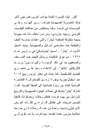 ‫ﻟﻜﻥ.. ﻟﻬﺫﻩ ﺍﻟﺼﻭﺭﺓ ﺍﻟﻌﺎﻤﺔ ﺠﻭﺍﻨﺏ ﺃﺨﺭﻯ، ﻓﻤﻥ ﺤﻴﻥ ﻵﺨﺭ‬
‫ﺘﺅﻜﺩ ﺍﻟﻌﻨﺼﺭﻴﺔ ﺍﻟﺼﻬﻴﻭﻨﻴﺔ ﻨﻔﻭﺫﻫـﺎ ﺒـﻴﻥ ﺍﻟﻴﻬـﻭﺩ ﻭﻋﻠـﻰ‬
‫ﺍﻟﻤﺅﺴﺴﺎﺕ ﻓﻲ ﻓﺭﻨﺴﺎ. ﻭﻜﻤﺎ ﻴﺴﺘﺨﻠﺹ ﻤﻥ ﻤﺤﺎﻜﻤﺔ ﺍﻟﻔﻴﻠﺴﻭﻑ‬
‫ﺍﻟﻔﺭﻨﺴﻲ ﺭﻭﺠﻴﻪ ﺠﺎﺭﻭﺩﻱ، ﻭﻤﻥ ﺩﻭﺭ ﻤﻨﻅﻤـﺎﺕ ﺼـﻬﻴﻭﻨﻴﺔ‬
‫ﻴﻤﻴﻨﻴﺔ ﻤﺘﻁﺭﻓﺔ ﻜﻤﻨﻅﻤﺔ "ﺒﻴﺘﺎﺭ"، ﻭﺍﻟﺘﻲ ﺍﻋﺘﺎﺩﺕ ﻤﻤﺎﺭﺴﺔ ﺍﻟﻌﻨﻑ‬
‫ﻭﺍﻟﺒﻠﻁﺠﺔ ﻀﺩ ﻤﻌﺎﺭﻀﻲ ﺇﺴﺭﺍﺌﻴل ﻭﺍﻟﺼﻬﻴﻭﻨﻴﺔ. ﻭﻴﻤﺘﺩ ﺍﻟﺴﺠل‬
‫ﺍﻷﺴﻭﺩ ﻟـ "ﺒﻴﺘﺎﺭ" - ﺃﺴﺴﻬﺎ "ﺠﺎﺒﻭﺘﻨﺴﻜﻲ" ﻓﻲ ﺒـﺎﺭﻴﺱ ﻋـﺎﻡ‬
‫٥٢٩١ - ﻤﻥ ﺤﺭﻕ ﺍﻟﻤﻜﺘﺒﺎﺕ ﻭﺭﺴﺎﺌل ﺍﻟﺘﻬﺩﻴﺩ ﻀﺩ ﺍﻟﺼـﺤﻑ‬
‫ﻭﺍﻟﺼﺤﻔﻴﻴﻥ ﺒﻤﺎ ﻓﻲ ﺫﻟﻙ "ﻟﻭﻤﻭﻨـﺩ" ﻭ"ﻟﻴﺒﺭﺍﺴـﻴﻭﻥ" ﻭﺭﺴـﺎﻡ‬
‫ﺍﻟﻜﺎﺭﻴﻜﺎﺘﻴﺭ "ﺒﻼﻨﺘﻭ".. ﺇﻟﻰ ﺍﻻﻋﺘﺩﺍﺀ ﺒـﺩﻨﻴﺎ ﻋﻠـﻰ ﻤﻨﺎﺼـﺭﻱ‬
‫ﺍﻟﻘﻀﻴﺔ ﺍﻟﻔﻠﺴﻁﻴﻨﻴﺔ، ﻜﻤﺎ ﺤﺩﺙ ﻓﻲ ﻤﻁﺎﺭ ﺒﺎﺭﻴﺱ ﺭﺒﻴﻊ ٢٠٠٢‬
‫ﻋﻨﺩ ﺍﺴﺘﻘﺒﺎل"ﺠﻭﺯﻴﻪ ﺒﻭﻓﻴـﻪ" ﺯﻋـﻴﻡ ﺍﻟﻜﻭﻨﻔﺩﺭﺍﻟﻴـﺔ ﺍﻟﻔﻼﺤﻴـﺔ‬
‫ﺍﻟﻔﺭﻨﺴﻴﺔ ﺍﻟﻌﺎﺌﺩ ﻤﻥ ﺯﻴﺎﺭﺓ ﺘﻀﺎﻤﻨﻴﺔ ﺇﻟﻰ ﺍﻟﻀﻔﺔ ﺍﻟﻐﺭﺒﻴﺔ. ﻜﻤـﺎ‬
‫ﺘﺸﺎﺭﻙ "ﺒﻴﺘﺎﺭ" ﺒﻨﺸﺎﻁ ﻓﻲ ﺤﻤﻼﺕ ﺍﻟﻬﺠﺭﺓ ﺍﻟﺼﻬﻴﻭﻨﻴﺔ ﻭﺍﻟﺘﺭﻭﻴﺞ‬
‫ﻹﺴﺭﺍﺌﻴل ﺒﻴﻥ ﻴﻬﻭﺩ ﻓﺭﻨﺴﺎ، ﻓﺘﻨﻅﻡ ﺭﺤﻼﺕ ﻭﻤﻌﺴﻜﺭﺍﺕ ﻜﺸﻔﻴﺔ‬
‫ﺘﺘﻀﻤﻥ ﺘﺩﺭﻴﺒﺎﺕ ﻋﻠﻰ ﺇﻁﻼﻕ ﺍﻟﻨـﺎﺭ ﻓـﻲ ﺜﻜﻨـﺎﺕ ﺍﻟﺠـﻴﺵ‬
‫ﺍﻹﺴﺭﺍﺌﻴﻠﻲ.ﻭﺘﺴﺒﺒﺕ ﻭﺍﺤﺩﺓ ﻤﻥ ﻫﺫﻩ ﺍﻟـﺭﺤﻼﺕ ﻓـﻲ ﻀـﺠﺔ‬
‫ﺇﻋﻼﻤﻴﺔ ﺒﺒﺎﺭﻴﺱ ﻋﻨﺩﻤﺎ ﺘﻘﺩﻤﺕ ﺴﻴﺩﺓ ﻓﺭﻨﺴـﻴﺔ ﺒﺸـﻜﻭﻯ ﺇﻟـﻲ‬


                       ‫- ٢٨٢ -‬
 