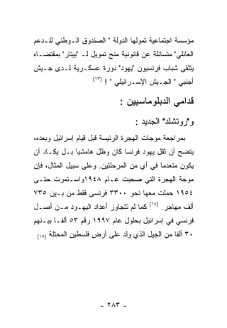 ‫ﻤﺅﺴﺴﺔ ﺍﺠﺘﻤﺎﻋﻴﺔ ﺘﻤﻭﻟﻬﺎ ﺍﻟﺩﻭﻟﺔ " ﺍﻟﺼﻨﺩﻭﻕ ﺍﻟـﻭﻁﻨﻲ ﻟﻠـﺩﻋﻡ‬
‫ﺍﻟﻌﺎﺌﻠﻲ" ﻤﺘﺴﺎﺌﻠﺔ ﻋﻥ ﻗﺎﻨﻭﻨﻴﺔ ﻤﻨﺢ ﺘﻤﻭﻴل ﻟـ "ﺒﻴﺘﺎﺭ" ﺒﻤﻘﺘﻀـﺎﻩ‬
‫ﻴﺘﻠﻘﻰ ﺸﺒﺎﺏ ﻓﺭﻨﺴﻴﻭﻥ "ﻴﻬﻭﺩ" ﺩﻭﺭﺓ ﻋﺴﻜـﺭﻴﺔ ﻟـﺩﻯ ﺠـﻴﺵ‬
                      ‫)٣١(‬
                             ‫ﺃﺠﻨﺒﻲ " ﺍﻟﺠـﻴﺵ ﺍﻹﺴـﺭﺍﺌﻴﻠﻲ " !‬

                                 ‫ﻗﺩﺍﻤﻲ ﺍﻟﺩﺒﻠﻭﻤﺎﺴﻴﻴﻥ :‬
                                      ‫ﻭ"ﺭﻭﺘﺸﻠﺩ" ﺍﻟﺠﺩﻴﺩ :‬
‫ﺒﻤﺭﺍﺠﻌﺔ ﻤﻭﺠﺎﺕ ﺍﻟﻬﺠﺭﺓ ﺍﻟﺭﺌﻴﺴﺔ ﻗﺒل ﻗﻴﺎﻡ ﺇﺴﺭﺍﺌﻴل ﻭﺒﻌﺩﻩ،‬
‫ﻴﺘﻀﺢ ﺃﻥ ﺜﻘل ﻴﻬﻭﺩ ﻓﺭﻨﺴﺎ ﻜﺎﻥ ﻭﻅل ﻫﺎﻤﺸﻴﺎ ﺒـل ﻴﻜـﺎﺩ ﺃﻥ‬
‫ﻴﻜﻭﻥ ﻤﻨﻌﺩﻤﺎ ﻓﻲ ﺃﻱ ﻤﻥ ﺍﻟﻤﺭﺤﻠﺘﻴﻥ. ﻭﻋﻠﻰ ﺴﺒﻴل ﺍﻟﻤﺜﺎل، ﻓﺈﻥ‬
‫ﻤﻭﺠﺔ ﺍﻟﻬﺠﺭﺓ ﺍﻟﺘﻲ ﺼﺤﺒﺕ ﻋـﺎﻡ ٨٤٩١ﻭﺍﺴـﺘﻤﺭﺕ ﺤﺘـﻰ‬
‫٤٥٩١ ﺤﻤﻠﺕ ﻤﻌﻬﺎ ﻨﺤﻭ ٠٠٣٣ ﻓﺭﻨﺴﻰ ﻓﻘﻁ ﻤﻥ ﺒـﻴﻥ ٥٣٧‬
                                           ‫)٤١(‬
‫ﻜﻤﺎ ﻟﻡ ﺘﺘﺠﺎﻭﺯ ﺃﻋﺩﺍﺩ ﺍﻟﻴﻬـﻭﺩ ﻤـﻥ ﺃﺼـل‬              ‫ﺃﻟﻑ ﻤﻬﺎﺠﺭ.‬
‫ﻓﺭﻨﺴﻲ ﻓﻲ ﺇﺴﺭﺍﺌﻴل ﺒﺤﻠﻭل ﻋﺎﻡ ٧٩٩١ ﺭﻗﻡ ٣٥ ﺃﻟﻔـﺎ ﺒﻴـﻨﻬﻡ‬
 ‫)٥١(‬   ‫٠٣ ﺃﻟﻔﺎ ﻤﻥ ﺍﻟﺠﻴل ﺍﻟﺫﻱ ﻭﻟﺩ ﻋﻠﻰ ﺃﺭﺽ ﻓﻠﺴﻁﻴﻥ ﺍﻟﻤﺤﺘﻠﺔ‬




                         ‫- ٣٨٢ -‬
 