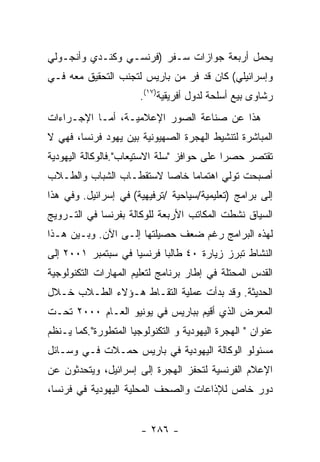 ‫ﻴﺤﻤل ﺃﺭﺒﻌﺔ ﺠﻭﺍﺯﺍﺕ ﺴـﻔﺭ )ﻓﺭﻨﺴـﻲ ﻭﻜﻨـﺩﻱ ﻭﺃﻨﺠـﻭﻟﻲ‬
‫ﻭﺇﺴﺭﺍﺌﻴﻠﻲ( ﻜﺎﻥ ﻗﺩ ﻓﺭ ﻤﻥ ﺒﺎﺭﻴﺱ ﻟﺘﺠﻨﺏ ﺍﻟﺘﺤﻘﻴﻕ ﻤﻌﻪ ﻓـﻲ‬
                       ‫ﺭﺸﺎﻭﻯ ﺒﻴﻊ ﺃﺴﻠﺤﺔ ﻟﺩﻭل ﺃﻓﺭﻴﻘﻴﺔ)٧١(.‬
‫ﻫﺫﺍ ﻋﻥ ﺼﻨﺎﻋﺔ ﺍﻟﺼﻭﺭ ﺍﻹﻋﻼﻤﻴـﺔ، ﺃﻤـﺎ ﺍﻹﺠـﺭﺍﺀﺍﺕ‬
‫ﺍﻟﻤﺒﺎﺸﺭﺓ ﻟﺘﻨﺸﻴﻁ ﺍﻟﻬﺠﺭﺓ ﺍﻟﺼﻬﻴﻭﻨﻴﺔ ﺒﻴﻥ ﻴﻬﻭﺩ ﻓﺭﻨﺴﺎ، ﻓﻬﻲ ﻻ‬
‫ﺘﻘﺘﺼﺭ ﺤﺼﺭﺍ ﻋﻠﻰ ﺤﻭﺍﻓﺯ "ﺴﻠﺔ ﺍﻻﺴﺘﻴﻌﺎﺏ".ﻓﺎﻟﻭﻜﺎﻟﺔ ﺍﻟﻴﻬﻭﺩﻴﺔ‬
‫ﺃﺼﺒﺤﺕ ﺘﻭﻟﻲ ﺍﻫﺘﻤﺎﻤﺎ ﺨﺎﺼﺎ ﻻﺴﺘﻘﻁـﺎﺏ ﺍﻟﺸﺒﺎﺏ ﻭﺍﻟﻁـﻼﺏ‬
‫ﺇﻟﻰ ﺒﺭﺍﻤﺞ )ﺘﻌﻠﻴﻤﻴﺔ/ﺴﻴﺎﺤﻴﺔ /ﺘﺭﻓﻴﻬﻴﺔ( ﻓﻲ ﺇﺴﺭﺍﺌﻴل. ﻭﻓﻲ ﻫﺫﺍ‬
‫ﺍﻟﺴﻴﺎﻕ ﻨﺸﻁﺕ ﺍﻟﻤﻜﺎﺘﺏ ﺍﻷﺭﺒﻌﺔ ﻟﻠﻭﻜﺎﻟﺔ ﺒﻔﺭﻨﺴﺎ ﻓﻲ ﺍﻟﺘـﺭﻭﻴﺞ‬
‫ﻟﻬﺫﻩ ﺍﻟﺒﺭﺍﻤﺞ ﺭﻏﻡ ﻀﻌﻑ ﺤﺼﻴﻠﺘﻬﺎ ﺇﻟـﻰ ﺍﻵﻥ. ﻭﺒـﻴﻥ ﻫـﺫﺍ‬
‫ﺍﻟﻨﺸﺎﻁ ﺘﺒﺭﺯ ﺯﻴﺎﺭﺓ ٠٤ ﻁﺎﻟﺒﺎ ﻓﺭﻨﺴﻴﺎ ﻓﻲ ﺴﺒﺘﻤﺒﺭ ١٠٠٢ ﺇﻟﻰ‬
‫ﺍﻟﻘﺩﺱ ﺍﻟﻤﺤﺘﻠﺔ ﻓﻲ ﺇﻁﺎﺭ ﺒﺭﻨﺎﻤﺞ ﻟﺘﻌﻠﻴﻡ ﺍﻟﻤﻬﺎﺭﺍﺕ ﺍﻟﺘﻜﻨﻭﻟﻭﺠﻴﺔ‬
‫ﺍﻟﺤﺩﻴﺜﺔ. ﻭﻗﺩ ﺒﺩﺃﺕ ﻋﻤﻠﻴﺔ ﺍﻟﺘﻘـﺎﻁ ﻫـﺅﻻﺀ ﺍﻟﻁـﻼﺏ ﺨـﻼل‬
‫ﺍﻟﻤﻌﺭﺽ ﺍﻟﺫﻱ ﺃﻗﻴﻡ ﺒﺒﺎﺭﻴﺱ ﻓﻲ ﻴﻭﻨﻴﻭ ﺍﻟﻌـﺎﻡ ٠٠٠٢ ﺘﺤـﺕ‬
‫ﻋﻨﻭﺍﻥ " ﺍﻟﻬﺠﺭﺓ ﺍﻟﻴﻬﻭﺩﻴﺔ ﻭ ﺍﻟﺘﻜﻨﻭﻟﻭﺠﻴﺎ ﺍﻟﻤﺘﻁﻭﺭﺓ".ﻜﻤﺎ ﻴـﻨﻅﻡ‬
‫ﻤﺴﺌﻭﻟﻭ ﺍﻟﻭﻜﺎﻟﺔ ﺍﻟﻴﻬﻭﺩﻴﺔ ﻓﻲ ﺒﺎﺭﻴﺱ ﺤﻤـﻼﺕ ﻓـﻲ ﻭﺴـﺎﺌل‬
‫ﺍﻹﻋﻼﻡ ﺍﻟﻔﺭﻨﺴﻴﺔ ﻟﺘﺤﻔﺯ ﺍﻟﻬﺠﺭﺓ ﺇﻟﻰ ﺇﺴﺭﺍﺌﻴل، ﻭﻴﺘﺤﺩﺜﻭﻥ ﻋﻥ‬
‫ﺩﻭﺭ ﺨﺎﺹ ﻟﻺﺫﺍﻋﺎﺕ ﻭﺍﻟﺼﺤﻑ ﺍﻟﻤﺤﻠﻴﺔ ﺍﻟﻴﻬﻭﺩﻴﺔ ﻓﻲ ﻓﺭﻨﺴﺎ،‬


                       ‫- ٦٨٢ -‬
 