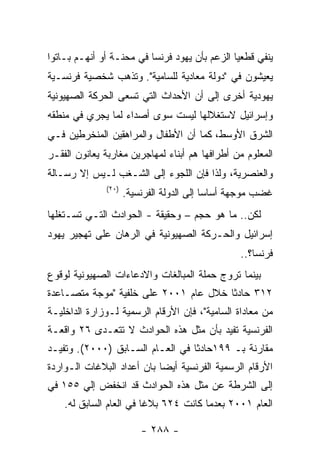 ‫ﻴﻨﻔﻲ ﻗﻁﻌﻴﺎ ﺍﻟﺯﻋﻡ ﺒﺄﻥ ﻴﻬﻭﺩ ﻓﺭﻨﺴﺎ ﻓﻲ ﻤﺤﻨـﺔ ﺃﻭ ﺃﻨﻬـﻡ ﺒـﺎﺘﻭﺍ‬
‫ﻴﻌﻴﺸﻭﻥ ﻓﻲ "ﺩﻭﻟﺔ ﻤﻌﺎﺩﻴﺔ ﻟﻠﺴﺎﻤﻴﺔ". ﻭﺘﺫﻫﺏ ﺸﺨﺼﻴﺔ ﻓﺭﻨﺴـﻴﺔ‬
‫ﻴﻬﻭﺩﻴﺔ ﺃﺨﺭﻯ ﺇﻟﻰ ﺃﻥ ﺍﻷﺤﺩﺍﺙ ﺍﻟﺘﻲ ﺘﺴﻌﻰ ﺍﻟﺤﺭﻜﺔ ﺍﻟﺼﻬﻴﻭﻨﻴﺔ‬
‫ﻭﺇﺴﺭﺍﺌﻴل ﻻﺴﺘﻐﻼﻟﻬﺎ ﻟﻴﺴﺕ ﺴﻭﻯ ﺃﺼﺩﺍﺀ ﻟﻤﺎ ﻴﺠﺭﻱ ﻓﻲ ﻤﻨﻁﻘﻪ‬
‫ﺍﻟﺸﺭﻕ ﺍﻷﻭﺴﻁ، ﻜﻤﺎ ﺃﻥ ﺍﻷﻁﻔﺎل ﻭﺍﻟﻤﺭﺍﻫﻘﻴﻥ ﺍﻟﻤﻨﺨﺭﻁﻴﻥ ﻓـﻲ‬
‫ﺍﻟﻤﻌﻠﻭﻡ ﻤﻥ ﺃﻁﺭﺍﻓﻬﺎ ﻫﻡ ﺃﺒﻨﺎﺀ ﻟﻤﻬﺎﺠﺭﻴﻥ ﻤﻐﺎﺭﺒﺔ ﻴﻌﺎﻨﻭﻥ ﺍﻟﻔﻘـﺭ‬
‫ﻭﺍﻟﻌﻨﺼﺭﻴﺔ، ﻭﻟﺫﺍ ﻓﺈﻥ ﺍﻟﻠﺠﻭﺀ ﺇﻟﻰ ﺍﻟﺸـﻐﺏ ﻟـﻴﺱ ﺇﻻ ﺭﺴـﺎﻟﺔ‬
              ‫)٠٢(‬
                     ‫ﻏﻀﺏ ﻤﻭﺠﻬﺔ ﺃﺴﺎﺴﺎ ﺇﻟﻰ ﺍﻟﺩﻭﻟﺔ ﺍﻟﻔﺭﻨﺴﻴﺔ.‬
‫ﻟﻜﻥ.. ﻤﺎ ﻫﻭ ﺤﺠﻡ – ﻭﺤﻘﻴﻘﺔ - ﺍﻟﺤﻭﺍﺩﺙ ﺍﻟﺘـﻲ ﺘﺴـﺘﻐﻠﻬﺎ‬
‫ﺇﺴﺭﺍﺌﻴل ﻭﺍﻟﺤـﺭﻜﺔ ﺍﻟﺼﻬﻴﻭﻨﻴﺔ ﻓﻲ ﺍﻟﺭﻫﺎﻥ ﻋﻠﻰ ﺘﻬﺠﻴﺭ ﻴﻬﻭﺩ‬
                                                 ‫ﻓﺭﻨﺴﺎ؟..‬
‫ﺒﻴﻨﻤﺎ ﺘﺭﻭﺝ ﺤﻤﻠﺔ ﺍﻟﻤﺒﺎﻟﻐﺎﺕ ﻭﺍﻻﺩﻋﺎﺀﺍﺕ ﺍﻟﺼﻬﻴﻭﻨﻴﺔ ﻟﻭﻗﻭﻉ‬
‫٢١٣ ﺤﺎﺩﺜﺎ ﺨﻼل ﻋﺎﻡ ١٠٠٢ ﻋﻠﻰ ﺨﻠﻔﻴﺔ "ﻤﻭﺠﺔ ﻤﺘﺼـﺎﻋﺩﺓ‬
‫ﻤﻥ ﻤﻌﺎﺩﺍﺓ ﺍﻟﺴﺎﻤﻴﺔ"، ﻓﺈﻥ ﺍﻷﺭﻗﺎﻡ ﺍﻟﺭﺴﻤﻴﺔ ﻟـﻭﺯﺍﺭﺓ ﺍﻟﺩﺍﺨﻠﻴـﺔ‬
‫ﺍﻟﻔﺭﻨﺴﻴﺔ ﺘﻔﻴﺩ ﺒﺄﻥ ﻤﺜل ﻫﺫﻩ ﺍﻟﺤﻭﺍﺩﺙ ﻻ ﺘﺘﻌـﺩﻯ ٦٢ ﻭﺍﻗﻌـﺔ‬
‫ﻤﻘﺎﺭﻨﺔ ﺒـ ٩٩١ﺤﺎﺩﺜﺎ ﻓﻲ ﺍﻟﻌـﺎﻡ ﺍﻟﺴـﺎﺒﻕ )٠٠٠٢(. ﻭﺘﻔﻴـﺩ‬
‫ﺍﻷﺭﻗﺎﻡ ﺍﻟﺭﺴﻤﻴﺔ ﺍﻟﻔﺭﻨﺴﻴﺔ ﺃﻴﻀﺎ ﺒﺎﻥ ﺃﻋﺩﺍﺩ ﺍﻟﺒﻼﻏﺎﺕ ﺍﻟـﻭﺍﺭﺩﺓ‬
‫ﺇﻟﻰ ﺍﻟﺸﺭﻁﺔ ﻋﻥ ﻤﺜل ﻫﺫﻩ ﺍﻟﺤﻭﺍﺩﺙ ﻗﺩ ﺍﻨﺨﻔﺽ ﺇﻟﻲ ٥٥١ ﻓﻲ‬
    ‫ﺍﻟﻌﺎﻡ ١٠٠٢ ﺒﻌﺩﻤﺎ ﻜﺎﻨﺕ ٤٢٦ ﺒﻼﻏﺎ ﻓﻲ ﺍﻟﻌﺎﻡ ﺍﻟﺴﺎﺒﻕ ﻟﻪ.‬

                         ‫- ٨٨٢ -‬
 